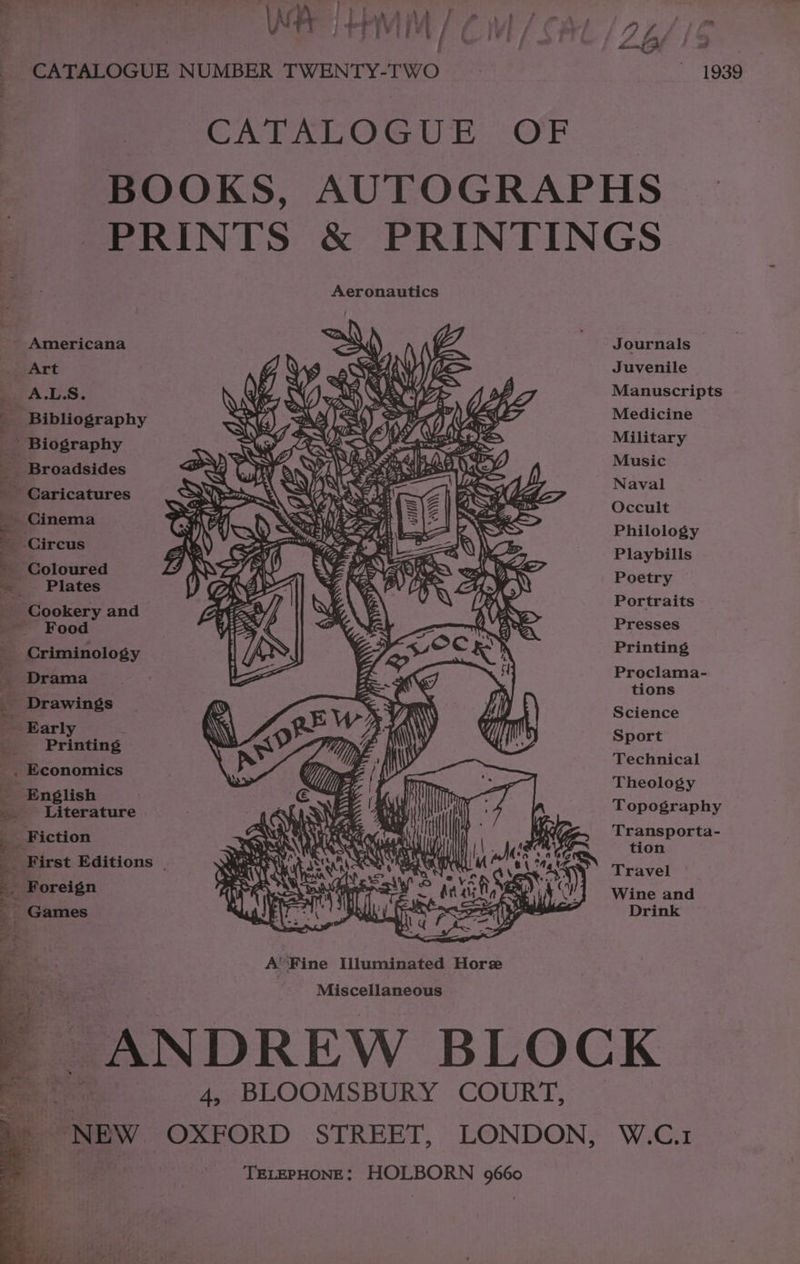 _ CATALOGUE NUMBER TWENTY-TWO CATALOGUE OF i Aeronautics “~ Americana A ,) (7) ‘ = Art ff YY SWE “ A.L.S. \ Vw N GS N €/Z > vA, LJ Eri, VWiicw “2a O\) SRS = DS, ; Bibliography iG) AAS 4) ae eX ( LZ ame SF 4 ys has Y LAS ANAN mS __ Biography XK 7 RS Odea eas _ Broadsides D aA aN a SPABN EY f Caricatures aA SY dt oo Ee t ee.§ => ™ ‘Cookery and ~ Food Criminology Drama . Printing _,. Economics English _ Literature _ Fiction _ First Editions | ” -* at he 4, BLOOMSBURY COURT, isamt cs TELEPHONE: HOLBORN 9660 Journals Juvenile Manuscripts Medicine Military Music Naval Occult Philology Playbills Poetry Portraits Presses Printing Proclama- tions Science Sport Technical Theology Topography Transporta- tion Travel Wine and Drink