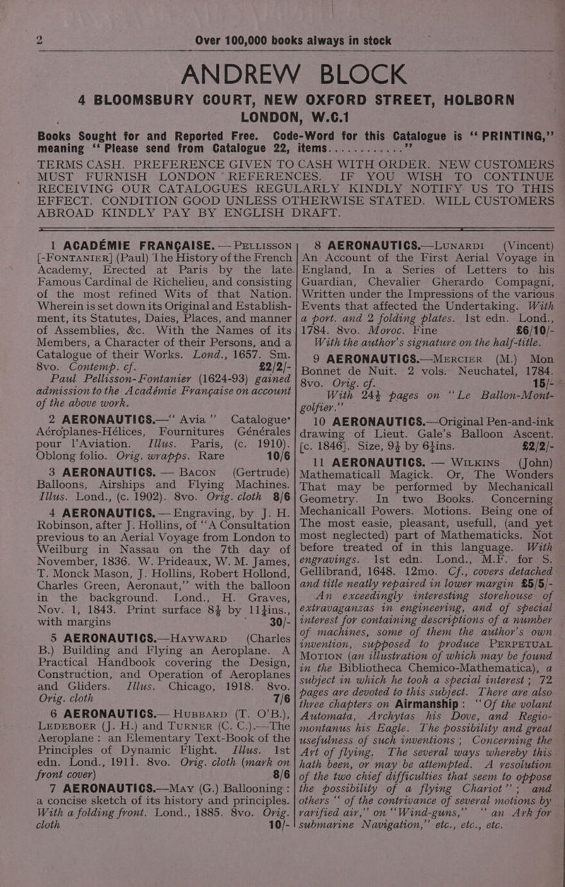 67 09,040) Of.) © 46 9 eae IF YOU WISH TO CONTINVE 1 ACADEMIE FRANGAISE. — PELLisson [-FONTANIER] (Paul) Lhe History of the French Academy, Famous Cardinal de Richelieu, and consisting of the most refined Wits of that Nation. Wherein is set down its Original and Establish- ment, its Statutes, Daies, Places, and manner of Assemblies, &amp;c. With the Names of its Members, a Character of their Persons, and a Catalogue of their Works. Lond., 1657. Sm. 8vo. Contemp. cf. £2/2/- Paul Pellisson-Fontanier (1624-93) gained admission to the Académie Frangatse on account of the above work. 2 AERONAUTICS.— Avia ”’ Aéroplanes-Hélices, Fournitures pour l’Aviation. Jilus. Paris, Oblong folio. Ovig. wvapps. Rare 3 AERONAUTICS. — Bacon (Gertrude) Balloons, Airships and Flying Machines. Ilius. Lond., (c. 1902). 8vo. Ovig. cloth 8/6 4 AERONAUTICS. — Engraving, by J. H. Robinson, after J. Hollins, of ‘‘A Consultation previous to an Aerial Voyage from London to Weilburg in Nassau on the 7th day of November, 1836. W. Prideaux, W. M. James, T. Monck Mason, J. Hollins, Robert Hollond, Charles Green, Aeronaut,” with the balloon in the background. Lond., H. Graves, Nov. 1, 1843. Print surface 84 by Ill1}ins., with margins 30/- 5 AERONAUTICS.—Haywarp = _ (Charles B.) Building and Flying an Aeroplane. A Practical Handbook covering the Design, Construction, and Operation of Aeroplanes and Gliders. Jllus. Chicago, 1918. 8vo. Orig. cloth 7/6 6 AERONAUTICS.— Hupparp (T. O’B.), LEDEBOER (J. H.) and TURNER (C. C.).—The Aeroplane : an Elementary Text-Book of the Principles of Dynamic Flight. Jllus. 1st edn. Lond., 1911. 8vo. Orig. cloth (mark on front cover) 8/6 7 AERONAUTICS.—May (G.) Ballooning : a concise sketch of its history and principles. With a folding front. Lond., 1885. 8vo. Orig. cloth 10/- Catalogue* Générales (Cs) 1910). 10/6 8 AERONAUTICS.—Lunarpi (Vincent) An Account of the First Aerial Voyage in England, In ‘a. Series . of “Letters to “his Guardian, Chevalier Gherardo Compagni, Written under the Impressions of the various Events that affected the Undertaking. With a port. and 2 folding plates. 1st edn. Lond., 1784. 8vo. Moroc. Fine £6/10/- With the author’s signature on the half-title. 9 AERONAUTICS.—Mercier (M.) Mon Bonnet de Nuit. 2 vols. Neuchatel, 1784. With 244 pages on ‘‘Le Ballon-Mont- golfier.”’ 10 AERONAUTICS.—Original Pen-and-ink drawing of Lieut. Gale’s Balloon Ascent. [c. 1846]. Size, 9$ by 6}ins. £2/2/- Mathematicall Magick. Or, The Wonders That may be performed by Mechanicall Geometry. In two Books. Concerning Mechanicall Powers. Motions. Being one of The most easie, pleasant, usefull, (and yet most neglected) part of Mathematicks. Not before treated of in this language. With engravings. ist edn. Lond., M.F. for S. Gellibrand, 1648. 12mo. Cf., covers detached and title neatly repaired in lower margin £5/5/- An exceedingly interesting storehouse of extvavaganzas in engineeving, and of special interest for containing descriptions of a number of machines, some of them the author's own invention, supposed to produce PERPETUAL MoTION (an illustration of which may be found in the Bibliotheca Chemico-Mathematica), a subject in which he took a special interest ; 72 pages ave devoted to this subject. There are also three chapters on Airmanship: “‘Of the volant Automata, Archytas his Dove, and Regio- montanus his Eagle. The possibility and great usefulness of such inventions ; Concerning the Art of flying. The several ways whereby this hath been, or may be attempted. A resolution of the two chief difficulties that seem to oppose the possibility of a flying Chariot’; and others “‘ of the contrivance of several motions by — vavified air,” on ““Wind-guns,” “ an Ark for submarine Navigation,” etc., etc., ete.