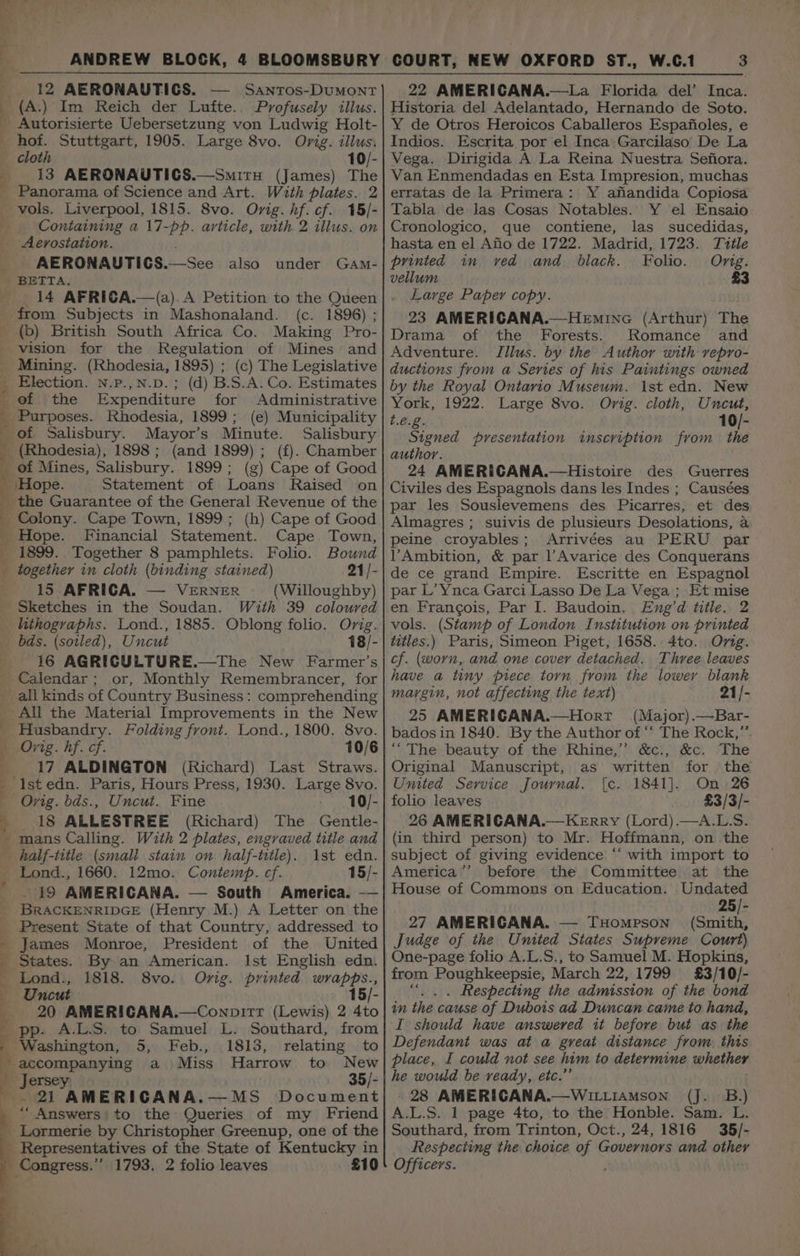 ] , 4 } 12 AERONAUTIGS. SANTOS-DUMONT Profusely illus. hof. Stuttgart, 1905. Large 8vo. Orig. illus, cloth 10/- 13 AERONAUTICS.—Smitu (James) The Panorama of Science and Art. With plates. 2 vols. Liverpool, 1815. 8vo. Ovig. hf. cf. 15/- Containing a 17-pp. article, with. 2 illus. on Aerostation. AERONAUTICS.—See also under GaAmM- oe ers i ae neeaetlitas, 14 AFRICA.—(a).A Petition to the Queen from Subjects in Mashonaland. (c. 1896) ; Making Pro- vision for the Regulation of Mines and Mining. (Rhodesia, 1895) ; (c) The Legislative Election. N.P.,N.D.; (d) B.S.A. Co. Estimates of the Expenditure for Administrative Rhodesia, 1899; (e) Municipality Salisbury (Rhodesia), 1898; (and 1899); (f). Chamber of Mines, Salisbury. 1899; (g) Cape of Good ‘Hope. Statement of Loans Raised on the Guarantee of the General Revenue of the Colony. Cape Town, 1899; (h) Cape of Good Hope. Financial Statement. Cape Town, 1899. Together 8 pamphlets. Folio. Bound together in cloth (binding stained) 21/- 15 AFRICA. — VERNER (Willoughby) Sketches in the Soudan. With 39 coloured lithographs. Lond., 1885. Oblong folio. Orig. Uncut 18/- 16 AGRICULTURE.—The New Farmer’s or, Monthly Remembrancer, for All the Material _ Improvements in the New Husbandry. Folding front. Lond., 1800. 8vo. Orig. hf. cf. 10/6 17 ALDINGTON (Richard) Last Straws. Uncut. Fine 10/- 18 ALLESTREE (Richard) The Gentle- mans Calling. With 2 plates, engraved title and Ist edn. 15/- - 19 AMERICANA. — South America. -— Present State of that Country, addressed to James Monroe, President of the United States. By an American. Ist English edn. Lond., 1818. 8vo. Orig. printed wrapps., Uncut 15/- 20 AMERICGANA.—Conpir1r (Lewis) 2 4to pp. A.L.S. to Samuel L. Southard, from Washington, 5, Feb., 1813, relating to - accompanying a Miss Harrow to New ’ Jersey 35/- Py \ Ql AMERICANA.—MS Document “ Answers' to the Queries of my Friend £10 3 22 AMERICANA.—La Florida del’ Inca. Historia del Adelantado, Hernando de Soto. Y de Otros Heroicos Caballeros Espafioles, e Indios. Escrita. por el Inca. Garcilaso De La Vega. Dirigida A La Reina Nuestra Sefiora. Van Enmendadas en Esta Impresion, muchas erratas de la Primera: Y afiandida Copiosa Tabla de las Cosas Notables. Y el Ensaio Cronologico, que contiene, las sucedidas, hasta en el Afio de 1722. Madrid, 1723. Tvtle printed in ved and black. Folo. Ong. vellum £3 Large Paper copy. 23 AMERICANA.—Heminc (Arthur) The Drama of the Forests. Romance and Adventure. JTllus. by the Author with vepro- ductions from a Series of his Paintings owned by the Royal Ontario Museum. 1st edn. New York, 1922. Large 8vo. Orig. cloth, Uncut, t.é.g. 10/- Signed presentation inscription from the author. 24 AMERICANA.—Histoire des Guerres Civiles des Espagnols dans les Indes ; Causées par les Souslevemens des Picarres, et des Almagres ; suivis de plusieurs Desolations, a peine croyables; Arrivées au PERU par lVAmbition, &amp; par l’Avarice des Conquerans de ce grand Empire. Escritte en Espagnol par L’Ynca Garci Lasso De La Vega ; Et mise en Francois, Par I. Baudoin. Eng’d title. 2 vols. (Stamp of London Institution on printed titles.) Paris, Simeon Piget, 1658. 4to. Orig. cf. (worn, and one cover detached. Thvree leaves have a tiny piece torn from the lower blank margin, not affecting the text) 21/- 25 AMERIGANA.—Horr (Major).—Bar- bados in 1840. By the Author of “ The Rock,” ““The beauty of the Rhine,” &amp;c:, &amp;c. The Original Manuscript, as written for the United Service Journal. [c. 1841]. On 26 folio leaves £3/3/- 26 AMERICANA.— Kerry (Lord).—A.L.S. (in third person) to Mr. Hoffmann, on the subject of giving evidence “‘ with import to America’’ before the Committee at the House of Commons on Education. Undated 25/- 27 AMERICANA. — THomrson (Smith, Judge of the United States Supreme Court) One-page folio A.L.S., to Samuel M. Hopkins, from Poughkeepsie, March 22, 1799 £3/10/- “|. . Respecting the admission of the bond in the cause of Dubois ad Duncan came to hand, I should have answered it before but as the Defendant was at a great distance from this place, I could not see him to determine whether he would be ready, etc.” 28 AMERICANA.—WittiamMson (J. B.) A.L.S. 1 page 4to, to the Honble. Sam. L. Southard, from Trinton, Oct., 24,1816 35/- Respecting the choice of Governors and other Officers.