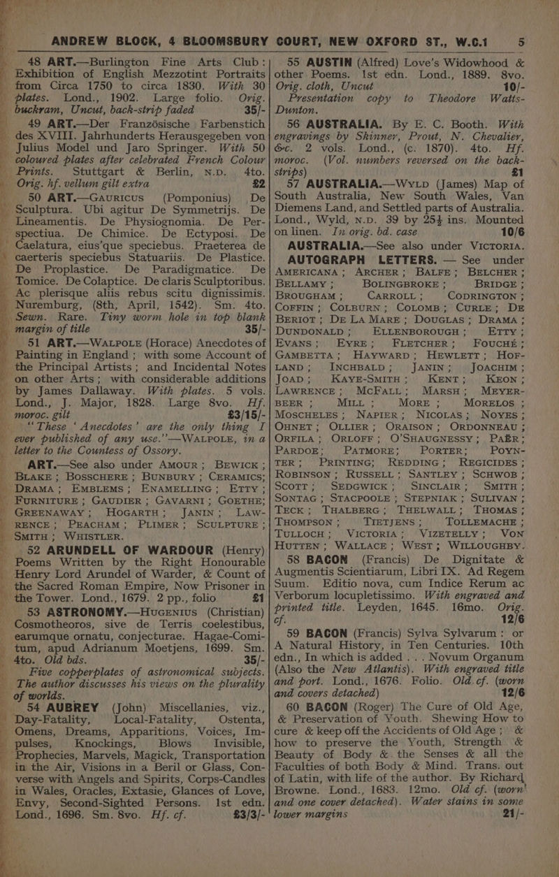 _ Exhibition of English Mezzotint Portraits from Circa 1750 to circa 1830. With 30 plates. Lond., 1902. Large folio. Orig. buckram, Uncut, back-strip faded 35/- 49 ART.—Der Franzésische Farbenstich _des XVIII. Jahrhunderts Herausgegeben von _ Julius Model und Jaro Springer. coloured plates after celebrated French Colour Prints. Stuttgart &amp; Berlin, N.p. 4to. Orig. hf. vellum gilt extra £2 50 ART.—Gavuricus (Pomponius) De Sculptura. Ubi agitur De Symmetrijs. De _ Lineamentis. De Physiognomia. De Per- i spectiua. De Chimice. De Ectyposi. De Caelatura, eius’que speciebus. Praeterea de caerteris speciebus Statuariis. De Plastice. De Proplastice. De Paradigmatice. De _Tomice. De Colaptice. De claris Sculptoribus. Ac plerisque aliis rebus scitu dignissimis. _Nuremburg, (8th, April, 1542). Sm. 4to. Sewn. Rare. Tiny worm hole in top blank margin of title 35/- 51 ART.—WALPOLE (Horace) Anecdotes of _ Painting in England ; with some Account of _ the Principal Artists; and Incidental Notes _ on other Arts; with considerable additions by James Dallaway. With plates. 5 vols. ' Lond., J. Major, 1828. Large 8vo. Hf. 4 moroc. gilt £3/15/- “These ‘ Anecdotes’ ave the only thing I ; ever published of any use.’’—WALPOLE, in a y letter to the Countess of Ossory. ART.—See also under Amour; BEWICK; _ BLAKE; BosSCHERE ; BUNBURY ; CERAMICS; _ DrAMA; EMBLEMS; ENAMELLING; ETTY ; _ FURNITURE ; GAUDIER ; GAVARNI ; GOETHE; ' GREENAWAY; HoGARTH; JANIN; LaAw- RENCE ; PEACHAM; PLIMER; SCULPTURE; - SMITH ; WHISTLER. 52 ARUNDELL OF WARDOUR (Henry) Poems Written by the Right Honourable _ Henry Lord Arundel of Warder, &amp; Count of _ the Sacred Roman Empire, Now Prisoner in r the Tower. Lond., 1679. 2 pp., folio £1 53 ASTRONOMY.—Houcentus (Christian) _ Cosmotheoros, sive de Terris _coelestibus, _ earumque ornatu, conjecturae. Hagae-Comi- _ tum, apud Adrianum Moetjens, 1699. Sm. — 4to. Old bds. 35/- Five copperplates of astronomical subjects. a The author discusses his views on the plurality of worlds. | 54 AUBREY (John) Miscellanies, viz., _ Day-Fatality, Local-Fatality, | Ostenta, Omens, Dreams, Apparitions, Voices, Im- pulses, Knockings, Blows Invisible, _ Prophecies, Marvels, Magick, Transportation _ in the Air, Visions in a Beril or Glass, Con- _ verse with Angels and Spirits, Corps-Candles _ in Wales, Oracles, Extasie, Glances of Love, Envy, Second-Sighted Persons. Ist edn. Lond., 1696. Sm. 8vo. Hf. cf. £3/3/- = other Poems. Ist edn. Lond., 1889. 8vo. Orig. cloth, Uncut 10/- Presentation copy to Theodore Watts- Dunton. 56 AUSTRALIA. By E. C. Booth. With engravings by Skinner, Prout, N. Chevalier, c. 2 vols. Lond., (¢: 1870). 4to. Hf. moroc. (Vol. numbers reversed on the back- strips) #1 57 AUSTRALIA.—WYyLp (James) Map of South Australia, New South Wales, Van Diemens Land, and Settled parts of Australia. Lond., Wyld, n.p. 39 by 254 ins. Mounted onlinen. In orig. bd. case 10/6 AUSTRALIA.—See also under VicToRIA. AUTOGRAPH LETTERS. — See under AMERICANA ; ARCHER; BALFE; BELCHER; BELLAMY ; BOLINGBROKE ; BRIDGE ; BROUGHAM ; CARROLL ; CODRINGTON ; CoFFIN ; COLBURN; COLOMB; CURLE; DE Beriot ; DE LA Mare; DouGias ; DRAMA ; DUNDONALD ; ELLENBOROUGH ; Erry.; Evans; EyRE; FLETCHER; FoucHt; GAMBETTA; HaAywarp; HEWLETT; HorF- LAND ; INCHBALD ; JANIN ; JOACHIM ; JOAD ; KAYE-SMITH ; KENT ; KEON ; LAWRENCE ; McFatLt; MarsH; MEYER- BEER ; MILL ; MORE ; MORELOS ; MoscHELEs ; NAPIER; Nicortas; NOYES; OHNET; OLLIER; ORAISON ; ORDONNEAU ; ORFILA ; ORLOFF; O’SHAUGNESSY; PaAER; PARDOE; PATMORE; PORTER; PoYn- TER; PRINTING; REDDING; MREGICIDES ; ROBINSON ; RUSSELL ; SANTLEY ; SCHWOB ; Scott; SEDGWICK; SINCLAIR; SMITH; SONTAG ; STACPOOLE ; STEPNIAK ; SULIVAN ; TECK; THALBERG; THELWALL; THOMAS; THOMPSON ; TIETJENS ; TOLLEMACHE ; TULLOCH; VICTORIA; VIZETELLY; VON HUTTEN ; WALLACE; WEST; WILLOUGHBY. 58 BAGON (Francis) De Dignitate &amp; Augmentis Scientiarum, LibriIX. Ad Regem Suum. Editio nova, cum Indice Rerum ac Verborum locupletissimo. With engraved and printed title. Leyden, 1645. 16mo. Onig. cf. 12/6 59 BACON (Francis) Sylva Sylvarum: or A Natural History, in Ten Centuries. 10th edn., In which is added .. . Novum Organum (Also the New Ailantis). With engraved title and port. Lond., 1676. Folio. Old cf. (worn and covers detached) 12/6 60 BACON (Roger) The Cure of Old Age, &amp; Preservation of Youth. Shewing How to cure &amp; keep off the Accidents of Old Age ;) &amp; how to preserve the Youth, Strength &amp; Beauty of Body &amp;.the Senses &amp; all the Faculties of both Body &amp; Mind. Trans. out of Latin, with life of the author. By Richard Browne. Lond., 1683. 12mo. Old cf. (worn' and one cover detached). Water stains in some lower margins 21/-