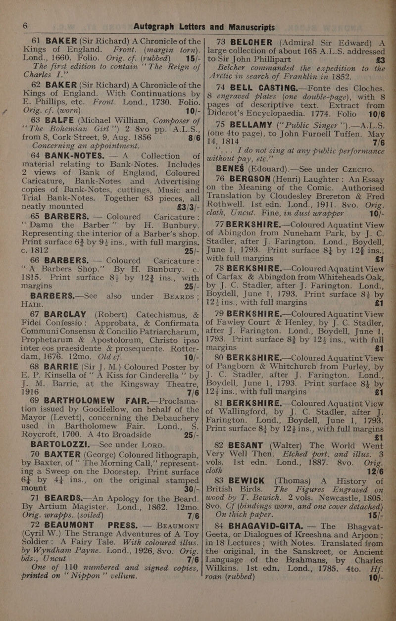 61 BAKER (Sir Richard) A Chronicle of the Kings of England. Front. (margin torn). Lond., 1660. Folio. Orig. cf. (rubbed) — 15/- The first edition to contain “‘The Reign of Charles I.” 62 BAKER (Sir Richard) A Chronicle of the Kings of England. With Continuations by E. Phillips, etc. Front. Lond., 1730. Folio. Orig. cf. (worn) 10/- 63 BALFE (Michael William, Composer of ““The Bohemian Girl’’) 2 8vo pp. A.L.S., from 8, Cork Street, 9, Aug. 1856 8/6 Concerning an appointment. 64 BANK-NOTES. — A_ Collection of material relating to Bank-Notes. Includes 2 views of Bank of England, Coloured Caricature, Bank-Notes and Advertising copies of Bank-Notes, cuttings, Music and Trial Bank-Notes. Together 63 pieces, all neatly mounted £3/3/- 65 BARBERS. — Coloured Caricature: “Damn the Barber” by H. Bunbury. Representing the interior of a Barber’s shop. Print surface 6? by 94 ins., with full margins, c. 1812 25/- 66 BARBERS. — Coloured Caricature: “A Barbers Shop.’”? By H. Bunbury. c. 1815. Print surface 8} by 122 ins., with Margins 25/- BARBERS.—See also under. BEarpbs; Harr. 67 BARGLAY (Robert) Catechismus, &amp; Fidei Confessio: Approbata, &amp; Confirmata CommuniConsensu &amp; Concilio Patriarcharum, Prophetarum &amp; Apostolorum, Christo ipso inter eos praesidente &amp; prosequente. Rotter- dam, 1676. 12mo. Old ¢f. 10/- 68 BARRIE (Sir J. M.) Coloured Poster by E. P. Kinsella of ‘‘ A Kiss for Cinderella ”’ by J. M. Barrie, at the Kingsway Theatre, 1916 69 BARTHOLOMEW FAIR.—Proclama- tion issued by Goodfellow, on behalf of the Mayor (Levett), concerning the Debauchery used in Bartholomew Fair. Lond., S. Roycroft, 1700. A 4to Broadside 25 /- BARTGLOZZI.—-See under Lorp. 70 BAXTER (George) Coloured lithograph, by Baxter, of ‘‘ The Morning Call,’’ represent- ing a Sweep on the Doorstep. Print surface 64 by 4} ins., on the original stamped mount 36/- 71 BEARDS.—An Apology for the Beard. By Artium Magister. Lond., 1862. 12mo. Orig. wrapps. (soiled) 7/6 72 BEAUMONT PRESS. — Beaumont (Cyril W.) The Strange Adventures of A Toy Soldier: A Fairy Tale. With coloured illus. by Wyndham Payne. Lond., 1926, 8vo. Orig. bds., Uncut 7/6 One of 110 numbered and signed copies, printed on “‘ Nippon ”’ vellum. Pi 73 BELGHER (Admiral Sir Edward) A large collection of about 165 A.L.S. addressed to Sir John Phillipart £3 Belcher commanded the expedition to the — Arctic in search of Franklin in 1852. 74 BELL CASTING.—Fonte des Cloches. 8 engraved plates (one double-page), with 8 pages of descriptive text. Extract from — Diderot’s Encyclopaedia. 1774. Folio 10/6 75 BELLAMY (“Public Singer ’’)—A.L.S. (one 4to page), to John Furnell Tuffen. May 14, 1814 7/6 ‘‘... Ido not sing ai any public performance 4 without pay, etc.”’ | BENES (Edouard).—See under CzEcuo. 76 BERGSON (Henri) Laughter: AnEssay on the Meaning of the Comic. Authorised — Translation by Cloudesley Brereton &amp; Fred — Rothwell. ist edn. Lond., 1911. 8vo. Orig. cloth, Uncut. Fine, in dust wrapper 10/- 77 BERKSHIRE.—Coloured Aquatint View of Abingdon from Nuneham Park, by J. C. Stadler, after J. Farington. Lond., Boydell, — June 1, 1793. Print surface 8} by 12% ins., with full margins £1 78 BERKSHIRE.—Coloured Aquatint View — of Carfax &amp; Abingdon from Whiteheads Oak, — by J. C. Stadler, after J. Farington. Lond., Boydell, June 1, 1793. Print surface 8} by — 12} ins., with full margins . £1 3 79 BERKSHIRE.—Coloured Aquatint View of Fawley Court &amp; Henley, by J. C. Stadler, after J. Farington. Lond., Boydell, June 1, 1793. Print surface 83 by 124 ins., with full — margins £1 80 BERKSHIRE.—Coloured Aquatint View of Pangborn &amp; Whitchurch from Purley, by — J. ©. Stadler, after J. Farington. Lond., — Boydell, June 1, 1793. Print surface 84 by £1 81 BERKSHIRE.—Coloured Aquatint View — of Wallingford, by J. C. Stadler, after J. Farington. Lond., Boydell, June 1, 1793. — Print surface 8} by 124ins., with full margins ~ 82 BESANT (Walter) The World Went Very Well Then. Etched port. and illus. 3 vols, Ist edn. Lond., 1887. 8vo. Ovig. © cloth 12/6 — 83 BEWICK (Thomas) A History of © British Birds. The Figures Engraved on — wood by T. Bewick. 2 vols. Newcastle, 1805. — 8vo. Cf (bindings worn, and one cover detached) On thick paper. 15/- 84 BHAGAVID-GITA. — The Bhagvat- © Geeta, or Dialogues of Kreeshna and Arjoon; — in 18 Lectures ; with Notes. Translated from _ the original, in the Sanskreet, or Ancient Language of the Brahmans, by Charles — Wilkins. Ist edn. Lond., 1785. Ato. Hfy voan (rubbed) 10/- \-