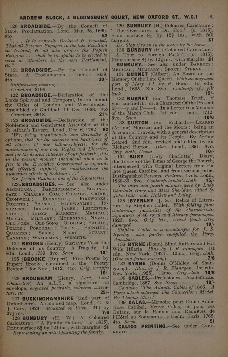 ye j » ANDREW BLOCK, 4 BLOOMSBURY 120 BROADSIDE.—By the Council of x State. Proclamation. Lond., Mar. 28, 1660. _ 4to £2 . “ . . It is expresly Declaved &amp; Enacted, That ail Persons Engaged in the late Rebellion in Iveland, &amp; all who profess the Popish Religion .. . shall be incapable to be elected to serve as Members in the next Parliament, eic.’” | 121 BROADSIDE.—-By - State. A Proclamation. _ Ato _. Suppressing meetings. Crawford, 3168. 122 BROADSIDE.—Declaration of the _ Lords Spiritual and Temporal, In and about the Cities of London and Westminster, eS ee rk we 2 ee the Council of Lond., 1659. 30/- _ Assembled at Guildhal, 11 Dec. 1688. 4to , Crawford, 3918. 21/- 123 BROADSIDE.—Declaration of the | Noblemen and Gentlemen Assembled at the _ St. Alban’s Tavern. Lond., Dec.6,1792 £2 “We, being unanimously and decidedly of y opinion, that, for the security and happiness of all classes of our fellow-subjects, for the | inaintenaice of our own Rights and Libevites, and for the dearest interests of our posterity, it 1s in the present moment incumbent upon us to give to the Executive Government a vigorous and effectual support, in counteracting the _ numerous efforts of Sedition...” Sir Joseph Banks is one of the Signatories. _ -123ABROADSIDES. — See also under _ AMERICANA; BARTHOLOMEW ; BILLINGS- _ GATE; CHARLES ; CoaL ; COINAGE ; CRIME ; _ CROMWELL ; ECONOMICS ; FIREWORKS ; ; Forests; FRENCH; HIGHWAYMEN; IN- _ SURANCE; IRELAND; JAMES; LEICESTER- My SHIRE; LupLow; MARKETS; MEDICAL ; } MERLIN; MiLirary; Mournine; NAvac; - Otp PoEM ; OLD SonG ; OLDHAM ; PHILIPS ; iM PoLicE; PorTUGAL; POosTAL; PRINTING; | QUAKERS; SPICE: SPORT; STUART; TANNING; WATCHMEN ; WEIGHTS. 124 BROOKE (Henry) Gustavus Vasa, the _ Deliverer of his Country. A Tragedy. Ist - @dn. Lond., 1739. 8vo. Sewn 10/- 125 [BROOKE (Rupert)] Five Poems by Rupert Brooke, contained in the “ Poetry Review ’’ for Nov., 1912. 4to. Orig. ee 10/- 126 BROUGHAM (Henry, Lord, Lord envelope, engraved portraits, coloured carica- \ Chancellor) An A.L.S., a signature, an M 25/- ture, etc. _-: 127 BUCKINGHAMSHIRE (and part of _ Oxfordshire). A coloured map. Lond., G. &amp; J. Cary, 1823. Mounted on linen. 21} by 274} ins. 7/6 be 128 BUNBURY (H. W.) A_ Coloured Caricature: ‘‘ A Family Picture,’”’ [c. 1815]. a Print surface 8? by 12}ins., with margins | £1 Representing an artist painting the family. 9. 129 BUNBURY (H.) Coloured Caricature : ‘The Overthrow of Dr. Slop.’ [c. 1815}. Print surface 81 by 122 ins., with fuil Margins £1 Dr. Slop thrown in the water by his horse. 130 BUNBURY (H.) Coloured Caricature : ‘“A Tour to Foreign Parts.’’ [c. 1815]. Print surface 8} by 12Zins., with margins £1 BUNBURY.—See also under BARBERS ; MEDICAL; MILITARY ; SPORT; STERNE. 131 BURNET (Gilbert) An Essay on the Memory Of the Late Queen. With an engraved port. of Mary Il. by R. White. 1st edn. Lond., 1695. Sm. 8vo. Contemp. cf., gilt back 15/- 132 BURNET (Sir Thomas) Truth, if you canfindit: or,a Character Of the Present M. y and P t. Ina Letter to a Member of the March Club. Ist edn. Lond., 1712. 8vo. Sewn 10/6 133 BURTON (Sir Richard).— LEARED (Arthur) Morocco and the Moors: being an Account of Travels, with a general description of the Country and its People. By Arthur Leared. 2nd edn., revised and edited by Sir Richard Burton. Jilus.. Lond., 1891. 8vo. Orig. cloth, Uncut 10/- 134 [BURY (Lady Charlotte)] Diary, illustrative of the Times of George the Fourth, interspersed with Original Letters from the late Queen Caroline, and from various other Distinguished Persons. Portrait. 4 vols. Lond., 1838-39. Svo. Contemp. binder’s cloth 15/- The third and fourth volumes were by Lady Charlotte Bury and Miss Sheridan, edited by John Gali—vide Halkett and Laing. 135 [BYERLEY (J. S.)] Relics of Litera- ture, by Stephen Collet. With folding plaie containing facsimiles of the characteristic signatures of 46 royal and literary personages. 1823. 8vo. Orig. bds., Uncut (back strip damaged 10/- Stephen Collet is a pseudonym for J. S. Byerley, who partly compiled the Percy Anecdotes. 136 BYRNE (Donn) Blind Raftery and His Wife, Hilaria. Illus. by J. R. Flanagan. ist edn. New York, (1924). 12mo. Orig. cloth. (One end-paper missing) 7/6 137 BYRNE (Donn) O'Malley of Shan- ganagh. Jilus. by J. R. Flanagan. 1st edn. New York, (1925). 12mo. Orig. cloth 10/6 138 GABLES.—Prolusiones Academicae. Cambridge, 1867. 8vo, Sewn 10/- Contains ‘‘The Atlantic Cables of 1866. A Poem which obtained The Chancellor's Medal. By. Thomas Moss.”’ 139 GALAS.—Memoire pour Dame Anne- Rose Cabibel, Veuve Calas, et pour ses Enfans, sur le Renvoi aux Requétes de lV Hétel au Souverain. Ist.edn. Paris, 1765. 4to. Sewn £1 CALICO PRINTING.—See under Copy- RIGHT.