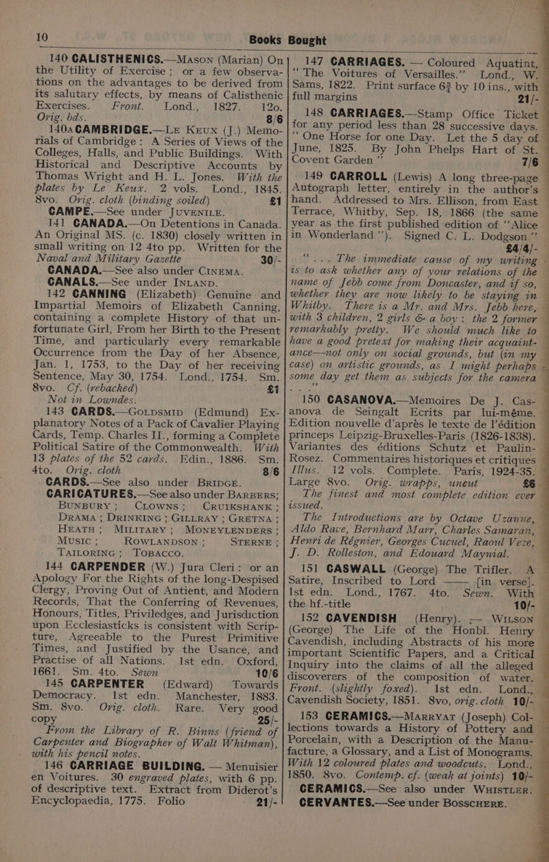 140 CALISTHENICS.—Mason (Marian) On the Utility of Exercise; or a few observa- tions on the advantages to be derived from its salutary effects, by means of Calisthenic Exercises. L7ont) Lond sy V1 827: 120. Orig. bds. 8/6 1404 CAMBRIDGE.—Le Kevux (J.) Memo- rials of Cambridge: A Series of Views of the Colleges, Halls, and Public Buildings. With Historical and Descriptive Accounts by Thomas Wright and H. L. Jones. With the plates by Le Keux. 2 vols. Lond., 1845. 8vo. Orig. cloth (binding soiled) £1 CAMPE.—See under JUVENILE. 141 CANADA.—On Detentions in Canada. An Original MS. (c. 1830) closely written in small writing on 12 4to pp. Written for the Naval and Military Gazette 30/- CANADA.—See also under Cinema. CANALS.—See under INLAND. 142 CANNING (Elizabeth) Genuine and Impartial Memoirs of Elizabeth Canning, containing a complete History of that un- fortunate Girl, From her Birth to the Present Time, and particularly every remarkable Occurrence from the Day of her Absence, Jan. 1, 1753, to the Day of her receiving Sentence, May 30, 1754. Lond., 1754. Sm. 8vo. Cf. (vebacked) £1 Not in Lowndes. 143 CARDS.—Go.tpsmip (Edmund) Ex- planatory Notes of a Pack of Cavalier Playing Cards, Temp. Charles II., forming a Complete Political Satire of the Commonwealth. Wath 13 plates of the 52 cards. FEdin., 1886. Sm. 4to. Ovig. cloth 3/6 CARDS.—See also under BrRInGE. CARICATURES.—See also under BARBERS; BUNBURY; CLOWNS; CRUIKSHANK:; DRAMA ; DRINKING ; GILLRAY ; GRETNA; HEATH; MILirarY ; MONEYLENDERS ; MUSIC ; ROWLANDSON ; STERNE ; TAILORING ; TOBACCO. 144 CARPENDER (W.) Jura Cleri: or an Apology For the Rights of the long-Despised Clergy, Proving Out of Antient, and Modern Records, That the Conferring of Revenues, Honours, Titles, Priviledges, and Jurisdiction upon Ecclesiasticks is consistent with Scrip- ture, Agreeable to the Purest Primitive Times, and Justified by the Usance, and Practise of all Nations. Ist edn. Oxford, 1661. Sm. 4to. Sewn 10/6 145 GARPENTER (Edward) Towards Democracy. Ist edn. Manchester, 1883. Sm. 8vo. Orig. cloth. Rare. Very good copy 25/- From the Library of R. Binns (friend of Carpenter and Biographer of Walt Whitman), weth his pencil notes. 146 CARRIAGE BUILDING. — Menuisier en Voitures. 30 engraved plates, with 6 pp. of descriptive text. Extract from Diderot’s Encyclopaedia, 1775. Folio 21/- 147 CARRIAGES. — Coloured Aquatint, “The Voitures of Versailles.” Lond., W. Sams, 1822. Print surface 6? by 10 ins., with full margins 21/-— 148 CARRIAGES.—Stamp Office Ticket for any period less than 28 successive days. — ‘“ One Horse for one Day. Let the 5 day of © June, 1825. By John Phelps Hart of St. | Covent Garden ”’ 7/6 149 CARROLL (Lewis) A long three-page — Autograph letter, entirely in the author’s — hand. Addressed to Mrs. Ellison, from East — Terrace, Whitby, Sep. 18, 1866 (the same year as the first published edition of ‘‘Alice in Wonderland ’’). Signed C. L. Dodgson ”’ £4/4/- ..- [he immediate cause of my writing - is to ask whether any of your relations of the name of Jebb come from Doncaster, and if so, — whether they are now likely to be staying in — Whitby. There is a Mr. and Mrs. Jebb here, . with 3 children, 2 girls &amp; a boy: the 2 former — vemarkably pretty. We should much like to have a good pretext for making their acquaint- — ance—not only on social grounds, but (in my case) on artistic grounds, as I might perhaps ~ some day get them as subjects for the camera — 150 CASANOVA.—Memoires De J. Cas- anova de Seingalt Ecrits par Iui-méme. Edition nouvelle d’aprés le texte de l’édition princeps Leipzig-Bruxelles-Paris (1826-1838). — Variantes des éditions Schutz et Paulin-— Rosez. Commentaires historiques et critiques Illus. i2 vols. Complete. Paris, 1924-35. Large 8vo. Orig. wrapps, uncut £6 The finest and most complete edition ever issued. The Introductions ave by Octave Uzanne, — Aldo Rave, Bernhard Marr, Charles Samaran, — Henri de Régnier, Georges Cucuel, Raoul Veze, a J. D. Rolleston, and Edouard Maynial. 151 GASWALL (George) The Trifler. A Satire, Inscribed to Lord {in verse]. Ist edn. Lond., 1767. 4to. Sewn. With the hf.-title 10/- 152 CAVENDISH (Henry). — Wiuison (George) The Life of the Honbl. Henry Cavendish, including Abstracts of his more — important Scientific Papers, and a Critical — Inquiry into the claims of all the alleged © discoverers of the composition of water. Front. (slightly foxed). 1st edn. Lond., Cavendish Society, 1851. 8vo, orig. cloth 10/- 153 GCERAMICS.—Marryat (Joseph) Col- lections towards a History of Pottery and © Porcelain, with a Description of the Manu- — facture, a Glossary, and a List of Monograms. With 12 coloured plates and woodcuts. Lond., — 1850. Svo. Contemp. cf. (weak at joints) 10/- — CERAMICS.—See also under WuistTLeEr. CERVANTES.—See under BosscHERE. ae Lae. +