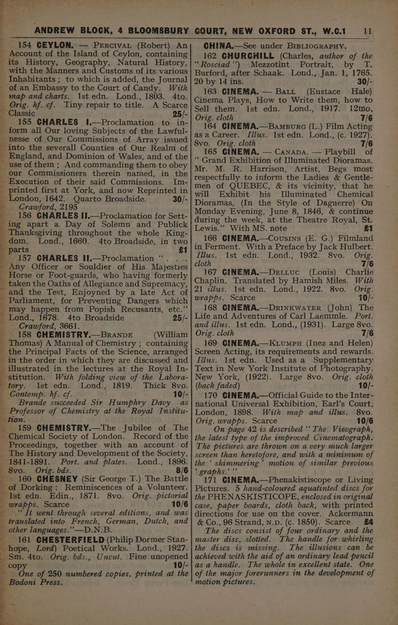 eas g ANDREW BLOCK, 4 BLOOMSBURY 154 CEYLON. — Percivar (Robert) An Account of the Island of Ceylon, containing its History, Geography, Natural History, _ with the Manners and Customs of its various Inhabitants ; to which is added, the Journal of an Embassy to the Court of Candy. With map and charts. 1st edn. Lond., 1803. 4to. Orig. hf. cf. Tiny repair to title. A Scarce Classic 25/- 155 GHARLES 1.—Proclamation to in- form all Our loving Subjects of the Lawful- _nesse of Our Commissions of Array issued into the severall Counties of Our Realm of _ England, and Dominion of Wales, and of the - use of them ; And commanding them to obey _ our Commissioners therein named, in the _ Execution of their said Commissions. Im- _ printed first at York, and now Reprinted in _ London, 1642. Quarto Broadside. 30/- 4 Crawford, 2195 156 GHARLES If.—Proclamation for Sett- ing apart a Day of Solemn and Publick : Thanksgiving throughout the whole King- dom. Lond., 4 parts _ 157 GHARLES H!.—Proclamation “. . 4 Any Officer or Souldier of His Majesties : Horse or Foot-guards, who having formerly _ taken the Oaths of Allegiance and Supremacy, 4 and the Test, Enjoyned by a late Act of Parliament, for Preventing Dangers which may happen from Popish Recusants, etc.’ oct my ee ba 1660. 4to Broadside, in two £1 f Lond., 1678. 4to Broadside 25/- ; Crawford, 3661. 158 GHEMISTRY.—BrANDE (William Thomas) A Manual of Chemistry ; containing the Principal Facts of the Science, arranged in the order in which they are discussed and illustrated in the lectures at the Royal In- ee SO, ee! ae ON: ps ‘stitution. With folding view of the Labora- tory. ist edn. Lond., 1819. Thick 8vo. Contemp. hf. cf. 10/- Brande succeeded Sir Humphry Davy as Professor of Chemistry at the Royal Institu- tion 159 GCHEMISTRY.—The Jubilee of The _ Chemical Society of London. Record of the Proceedings, together with an account of _ The History and Development of the Society, 1841-1891. Port. and plates. Lond., 1896. — 8vo. Orig. bds. 8/6 % ' 160 GHESNEY (Sir George T.) The Battle of Dorking: Reminiscences of a Volunteer. - Ist edn. Edin., 1871. _ wrapps. Scarce “It went through several editions, and was translated into French, German, Dutch, and _ other languages.’’—D.N.B. 161 CHESTERFIELD (Philip Dormer Stan- _ hope, Lord) Poetical Works. Lond., 1927. Sm. 4to. Orig. bds., Uncut. Fine unopened _ copy 10/- One of 250 numbered copies, printed at the Bodoni Press. Orig. pictorial 10/6 S8vo. COURT, NEW OXFORD ST., W.C.1 GHINA.—See under BrBLioGRAPHY. 162 GHURCHILL (Charles, author of the “Rosciad’’) Mezzotint Portrait, by T. Burford, after Schaak. Lond., Jan. 1, 1765. 20 by 14 ins. 30/- 163 CINEMA. — Batt (Eustace Hale) Cinema Plays, How to Write them, how to Sell them. 1st edn. Lond., 1917. 12mo, Orig. cloth 7/6 164 CINEMA.—Bampurc (L.) Film Acting 11 asa Career. Illus. Ist edn. Lond., (c. 1927). 8vo. Orig. cloth 7/6 165 CINEMA. — Canapa. — Playbill of “ Grand Exhibition of Illuminated Dioramas. Mr. M. R. Harrison, Artist, Begs most respectfully to inform the Ladies &amp; Gentle- men of QUEBEC, &amp; its vicinity, that he will Exhibit his TIluminated Chemical Dioramas, (In the Style of Daguerre) On Monday Evening, June 8, 1846, &amp; continue during the week, at the Theatre Royal, St. Lewis.’’ With MS. note £1 166 CINEMA.—Cousins (E. G.) Filmland in Ferment. With a Preface by Jack Hulbert. Illus. 1st edn. Lond., 1932. 8vo. Orig. cloth 7/6 167 CINEMA.—Dettuc (Louis) Charlie Chaplin. Translated by Hamish Miles. With 21 wilus. ist edn, Lond., 1922. 8vo, Orig. wrapps. Scarce 10/- 168 CENEMA.—DrINKWATER (John) The Life and Adventures of Carl Laemmle. Port. and illus. 1st edn. Lond., (1931). Large 8vo. Orig. cloth 7/6 169 CINEMA.—Ktumpn (Inez and Helen) Screen Acting, its requirements and rewards. Tilus. 1st edn. Used as a Supplementary Text in New York Institute of Photography. New York, (1922). Large 8vo. Orig. cloth (back faded) 10/- 170 GINEMA.—Official Guide to the Inter- national Universal Exhibition, Earl’s Court, London, 1898. With map and illus. 8vo. Orig. wrapps. Scarce 10/6 On page 42 1s described ‘‘The Vieograph, the latest type of the improved Cinematograph. The pictures are thrown on avery much larger screen than heretofore, and with a minimum of the ‘ shimmering’ motion of similar previous ‘ graphs.’ ”’ 171 CINEMA.—Phenakistiscope or Living Pictures. 5 hand-coloured aquatinted discs for the PHENASKISTICOPE, enclosed in original case, paper boards, cloth back, with printed directions for use on the cover. Ackermann &amp; Co., 96 Strand, N.D. (c. 1850). Scarce £4 The discs consist of four ordinary and the master disc, slotted. The handle for whirling the discs is missing. The illusions can be achieved with the aid of an ordinary lead pencil as a handle. The whole in excellent state. One of the major forerunners in the development of motion pictures.