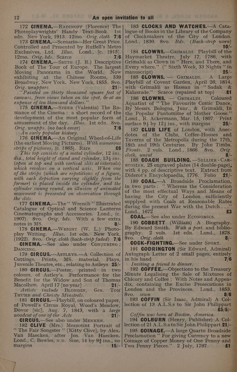 172 GINEMA.—Raovinorr (Florence) The Photoplaywrights’ Handy Text-Book. Ist edn. New York, 1913. 12mo0. Ovig. cloth 7/6 173 CENEMA.—Scenario—Her Great Price. Controlled and Presented by Ruffell’s Metro Exclusives, Ltd. Jilus. Lond., [ce. 1915]. 12mo. Orig. bds. Scarce 7/6 174 CINEMA.—SmitH (J. R.) Descriptive Book of The Tour of Europe. The largest Moving Panorama in the World. Now exhibiting at the Chinese Rooms, 539 Broadway, New York. New York, 1855. 8vo. Orig. wrappers 21/- “Painted on thirty thousand square feet of canvass, from views taken on the spot, &amp; at an expense of ten thousand dollars.” 175 CINEMA.—STEER (Valentia) The Ro- mance of the Cinema: a short record of the development of the most popular form of amusement of the day. Jllus. 1st edn. 8vo. Orig. wrapps. (no back cover) 7/6 An early popular history. 176 CiINEMA.—An Original Wheel-of-Life (the earliest Moving Pictures). With numerous stvips of pictures, (c. 1865). Rare £6 This top consists of a metal cylinder, 12 ins. dia., total height of stand and cylinder, 1343 ins. (open at top and with vertical slits at intervals) which vevolves on a vertical axis. When one of the strips (which ave repetitions of a figure, with each depiction varying slightly from the former) is placed inside the cylinder, and the cylinder swung vound, an illusion of animated movement is presented on observation through the slits. 177 CINEMA.—The “‘ Wrench ”’ Illustrated Catalogue of Optical and Science Lanterns Cinematographs and Accessories. Lond., (c. 1907). Svo. Orig. bds. With a few extra notes in MS. 3/- 178 CINEMA.—Wricut (W. L.) Photo- play Writing. Jilus. 1st edn. New York, (1922). 8vo. Orig. cloth (back-strip faded) 7/6 CINEMA.—See also under CoNnjJURING DANCING. 179 CIRGUS.—AstTLEYs.—A Collection of Cuttings, Prints, MS. material, Plays, Juvenile Theatre, etc., relating to Astleys 25/- 180 CIRCUS. printed in two colours, of Astley’s. Performance for the Benefit for the Widow and Son of Thomas Macollum. April 17 [no year] 21/- Artists include BLONDIN, Tom THUMB and Christy Minstrels. 181 CIRCUS,—Playbill, on coloured paper, of Powell’s Circus Royal, Wood’s Meadow, Dovor [sic], Aug. 7, 1843, with a large woodcut of one of the Acts 21/- CIRCGUS.—See also under MENKEN. 182 CLIVE (Mrs.) Mezzotint Portrait of ““ The Fair Songster ’’ [Kitty Clive], by Alex. Van Haecken, after Jos. Van. Haecken. Lond., C. Bowles, N.p. Size, 14 by 93 ins., no margins 15/- oO Gen. 183 CLOCKS AND WATCHES.—A Cata- logue of Books in the Library of the Company of Clockmakers of the City of London. Lond., 1830. 8vo. Bds. (Backh-stvip worn) — 10/- 184 GLOWNS.—Grimatp!. Playbill of the Haymarket Theatre, July 17, 1786, with Grimaldi as Clown in ‘‘ Here, and There, and Every where.” (“ Sixth Week, 33 Nights ”’ in manuscript) 25/- 185 CLOWNS. — Grimatpi. <A _ Large Playbill of Covent Garden, April 26, 1814, © with Grimaldi as Hassan in “‘Sadak &amp; Kalasrade.’”’ Scarce (repaired at top) £1 186 CLOWNS. — Grimatpi. Coloured Aquatint of “ The Favourite Comic Dance, By Messrs. Bologna, Junr., &amp; Grimaldi, In the Popular Pantomime of Mother Goose.” Lond., R. Ackermann, Mar. 15, 1807: Print — surface 94 by 12} ins., with margins 25/- 187 CLUB LIFE of London, with Anec- — dotes of the Clubs, Coffee-Houses and ~ Taverns of the Metropolis during the 17th, | 18th and 19th Centuries. By John Timbs. Fronts. 2 vols. Lond., 1866. 8vo. Ong. cloth, uncut 8/- 188 COACH BUILDING. —Seriter -Car- ~ ROSSIER. 25 engraved plates (14 double-page), with 4 pp. of descriptive text. Extract from Diderot’s Encyclopaedia, 1776. Folio 21/- 189 COAL.—A Broadside Proclamation, in two parts: ‘‘ Whereas the Consideration of the most effectual Ways and Means of having the City of London sufficiently supplyed with Coals at Reasonable Rates during the present War with the Dutch...” Lond., 1672 £3 COAL.—See also under Economics. 190 COBBETT (William) A _ Biography. — By Edward Smith. With a port. and biblio- — graphy. 2 vols. Ist edn. Lond., 1878. 8vo. Orig. cloth 8/- COCK-FIGHTING.—See under Sport. 191 CODRINGTON (Sir Edward, Admiral) Autograph Letter of 2 small pages, oe 4 in his hand : Inviting a friend to dinner. e 192 COFFEE.—Objections to the Treasury Minute Legalising the Sale of Mixtures of Chicory and Coffee : With Notes and Appen- — dix, containing the Excise Prosecutions in ~ London and the Provinces. Lond., 1853. 8vo. sewn 8/6 193 GOFFIN (Sir Isaac, Admiral) A Col- — lection of 13 A.L.S.s to Sir John. Philippart — £5/5/- Coffin was born at Boston, America. 194 COLBURN (Henry, Publisher) A Col- lection of 21 A.L.S.s to Sir John Philippart 21/-_ 195 COINAGE.—A large Quarto Broadside Proclamation “‘ For giving Currency to a new Coinage of Copper Money of One Penny and Two Penny Pieces.’”’ 2 July, 1797 81