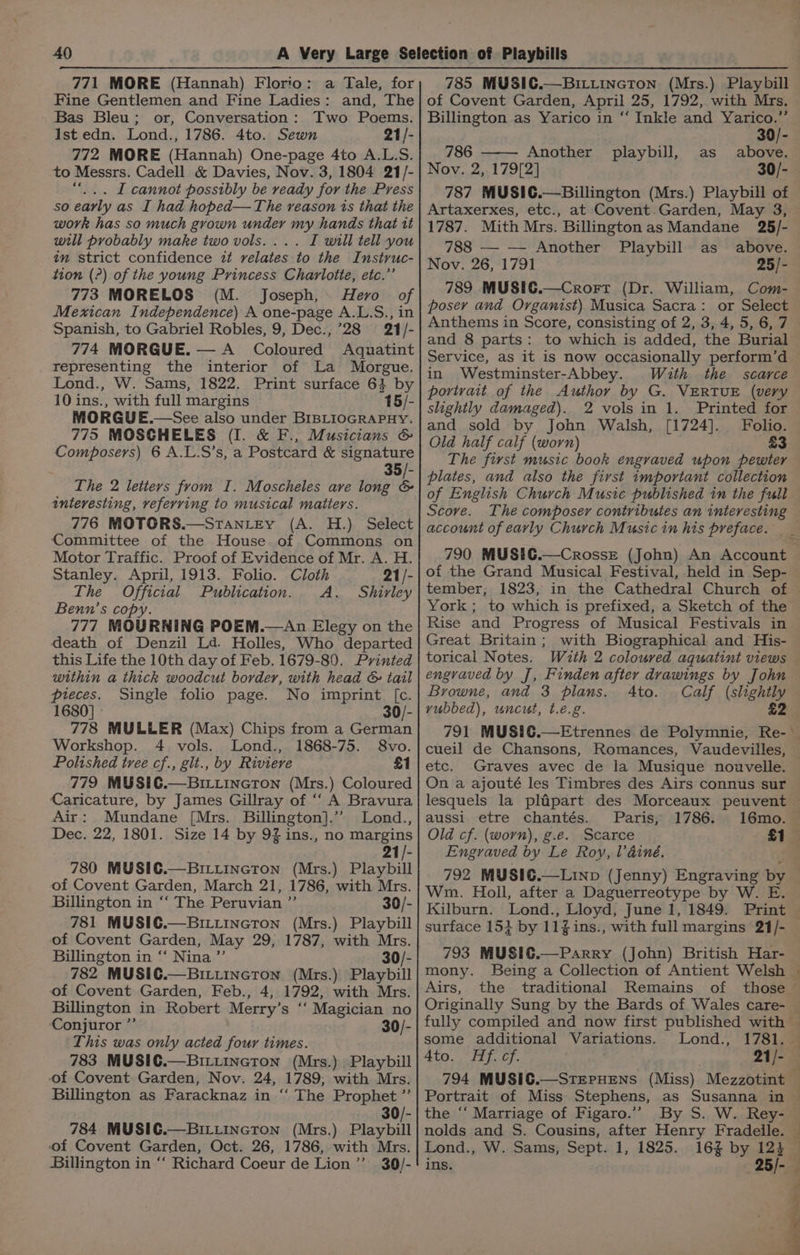 771 MORE (Hannah) Florio: a Tale, for Fine Gentlemen and Fine Ladies: and, The Bas Bleu; or, Conversation: Two Poems. Ist edn. Lond., 1786. 4to. Sewn 21/- 772 MORE (Hannah) One-page 4to A.L.S. to Messrs. Cadell &amp; Davies, Nov. 3, 1804 21/- “... I cannot possibly be ready for the Press so early as I had hobed—The reason is that the work has so much grown under my hands that tt will probably make two vols. ... I will tell you tm strict confidence it relates to the Instruc- tion (?) of the young Princess Charlotte, etc.”’ 773 MORELOS (M. Joseph, Hero of Mexican Independence) A one-page A.L.S., in Spanish, to Gabriel Robles, 9, Dec., 28 21/- 774 MORGUE.— A Coloured Aquatint representing the interior of La Morgue. Lond., W. Sams, 1822. Print surface 64 by 10 ins., with full margins 15/- MORGUE.—See also under BIBLIOGRAPHY. 775 MOSCHELES (I. &amp; F., Musicians &amp; Composers) 6 A.L.S’s, a Postcard &amp; signature 35/- The 2 letiers from I. Moscheles ave long &amp; interesting, veferving to musical matters. 776 MOTORS.—Stantey (A. H.) Select Committee of the House of Commons on Motor Traffic. Proof of Evidence of Mr. A. H. Stanley. April, 1913. Folio. Cloth 21/- The Official Publication. A. Shirley Benn’s copy 777 MOURNING POEM.—An Elegy on the death of Denzil Ld. Holles, Who departed this Life the 10th day of Feb. 1679-80. Printed within a thick woodcut border, with head &amp; tail pieces. Single folio page. No imprint [c. 1680] - 30/- 778 MULLER (Max) Chips from a German Workshop. 4 vols. Lond., 1868-75. 8vo. Polished tree cf., glt., by Riviere £1 779 MUSIC.—BriLtiIncTon (Mrs.) Coloured Caricature, by James Gillray of “‘ A Bravura Air: Mundane [Mrs. Billington].” Lond., Dec. 22, 1801. Size 14 by 9Z ins., no margins 21/- 780 MUSIC.—BrtincToN (Mrs.) Playbill of Covent Garden, March 21, 1786, with Mrs. Billington in “‘ The Peruvian ”’ 30/- 781 MUSIC.—BiLitincTton (Mrs.) Playbill Billington in ‘‘ Nina ”’ 30/- 782 MUSIC.—Bittincton (Mrs.) Playbill of Covent Garden, Feb., 4, 1792, with Mrs. Billington in Robert Merry’ s “ Magician no Conjuror ” 30/- This was only acted four times. 783 MUSIC.—BILLINGToNn (Mrs.) Playbill of Covent Garden, Nov. 24, 1789; with Mrs. Billington as Faracknaz in ‘‘ The Prophet ”’ 30/- 784 MUSIC.—BiLLiIncTon (Mrs.) Playbill of Covent Garden, Oct. 26, 1786, with Mrs. Billington in “ Richard Coeur de Lion’”’ 30/- 785 MUSIC.—Bitiincton (Mrs.) Playbill of Covent Garden, April 25, 1792, with Mrs. Billington as Yarico in “‘ Inkle and Yarico.” 30/- 786 —— Another playbill, as above. Nov. 2, 179[2] 30/- 787 MUSIC.—Billington (Mrs.) Playbill of Artaxerxes, etc., at Covent.Garden, May 3, 1787. Mith Mrs. Billington as Mandane 25/- 788 — — Another Playbill as above. Nov. 26, 1791 25/- 789 MUSIC.—Crort (Dr. William, Com- poser and Organist) Musica Sacra: or Select Anthems in Score, consisting of 2, 3, 4, 5, 6, 7 and 8 parts: to which is added, the Burial Service, as it is now occasionally perform’d in Westminster-Abbey. With the scarce slightly damaged). 2 vols in 1. Printed for and sold by John Walsh, [1724]. Folio. Old half calf (worn) £3 The first music book engraved upon pewter plates, and also the first important collection of English Church Music published in the full Scove. The composer contributes an interesting — account of early Church Music in his preface. of the Grand Musical Festival, held in Sep- tember; 1823, York; to which is prefixed, a Sketch of the Rise and Progress of Musical Festivals in Great Britain; with Biographical and His- torical Notes. With 2 coloured aquatint views Browne, and 3 plans. Ato. Calf (slightly vubbed), uncut, t.e.g. £2 cueil de Chansons, Romances, Vaudevilles, etc. Graves avec de la Musique nouvelle. On a ajouté les Timbres des Airs connus sur aussi etre chantés. Paris, 1786. Old cf. (worn), g.e. Scarce Engraved by Le Roy, l’ainé. 792 MUSIC.—Linp (Jenny) Engraving bya Wm. Holl, after a Daguerreotype by W. E. surface 15} by 11%ins., with full margins 21/- 793 MUSIC.—Parry (John) British Har- Airs, the traditional Remains ; Lond., 1781. 21/-— some additional Variations. 4to. Hf. cf. the ‘‘ Marriage of Figaro.” nolds and S. Cousins, after Henry Fradeile. Lond., W. Sams, Sept. 1, 1825. 16% by 12} ins. 25/- i a ee