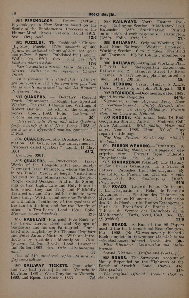 S91 PSYCHOLOGY. — Lynce (Arthur) Psychology: a New System based on the Study of the Fundamental Processes of the Human Mind. 2 vols. Ist edn. Lond., 1912. 8vo. Orig. cloth 12/6 892 PUZZLES.—The Fashionable Chinese [Jig-Saw] Pazzle. With upwards of 400 figures in sectional colours of blue, red, green and yellow. 2 parts. Published by J. and E. Wallis, [ca. 1820]. 8vo. Orig. bds., title label on sides in colour 17/6 Part 2 contains a 2-page stanza addressed to Messys. Wallis on the ingenious Chinese Puzzle. In a foot-note it is stated that ‘‘This in- genious contrivance has for some time past been the favourite amusement of the Ex-Emperor Napoleon,’’ etc. 893 QUAKERS. Barciay_ (Robert) Truth Triumphant Through the Spiritual Warfare, Christian Labours and Writings of Robert Barclay. Ist edn. of the complete works. Lond., 1692. Folio. Contemp. cf (yubbed and one cover detached) 30/- ‘Received, with Penn and other Quakers, proprietorship of East New Jersey, 1683, of whick he was appointed nominal governor.’ — D.N.B. 894 QUAKERS.—Folio Broadside Procla- mation ‘‘ Of Grace, for the Inlargement of Prisoners called Quakers.’”’ Lond., 11 May, 1661 £3/3/- Crawford, 3301. 895 QUAKERS. — Penincron _ (Isaac) Works of the Long-Mournful and Sorely- Distressed Isaac Penington, whom the Lord in his Tender Mercy, at length Visited and Relieved by the Ministry of that Despised People, called Quakers ; And in the Spring- ings of that Light, Life and Holy Power in him, which they had Truly and Faithfully Testified of, and Directed his mind to, were these things Written, and are now Published as a thankful Testimony of the goodness of the Lord unto him, and for the Benefit of others. In Two Parts. Lond., 1681. Folio. Morocco (covers detached) 21/- 856 RABELAIS (Francois) Five Books of the Lives, Heroic Deeds and Sayings of Gargantua and his son Pantagruel. Trans- lated into English by Sir Thomas Urquhart and Peter Antony Motteux. With an Intro- duction by Anatole de Montaiglon. Jilus. by Leurs Chalon. 2 vols. Lond., Lawrence and Bullen, 1892. 4to. Ovig. white buckram, ancrt £3 One of 210 numbered copies, printed on Japanese vellum. 897 RAILWAY TICGKETS.—One whole and two half [return] tickets: Victoria to Brighton, 1861; West Croydon to Victoria, 1863, and Epsom to Sutton, 1863 7/6 898 RAILWAYS.—North Eastern Rail- way. Darlington Section. Middlesbro’ Dock Extension. 1869. Specification. Printed on one side of each page only. Darlington, (1869). Folio. Ovig. bds. 21/- 899 RAILWAYS.—Original Working Plan. East Kent Railway. Western Extension. and Newman. 104 by 164 ins., mounted on linen 30/- 900 RAILWAYS.— Original Working Plan. L.C.&amp;D. Ry. Metropolitan Extensions. Railway No. 2. Hanover Street to River Thames. A large folding plan, mounted on linen. 1414 by 239 ins. 30/- 901 REDDING (Cyrus, Author) 8 A.LS. 1846-7. Mostly to Sir John Philippart 12/6 902 REGICIDES.—Documents, dated 1643, signed by the Regicides £4/4/- Signatories include Algernon Percy, Duke of Northumberland; Philip Herbert, Ean of Pembroke; Sir Henry Mildmay ; Francis Rous and Cornelius Holland. 903 RHODES.—CoroneE Ltt Isola Di Rodi Geografica-Storica, Antica, e Moderna Coll’ Altre Adiacenti. maps. Venice, 1688. repair to title-page The Hon. Frederic North’s copy, with his Bookplate. 904 RIBBOM WEAVING.— Rupanier. 10 engraved folding plates, with 3 pages of des- criptive text. Extract from Diderot’s Encyclopaedia, 1772. Folio #1 905 RICHARDSON (Samuel) The History of Sir Charles Grandison. In a Series of Letters. Pubisished from the Originals, By l2mo. | Af. cf) tangy £1 the Editor of Pamela and Clarissa. 6 vols. Lond., 1754. 8vo. Contemp. cf. (Back-. styips worn) 22/6 906 ROADS.—Livre de Poste. Contenant, 1, La Désignation des Relais de Poste du Royaume, et la Fixation des Distances en Myriametres et Kilometres; 2, L’ Indication des Relais Placés sur les Routes Etrangéres, a Partir des Frontiéres de France; 3, Le Méditerranée. cf. (vubbed) 17/6 . 907 ROADS.—A Run of the 98 Papers used at the Ist International Road Congress, Paris, 1908. (No. 52 was never published.) Each complete in its wrapper, the whole in the orig. cloth covers, indexed. 3 vols. 4to 30/- First Division : tenance. Second Division: Traffic and Working... Money Expended on the Highways of the Parish of Arncliff. Lond., 1842-3. Ato. Bds. (soiled) 21/- The original Official Account Book of the Parish. SS ee