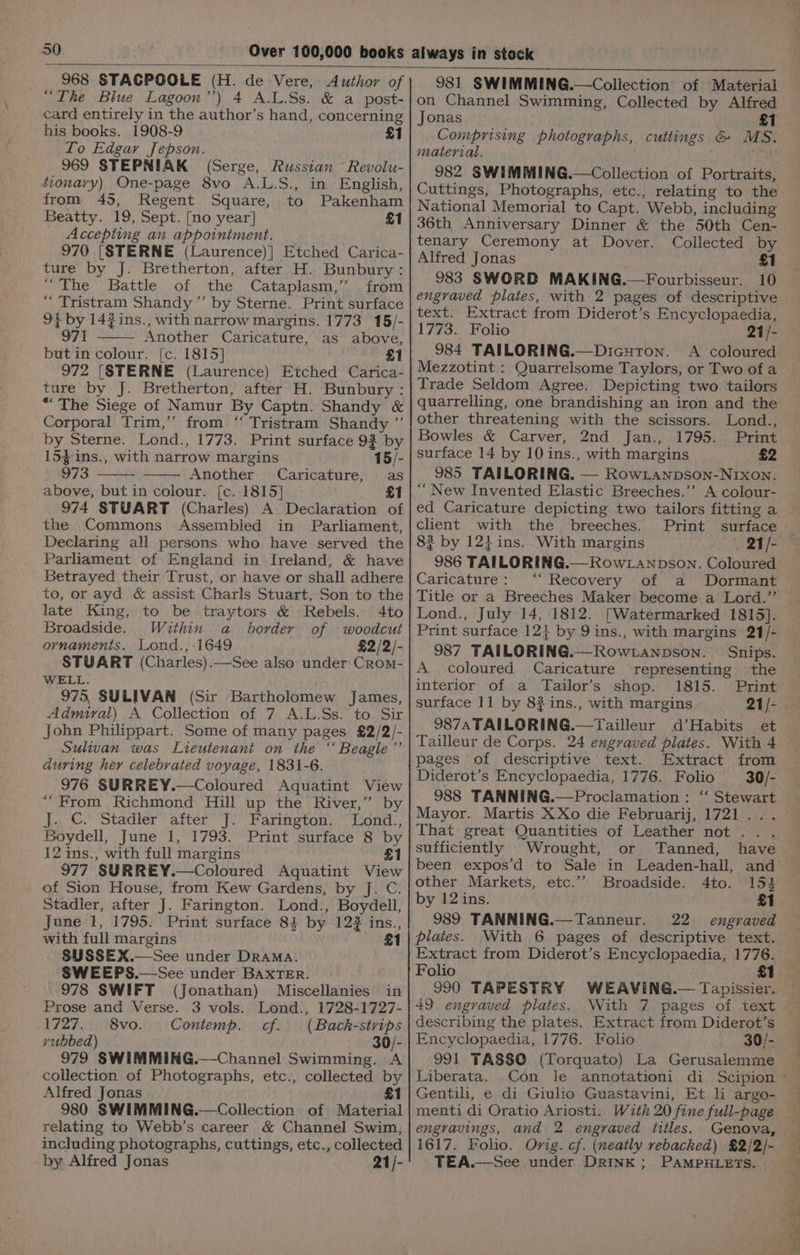 968 STAGPOOLE (H. de Vere, Author of “The Blue Lagoon’’) 4 A.L.Ss. &amp; a post- card entirely in the author’s hand, concerning his books. 1908-9 £1 Lo Edgar Jepson. 969 STEPNIAK (Serge, Russian ~ Revolu- tionary) One-page 8vo A.L.S., in English, from 45, Regent Square, to Pakenham Beatty. 19, Sept. [no year] £1 Accepting an appointment. 970 [STERNE (Laurence)] Etched Carica- ture by J. Bretherton, after H. Bunbury: “The Battle of the Cataplasm,’ from “ Tristram Shandy ’”’ by Sterne. Print surface 9} by 14? ins., with narrow margins. 1773 15/- 971 Another Caricature, as above, butin colour. [c. 1815] £1 972 [STERNE (Laurence) Etched Carica- ture by J. Bretherton, after H. Bunbury: “The Siege of Namur By Captn. Shandy &amp; Corporal Trim,’ from. ‘‘ Tristram Shandy ”’ by Sterne. Lond., 1773. Print surface 93 by 15}-ins., with narrow margins 15/- 973 Another Caricature, as above, but in colour. [c. 1815] £1 974 STUART (Charles) A Declaration of the Commons Assembled in Parliament, Declaring all persons who have served the Parliament of England in Ireland, &amp; have Betrayed their Trust, or have or shall adhere to, or ayd &amp; assist Charls Stuart, Son to the late King, to be traytors &amp; Rebels. 4to Broadside. Within a border of woodcut ornaments. Lond.; 1649 £2/2/- STUART (Charles).—See also under Crom- WELL. 975, SULIVAN (Sir Bartholomew James, Admiral) A Collection of 7 A.L.Ss. to Sir John Philippart. Some of many pages £2/2/- Sulivan was Lieutenant on the “‘ Beagle’’ during her celebrated voyage, 1831-6. 976 SURREY.—Coloured Aquatint View “From Richmond Hill up the River,” by J. ©. Stadler after J. Farington. Lond., Boydell, June 1, 1793. Print surface 8 by 12 ins., with full margins £1 977 SURREY.—Coloured Aquatint View of Sion House, from Kew Gardens, by J. C. Stadler, after J. Farington. Lond., Boydell, June 1, 1795. Print surface 83 by 122 ins., with full margins £1 SUSSEX.—See under Drama. SWEEPS.—See under BAXTER. 978 SWIFT (Jonathan) Miscellanies in Prose and Verse. 3 vols. Lond., 1728-1727- 1727. 8vo. Contemp. cf. (Back-strips yubbed) 30/- 979 SWIMMING.—Channel Swimming. A collection of Photographs, etc., collected by Alfred Jonas £1 980 SWIMMING.—Collection of Material relating to Webb’s career &amp; Channel Swim, including photographs, cuttings, etc., collected by Alfred Jonas 21/- 981 SWIMMING.—Collection of Material on Channel Swimming, Collected by Alfred Jonas £1 Comprising photographs, cuttings &amp; MS. material. TH 982 SWIMMING.—Collection of Portraits, Cuttings, Photographs, etc., relating to the National Memorial to Capt. Webb, including 36th Anniversary Dinner &amp; the 50th Cen- tenary Ceremony at Dover. Collected by Alfred Jonas £1 983 SWORD MAKING.—Fourbisseur. 10 engraved plates, with 2 pages of descriptive text. Extract from Diderot’s Encyclopaedia, 1773. Folio 21/- 984 TAILORING.—DicurTon. A coloured Mezzotint : Quarrelsome Taylors, or Two of a Trade Seldom Agree. Depicting two tailors quarrelling, one brandishing an iron and the other threatening with the scissors. Lond., Bowles &amp; Carver, 2nd Jan., 1795. Print surface 14 by 10 ins., with margins £2 985 TAILORING. — RowLanpson-NIxon. ‘““ New Invented Elastic Breeches.’’ A colour- ed Caricature depicting two tailors fitting a client with the breeches. Print surface 8? by 12} ins. With margins 21/- 986 TAILORING.— Row .anpson. Coloured Caricature: ‘ Recovery of a Dormant Lond., July 14, 1812. [Watermarked 1815]. Print surface 12} by 9 ins., with margins 21/- 987 TAILORING.—Row tanpson. Snips. A coloured Caricature representing the interior of a Tailor’s shop. 1815. surface 11 by 8?ins., with margins 21/- 987A TAILORING.—Tailleur d’Habits et Tailleur de Corps. 24 engraved plates. With 4 pages of descriptive text. Extract from Diderot’s Encyclopaedia, 1776. Folio 30/- 988 TANNING.—Proclamation : ‘ Stewart Mayor. Martis XXo die Februarij, 1721... That great Quantities of Leather not... sufficiently Wrought, or been expos’d to Sale in Leaden-hall, and other Markets, etc.’’ Broadside. 4to. 154 by 12 ins. £1 989 TANNING.—Tanneur. 22 engraved plates. With 6 pages of descriptive text. Extract from Diderot’s Encyclopaedia, 1776. Folio 990 TAPESTRY WEAVING.— Tapissier. 49. engraved plates. With 7. pages of text describing the plates. Extract from Diderot’s Encyclopaedia, 1776. Folio 30/- 991 TASSO (Torquato) La Gerusalemme Liberata. Con le annotationi di Gentili, e di Giulio Guastavini, Et li argo- menti di Oratio Ariosti. With 20 fine full-page engravings, and 2 engraved titles. Genova, 1617. Folio. Orig. cf. (neatly rebacked) £2/2/- TEA.—See under DRINK; PAMPHLETS.