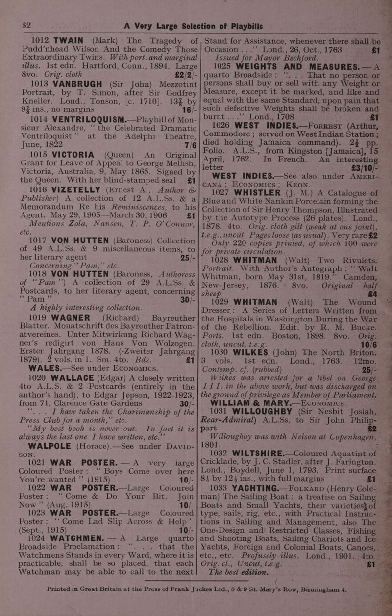 1012 TWAIN (Mark) The Tragedy of Pudd’nhead Wilson And the Comedy Those Extraordinary Twins. With port. and marginal ulus. Ist edn. Hartford, Conn., 1894. Large 8vo. Orig. cloth £2/2/- 1013 VANBRUGH (Sir John) Mezzotint Portrait, by T. Simon, after Sir Godfrey Kneller. Lond., Tonson, {c. 1710]. 13% by 9% ins., no margins 16/- 1014 VENTRILOQUISM.—Playbill of Mon- sieur Alexandre, ‘“‘ the Celebrated Dramatic Ventriloquist ’’ at the Adelphi Theatre, June, 1822 7/6 1015 VICTORIA (Queen) An _ Original Grant for Leave of Appeal to George Mellish, Victoria, Australia, 9, May 1865. Signed by the Queen. With her blind-stamped seal £1 1016 VIZETELLY (Ernest A., Author &amp; Publisher) A. collection of 12 A.L.Ss. &amp; a Memorandum Re his Reminiscences, to his Agent. May 29, 1905—March 30, 1906 £1 Mentions Zola, Nansen, T. P. O’ Connor, etc. 1017 VON HUTTEN (Baroness) Collection of 49 A.L.Ss. &amp; 9 miscellaneous items, to her literary agent 25/- Concerning ‘‘Pam,’’ etc. 1018 VON HUTTEN (Baroness, Authoress of ‘““Pam’’) A collection of 29 A.L.Ss. &amp; Postcards, to her literary agent, concerning Silo ct ae 30/- A highly interesting collection. ' 1019 WAGNER (Richard) Bayreuther Blatter. Monatschrift des Bayreuther Patron- atvereines. Unter Mitwirkung Richard Wag- ner’s redigirt von Hans Von Wolzogen. Erster Jahrgang 1878. (-Zweiter Jahrgang 1879). 2 vols.in 1. Sm. 4to. Bds. £1 WALES.—See under Economics. 1020 WALLACE (Edgar) A closely written 4to A.L.S. &amp; 2 Postcards (entirely in the author’s hand), to Edgar Jepson, 1922-1923, from 71, Clarence Gate Gardens 30/- “... I have taken the Charimanship of the Press Club for a month,” etc. “My best book ts never out. always the last one I have written, etc.’ WALPOLE (Horace).—See under Davip- SON. 1021 WAR POSTER. —A_ very large Coloured Poster: ‘‘ Boys Come over here You’re wanted ”’ (1915) 10/- 1022 WAR POSTER.—Large Coloured Poster: ‘Come &amp; Do Your Bit. - Join Now ”’ (Aug. 1915) 10/ 1023 WAR POSTER.—Large Coloured Poster: ‘‘Come Lad Slip Across &amp; Help’ (Sept., 1915) 10/- 1024 WATCHMEN. — A_ Large quarto Broadside. Proclamation: ‘“. . . that the Watchmens Stands in every Ward, where it is practicable, shall be so placed, that each Watchman may be able to call to the next Occasion ...’’ Lond., 26, Oct., 1763 Issued for Mayor Beckford. 1025 WEIGHTS AND MEASURES. — A quarto Broadside: ‘*. .. That no person or persons shall buy or sell with any Weight or Measure, except it be marked, and like and equal with the same Standard, upon pain that such defective Weights shall be broken and burnt...’ Lond., 1708 £1 1026 WEST INDIES.—Forrest (Arthur, Commodore ; served on West Indian Station ; died holding Jamaica command). 2} pp. Folio. A.L.S., from Kingston [Jamaica], 15 April, 1762. In French. An interesting. letter £3/10/- WEST INDIES.—See also under AMERI- CANA ; ECONOMICS; KEON. : 1027 WHISTLER (J. M.) A Catalogue of Blue and White Nankin Porcelain forming the by the Autotype Process (26 plates). Lond., 1878. 4to. Orig. cloth gilt (weak at one joint), t.e.g., uncut. Pages loose (as usual). Very rare £2 Only 220 copies printed, of which 100 were for private circulation. -1028 WHITMAN (Walt) Two Rivulets. Portrait. With Author’s Autograph : “‘ Walt Whitman, born May 31st, 1819.’’ Camden, New-Jersey, 1876. * 8vo.. Oviginal half £4 sheep 1029 WHITMAN (Walt) The Wound Dresser: A Series of Letters Written from — the Hospitals in Washington During the War of the Rebellion. Edit. by R. M. Bucke. Ports. 1st edn. Boston, 1898. 8vo. Orig. cloth, uncut, t.e.g. 10/6: 1030 WILKES (John) The North Briton. 3 vols. Ist edn. Lond., 1763. \12mo. Contemp. cf. (yubbed) 25/- Wilkes was arvested for a libel on George III. in the above work, but was discharged on the gvound of privilege as Member of Parliament. WILLIAM &amp; MARY.—Economics. 1031 WILLOUGHBY (Sir Nesbit Josiah, Rear-Admiral) A.L.Ss. to Sir John Philip- art £2 Willoughby was with Nelson at Copenhagen, 1801 : 1032 WILTSHIRE.—Coloured Aquatint of Lond., Boydell, June 1, 1793. Print surface 83 by 124 ins., with full margins £1 man) The Sailing Boat : a treatise on Sailing type, sails, rig, tions in Sailing and Management, also The One-Design and Restricted Classes, Fishing etc., etc. Profusely illus. Lond., 1901. Orig. cl., Uncut, t.e.g. The best edition. / {