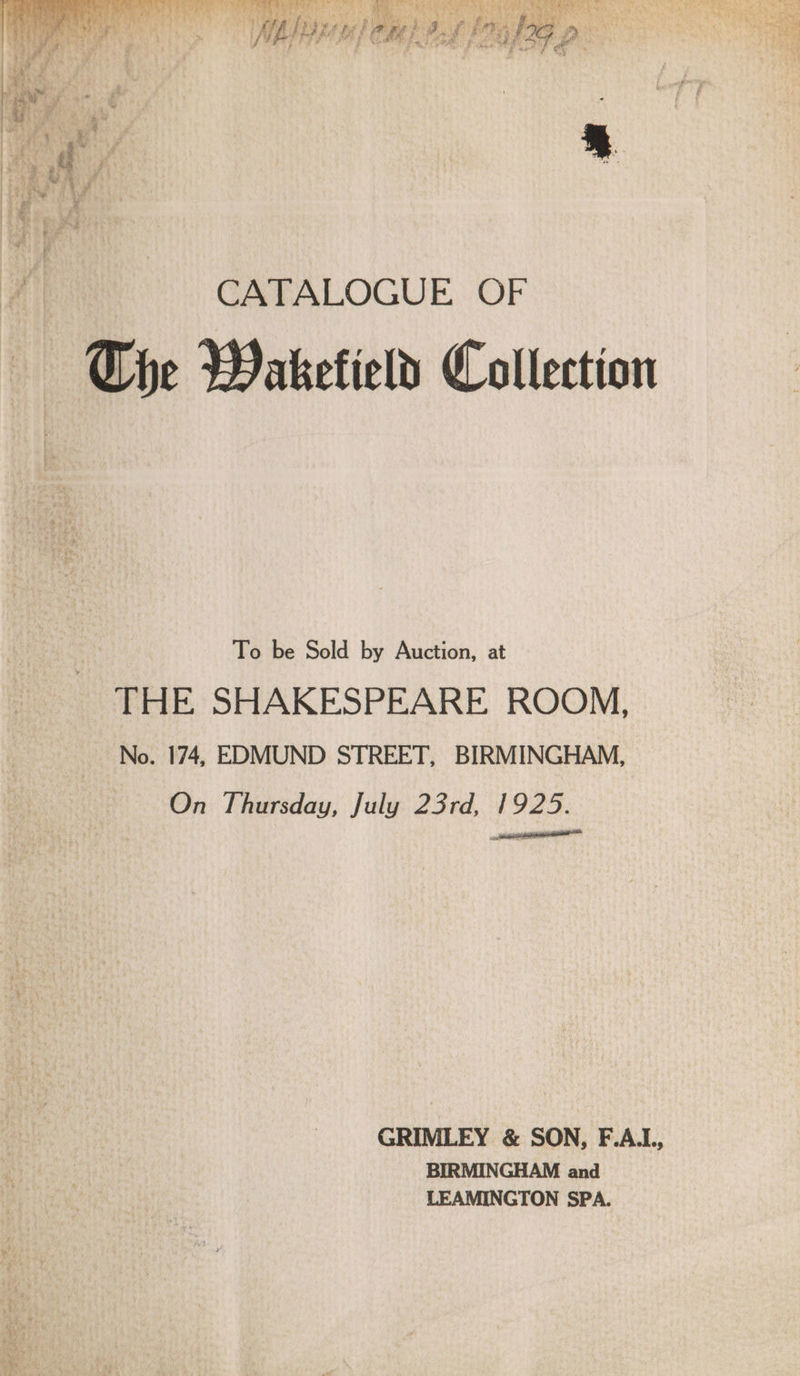 rie Tp eee WN, Lee am An ey ay h vy Py Re ds 7 hee Uy aie Tas bea m He eign ee came F Aon te ‘. b WE De 3 vy Stren © ‘ . » hi ye frag“ teh ; any as PE by) a cana Ny tel 2. MT pt are é % Si SRA TRY 6 ps Fan GO AN ee Me gli RE bah NEE em (1 j PA d bye Bae Bg! ihe i ihe : y Me rg fe a. Pe F 5 ak HOY IAT oP. &amp; ete: i ae lt 1 he 3 Goa Ait, Lig? i Byer 4 hy ener ary Puy. Mini f) pe gy we , Bs J t e * f ia ‘ DM Mwah at x : fe oP ees y i af ates y nee rae » , ” 1 BS ™ ® : 2 ry \ Ww \ oa ) oe \ ; yet - a Pe By ' Se ‘ t z f So ae oa ae wh y - inal  : s ; is | =e J : rs es a de t z { wae «ln # ' iv. &amp; * Po i a CATALOGUE OF Che Wakefield Collection To be Sold by Auction, at THE SHAKESPEARE ROOM, No. 174, EDMUND STREET, BIRMINGHAM, On Thursday, July 23rd, 1925. GRIMLEY &amp; SON, F.A.L, BIRMINGHAM and LEAMINGTON SPA.
