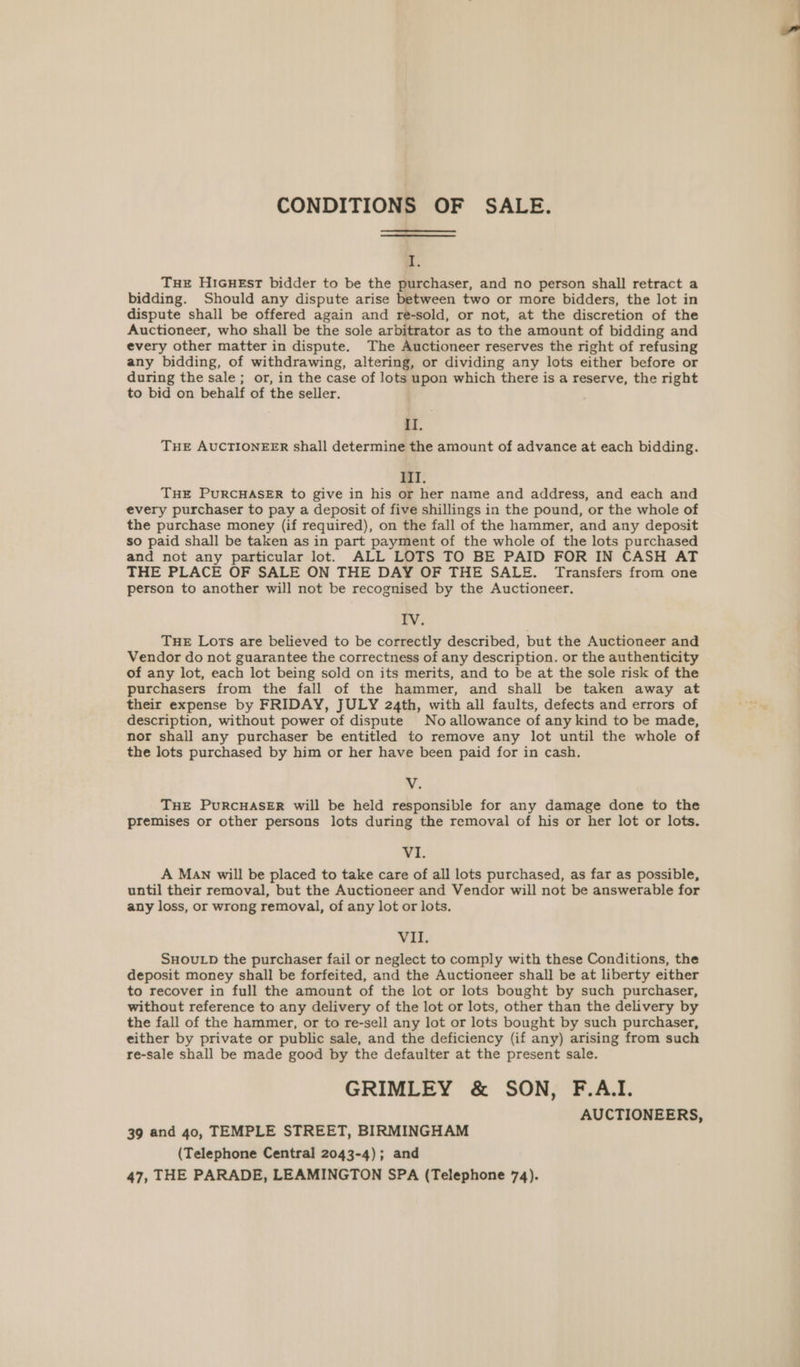 CONDITIONS OF SALE. ¥ Tue HIGHEst bidder to be the purchaser, and no person shall retract a bidding. Should any dispute arise between two or more bidders, the lot in dispute shall be offered again and re-sold, or not, at the discretion of the Auctioneer, who shall be the sole arbitrator as to the amount of bidding and every other matter in dispute. The Auctioneer reserves the right of refusing any bidding, of withdrawing, altering, or dividing any lots either before or during the sale ; or, in the case of lots upon which there is a reserve, the right to bid on behalf of the seller. II. THE AUCTIONEER shall determine the amount of advance at each bidding. lI. THE PURCHASER to give in his or her name and address, and each and every purchaser to pay a deposit of five shillings in the pound, or the whole of the purchase money (if required), on the fall of the hammer, and any deposit so paid shall be taken as in part payment of the whole of the lots purchased and not any particular lot. ALL LOTS TO BE PAID FOR IN CASH AT THE PLACE OF SALE ON THE DAY OF THE SALE. Transfers from one person to another will not be recognised by the Auctioneer. IV. THE Lots are believed to be correctly described, but the Auctioneer and Vendor do not guarantee the correctness of any description. or the authenticity of any lot, each lot being sold on its merits, and to be at the sole risk of the purchasers from the fall of the hammer, and shall be taken away at their expense by FRIDAY, JULY 24th, with all faults, defects and errors of description, without power of dispute No allowance of any kind to be made, nor shall any purchaser be entitled to remove any lot until the whole of the lots purchased by him or her have been paid for in cash. v. THE PURCHASER will be held responsible for any damage done to the premises or other persons lots during the removal of his or her lot or lots. vi. A MAN will be placed to take care of all lots purchased, as far as possible, until their removal, but the Auctioneer and Vendor will not be answerable for any loss, or wrong removal, of any lot or lots. VII. SHOULD the purchaser fail or neglect to comply with these Conditions, the deposit money shall be forfeited, and the Auctioneer shall be at liberty either to recover in full the amount of the lot or lots bought by such purchaser, without reference to any delivery of the lot or lots, other than the delivery by the fall of the hammer, or to re-sell any lot or lots bought by such purchaser, either by private or public sale, and the deficiency (if any) arising from such re-sale shall be made good by the defaulter at the present sale. GRIMLEY &amp; SON, F.AI. AUCTIONEERS, 39 and 40, TEMPLE STREET, BIRMINGHAM (Telephone Central 2043-4); and 47, THE PARADE, LEAMINGTON SPA (Telephone 74).