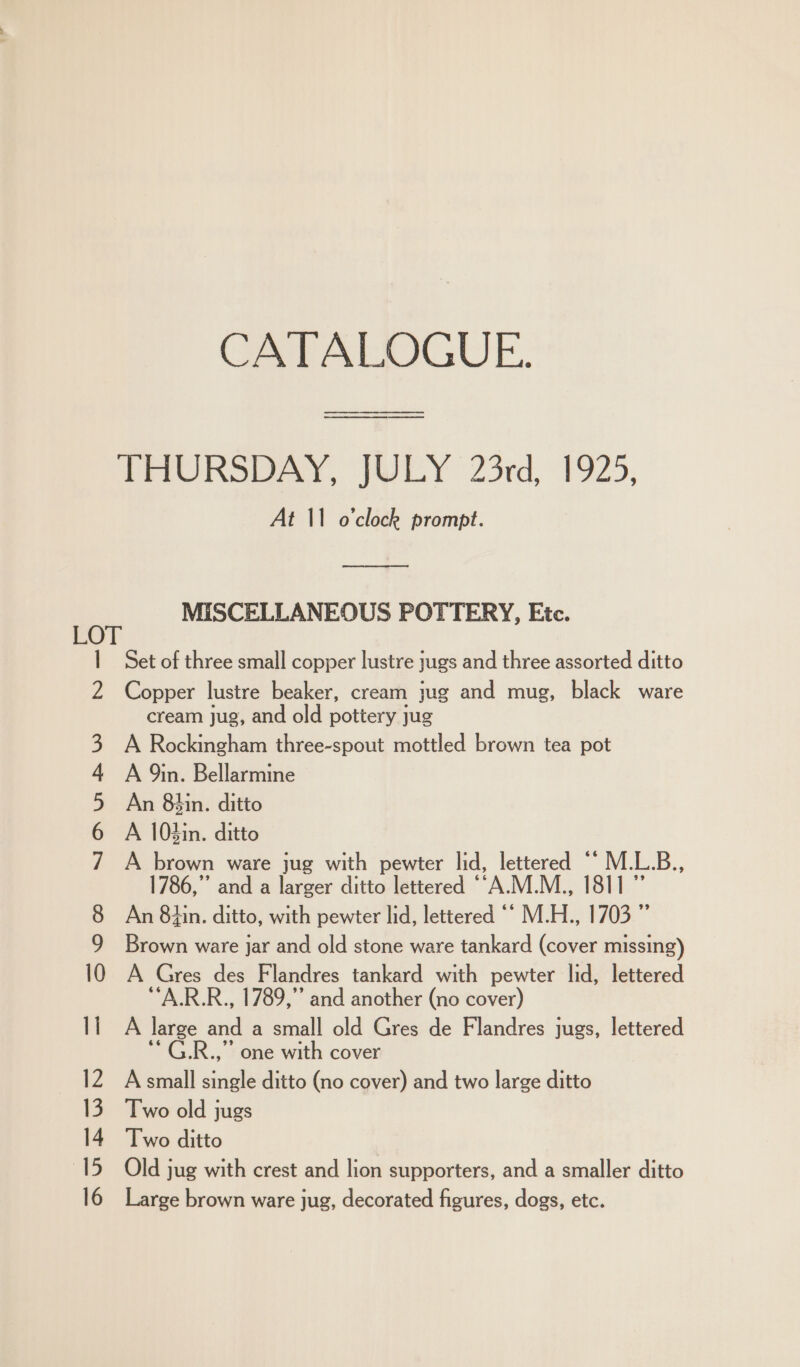 CATALOGUE. ae Z At 11 o'clock prompt. EES pee a St MISCELLANEOUS POTTERY, Etc. Set of three small copper lustre jugs and three assorted ditto Copper lustre beaker, cream jug and mug, black ware cream jug, and old pottery jug A Rockingham three-spout mottled brown tea pot A 9in. Bellarmine An 8hin. ditto A 103in. ditto A brown ware jug with pewter lid, lettered ““ M.L.B., 1786,” and a larger ditto lettered ““A.M.M., 1811” An 8hin. ditto, with pewter lid, lettered “‘ M.H., 1703 ” Brown ware jar and old stone ware tankard (cover missing) A Gres des Flandres tankard with pewter lid, lettered ““A.R.R., 1789,” and another (no cover) A large and a small old Gres de Flandres jugs, lettered ‘ G.R.,” one with cover A small single ditto (no cover) and two large ditto Two old jugs Two ditto Old jug with crest and lion supporters, and a smaller ditto Large brown ware jug, decorated figures, dogs, etc.