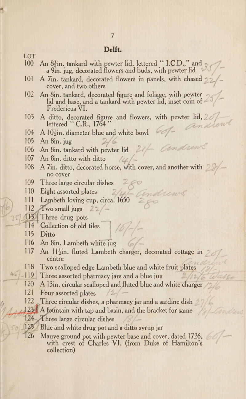 Delft. LOY cover, and two others Fredericus VI. lettered ‘CR, 104 A 10din. diameter blue ang white bowl 105 An 8in. jug 2 | 106 An 8in. tankard with ee lig ‘ ae 107 An 8in. ditto with ditto | a” no cover 109 Three large circular dishes 110 Eight assorted plates ~~ 1) Lambeth loving cup, circa. 1650 wey OZ, &amp;wo small jugs 2 igs 5i| Three drug pots Collection of old tiles | Ditto ei 116 An 8in. Lambeth white rae Balke |. Three assorted pharmacy jars and a blue jug Four assorted plates , Lhree circular dishes, a pharmacy jar and a sardine dish 4 A fotintain with tap and basin, and the bracket for same /Uhree large circular dishes ’ Blue and white drug pot and a ditto syrup jar Mauve ground pot with pewter base and cover, dated 1726, with crest of Charles VI. (from Duke of Hamilton's collection) ce ke pat ach en i eae leg alia oe a