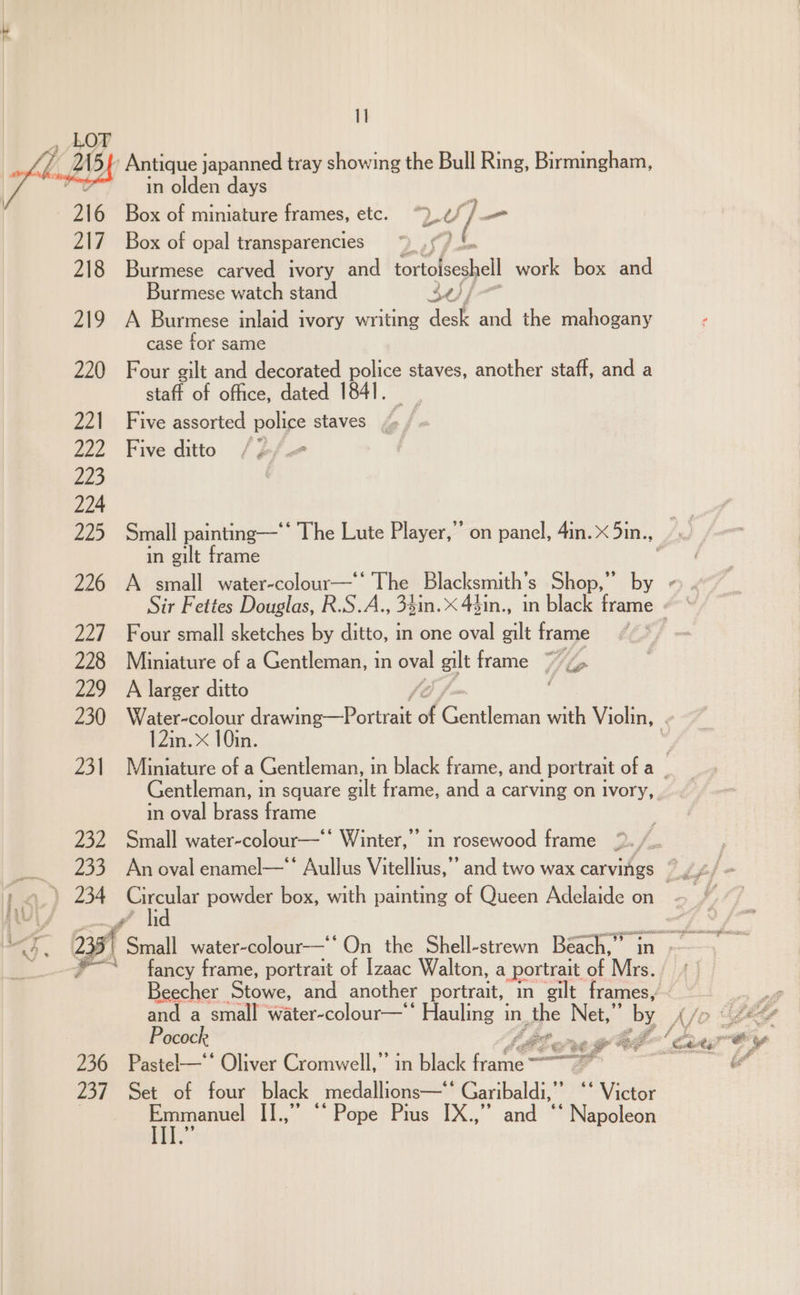 I] ’ Antique japanned tray showing the Bull Ring, Birmingham, in olden days Box of miniature frames, etc. LU Y/ i Box of opal transparencies Burmese carved ivory and tortlseshell work box and Burmese watch stand 30 /— 219 A Burmese inlaid ivory writing lest and the mahogany case for same 220 Four gilt and decorated police staves, another staff, and a staft of office, dated 1841. 221 Five assorted police staves _, 4 222 Fiveditto /¢/— in gilt frame 226 A small water-colour—* The Blacksmith’s Shop,” by 227 Four small sketches by ditto, in one oval gilt frame 228 Miniature of a Gentleman, in oval gilt frame W/Z sel 229 A larger ditto Soff / Gentleman, 1 in square ail frame, and a carving on ivory, in oval brass frame 232 Small water-colour—‘** Winter,’ in rosewood frame gi fancy eg portrait of Izaac Walton, a portrait of Mrs. and a small water-colour—‘ Hauling i in the Net, by Pocock AGO ne gtede 236 Pastel—‘* Oliver Cromwell,”’ in black AW — a’ 237 Set of four black medallions—‘' Garibaldi,” “‘ Victor oo aaa II.,” ©“ Pope Pius IX.,” and *‘ Napoleon Reet i ty es