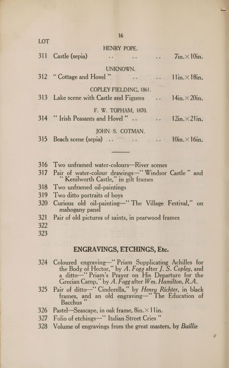 31] 312 313 314 315 324 325 326 327 328 16 HENRY POPE. Castle (sepia) Fe a ia 7in. X 10in. UNKNOWN. ‘Cottage and Hovel.”’ ma » st Blin. <1 in. COPLEY FIELDING, 1861. Lake scene with Castle and Figures .. 14in.x20in. F. W. TOPHAM, 1870. ‘* Trish Peasants and Hovel” .. 7p seen 2 ee. JOHN S. COTMAN. Beach scene (sepia) ... - .» 10in.X 16in. Two unframed water-colours—River scenes Pair of water-colour drawings— Windsor Castle” and ‘ Kenilworth Castle,” in gilt frames Two unframed oil-paintings Two ditto portraits of boys Curious old oil-painting—'‘ The Village Festival,’’ on mahogany panel Pair of old pictures of saints, in pearwood frames ENGRAVINGS, ETCHINGS, Etc. Coloured engraving—‘‘ Priam Supplicating Achilles for the Body of Hector,” by A. Fogg after J. S. Copley, and a ditto—‘ Priam’s Prayer on His Departure for the Grecian Camp,’ by A. Fogg after Wm. Hamilton, R.A. Pair of ditto—‘‘ Cinderella,” by Henry Richter, in black frames, and an old engraving—* The Education of Bacchus ”’ Pastel—Seascape, in oak frame, 8in. X | lin. Folio of etchings— * Italian Street Cries ”’ Volume of engravings from the great masters, by Baillie
