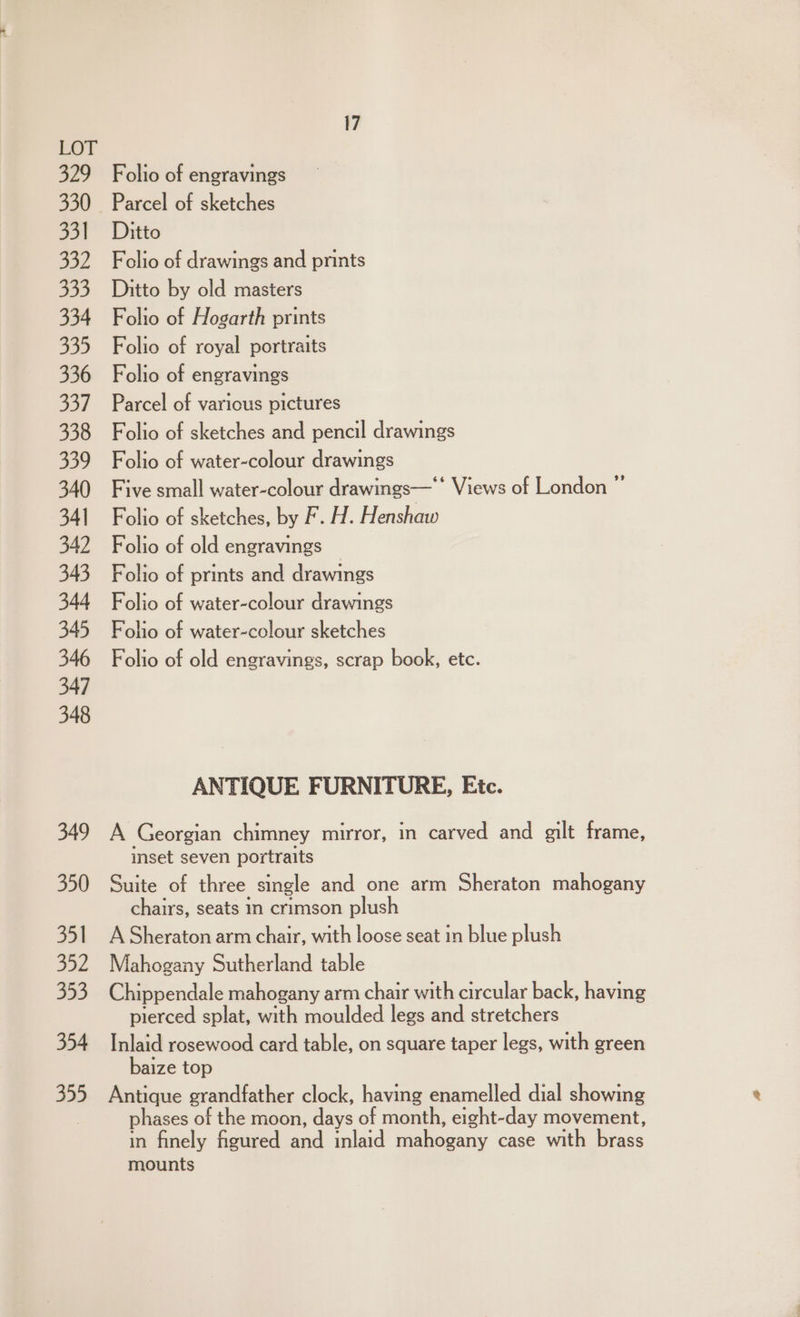 529 330 331 932 333 334 335 336 337 338 339 340 341 342 343 344 345 346 347 348 349 350 351 352 353 354 355 Folio of engravings Parcel of sketches Ditto Folio of drawings and prints Ditto by old masters Folio of Hogarth prints Folio of royal portraits Folio of engravings Parcel of various pictures Folio of sketches and pencil drawings Folio of water-colour drawings Five small water-colour drawings—* Views of London ”’ Folio of sketches, by F. H. Henshaw Folio of old engravings _ Folio of prints and drawings Folio of water-colour drawings Folio of water-colour sketches Folio of old engravings, scrap book, etc. ANTIQUE FURNITURE, Etc. A Georgian chimney mirror, in carved and gilt frame, inset seven portraits Suite of three single and one arm Sheraton mahogany chairs, seats in crimson plush A Sheraton arm chair, with loose seat in blue plush Mahogany Sutherland table Chippendale mahogany arm chair with circular back, having pierced splat, with moulded legs and stretchers Inlaid rosewood card table, on square taper legs, with green baize top Antique grandfather clock, having enamelled dial showing phases of the moon, days of month, eight-day movement, in finely figured and inlaid mahogany case with brass mounts
