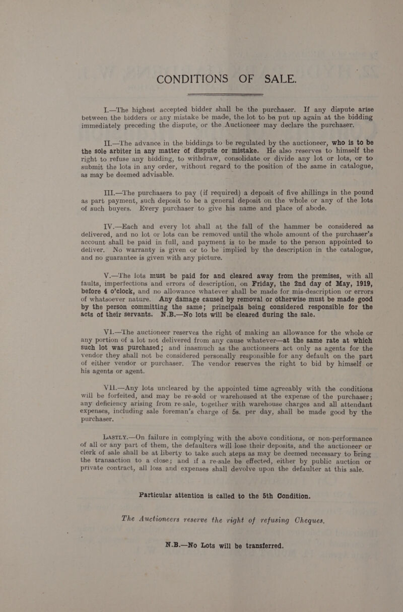 CONDITIONS OF SALE. I.—The highest accepted bidder shall be the purchaser. If any dispute arise between the bidders or any mistake be made, the lot to ba put up again at the bidding immediately preceding the dispute, or the Auctioneer may declare the purchaser. II.—Uhe advance in the biddings to be regulated by the auctioneer, who is to be the sole arbiter in any matter of dispute or mistake. He also reserves to himself the right to refuse any bidding, to withdraw, consolidate or divide any lot or lots, or to submit the lots in any order, without regard to the position of the same in catalogue, as may be deemed advisable. I1J.—the purchasers to pay (if required) a deposit of five shillings in the pound as part payment, such deposit to be a general deposit on the whole or any of the lots of such buyers. Every purchaser to give his name and place of abode. IV.—Each and every lot shall at the fall of the hammer be considered as delivered, and no lot or lots can be removed until the whole amount of the purchaser’s account shall be paid in full, and payment is to be made to the person appointed to deliver. No warranty is given or to be implied by the description in the catalogue, and no guarantee is given with any picture. V.—lThe lots must be paid for and cleared away from the premises, with all faults, imperfections and errors of description, on Friday, the 2nd day of May, 1919, before 4 o’clock, and no allowance whatever shall be made for mis-description or errors of whatsoever nature. Any damage caused by removal or otherwise must be made good by the person committing the same; principals being considered responsible for the acts of their servants. N.B.—No lots will be cleared during the sale. Vi.—Lhe auctioneer reserves the right of making an allowance for the whole or any portion of a lot not delivered from any cause whatever—at the same rate at which Such lot was purchased; and inasmuch as the auctioneers act only as agents for the vendor they shall not be considered personally responsible for any default on the part of either vendor or purchaser. The vendor reserves the right to bid by himself or his agents or agent. Vil.—Any lots uncleared by the appointed time agreeably with the conditions will be forfeited, and may be re-sold or warehoused at the expense of the purchaser; any deficiency arising from re-sale, together with warehouse charges and all attendant expenses, including sale foreman’s charge of 5s. per day, shall be made good by the purchaser. LastLy.—On failure in complying with the above conditions, or non-performance of all or any part of them, the defaulters will lose their deposits, and the auctioneer or clerk of sale shall be at liberty to take such steps as may be deemed necessary to bring the transaction to a close; and if a re-sale be effected, either by public auction or private contract, all loss and expenses shall devolve upon the defaulter at this sale. Particular attention is called to the 5th Condition. The Auctioneers reserve the right of refusing Cheques, N.B.—No Lots will be transferred.