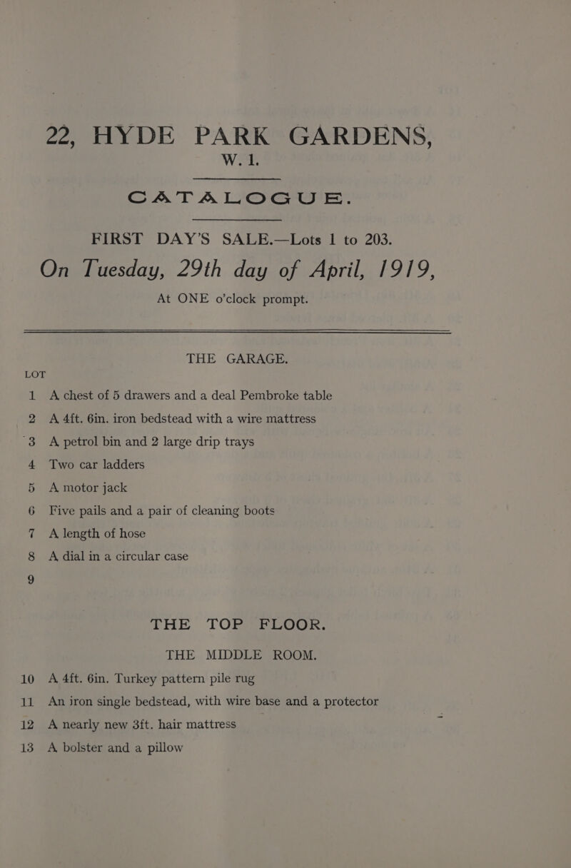 22, HYDE PARK GARDENS, W.1. CATALOGUE. FIRST DAY’S SALE.—Lots 1 to 203. On Tuesday, 29th day of April, 1919, At ONE o’clock prompt. THE GARAGE. LOT A chest of 5 drawers and a deal Pembroke table A 4ft. 6in. iron bedstead with a wire mattress A petrol bin and 2 large drip trays mo Bo. Two car ladders A motor jack Five pails and a pair of cleaning boots A length of hose A dial in a circular case a) OO. 2 =3-cop (Or THE TOP FLOOR. THE MIDDLE ROOM. 10 A 4ft. 6in. Turkey pattern pile rug 11 An iron single bedstead, with wire base and a protector 12 A nearly new 3ft. hair mattress | 13 A bolster and a pillow