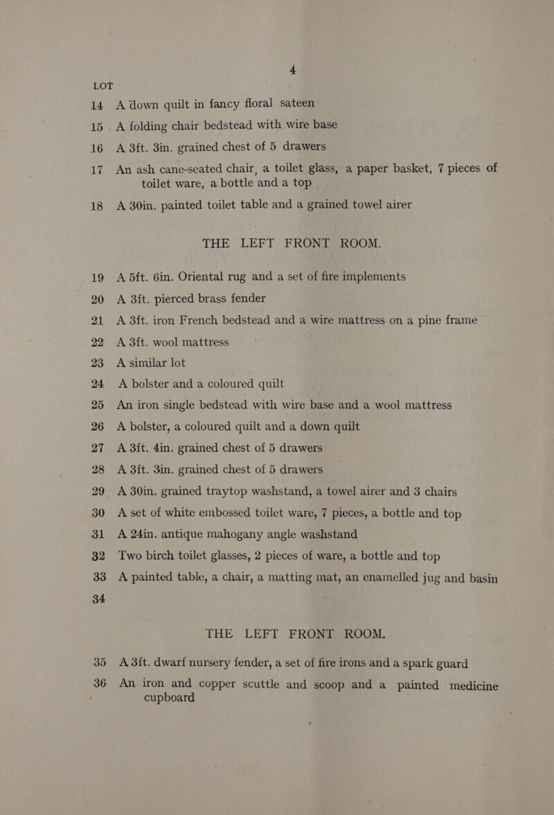 3d 36 A down quilt in fancy floral sateen A 3ft. 3in. grained chest of 5 drawers An ash cane-seated chair, a toilet glass, a paper basket, 7 pieces of toilet ware, a bottle and a top A 30in. painted toilet table and a grained towel airer THE LEFT FRONT ROOM. A 5ft. 6in. Oriental rug and a set of fire implements A 3ft. pierced brass fender A 3ft. iron French bedstead and a wire mattress on a pine frame A 3ft. wool mattress A similar lot A bolster and a coloured quilt An iron single bedstead with wire base and a wool mattress A bolster, a coloured quilt and a down quilt A 3ft. 4in. grained chest of 5 drawers A 3ft. 3in. grained chest of 5 drawers A 30in. grained traytop washstand, a towel airer and 3 chairs A set of white embossed toilet ware, 7 pieces, a bottle and top A 24in. antique mahogany angle washstand Two birch toilet glasses, 2 pieces of ware, a bottle and top A painted table, a chair, a matting mat, an enamelled jug and basin THE LEFT FRONT ROOM. A 3it. dwarf nursery fender, a set of fire irons and a spark guard An iron and copper scuttle and scoop and a painted medicine cupboard