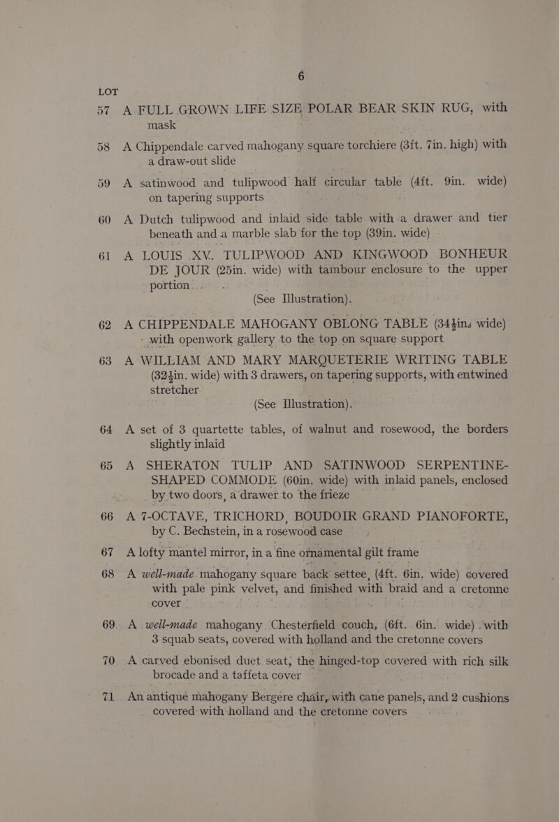 D7 58 59 62 63 64 65 66 67 68 69 70 71 6 A FULL GROWN LIFE SIZE POLAR BEAR SKIN RUG, with mask A Chippendale carved mahogany square torchiere (sit. Zin. high) with a draw-out slide A satinwood and tulipwood half circular table (Ait. in wide) on tapering supports | i A Dutch tulipwood and inlaid side table with a drawer and tier beneath and a marble slab for the top (39in. wide) | A LOUIS XV. TULIPWOOD AND KINGWOOD BONHEUR DE JOUR (25in. wide) with tambour enclosure to the upper portion. (See [llustration). A CHIPPENDALE MAHOGANY OBLONG TABLE (34fins wide) - with openwork gallery to the top on square support A WILLIAM AND MARY MARQUETERIE WRITING TABLE (324in. wide) with 3 drawers, on tapering supports, with entwined stretcher - (See Dlustration). A set of 3 quartette tables, of walnut and rosewood, the borders slightly inlaid A SHERATON TULIP AND SATINWOOD SERPENTINE- SHAPED COMMODE (60in. wide) with inlaid panels, enclosed by two doors, a drawer to the frieze A 7-OCTAVE, TRICHORD, BOUDOIR GRAND PIANOFORTE, by C. Bechstein, in a rosewood case A lofty mantel mirror, ina fine oma mental gilt frame A well-made mahogany Square back settee, (4ft. 6in. wide) covered with pale pink velvet, and finished with braid and a cretonne cover _ A well-made mahogany Chesterfield couch, (6ft.. 6in. wide) with 3 squab seats, covered with holland and the cretonne covers A carved ebonised duet seat, the hinged- top covered with rich silk brocade and a taffeta cover An antiqué mahogany Bergere chair, with cane panels, and 2 cushions covered with holland and the cretonne covers