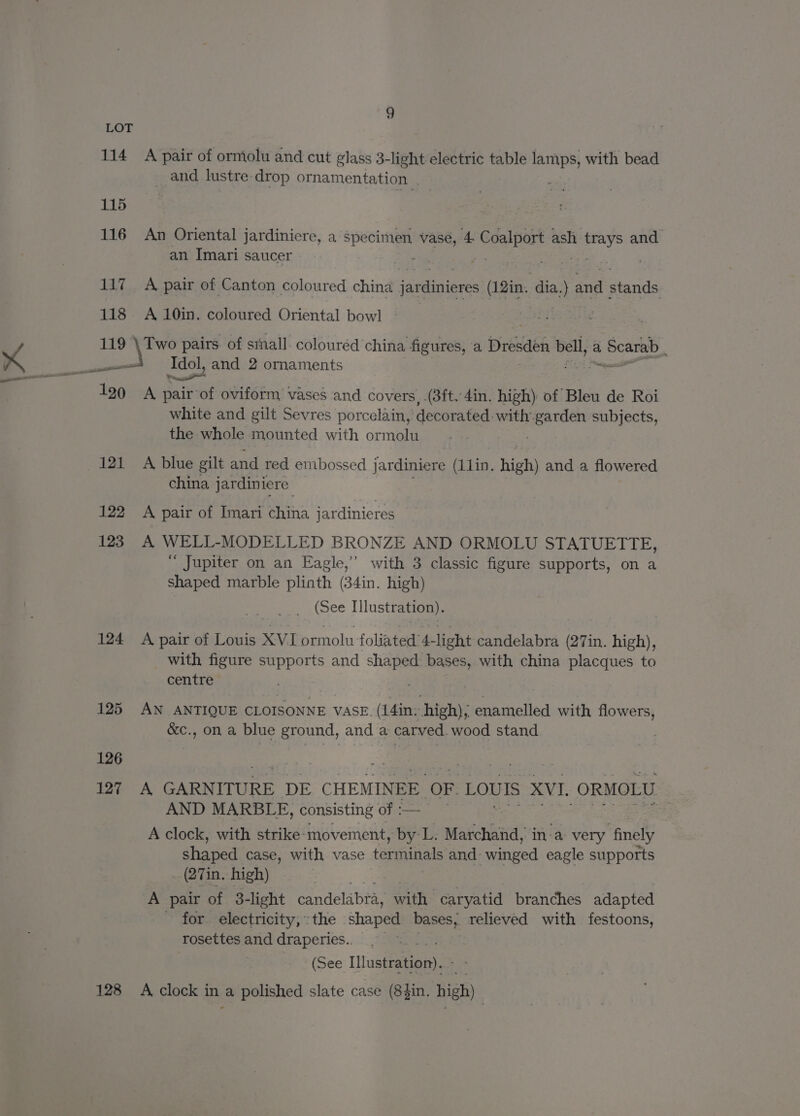 LOT 114 A pair of ormolu and cut glass 3-light electric table lamps, with bead _ and lustre drop ornamentation . 115 116 An Oriental jardiniere, a pee vase, 4 Sone ash 5 eek and an Imari saucer £6 . 117 A pair of Canton coloured china eee (12in. dia.) and stands, 118 A 10in. coloured Oriental bowl ‘ 119 \ Two pairs. of stall colouréd china figures, a Dresden bell, a i Scarab sol Idol, and 2 ornaments “a ee 190 A pairof oviform vases and covers, .(3ft. 4in. high) of Bleu de Roi white and gilt Sevres porcelain, decorated. with: scion subjects, the whole mounted with ormolu 121 A blue gilt and red em bossed jardiniere (L1lin,. iets and a flowered china jardiniere 122 A pair of Imari china jardinieres 123 A WELL-MODELLED BRONZE AND ORMOLU STATUETTE, “ Jupiter on an Eagle,’ with 3 classic figure supports, on a shaped marble plinth (34in. high) (See Illustration). 124 A pair of Louis XVI ormolu foliated 4- light candelabra (27in. high), with figure supports and shaped bases, with china placques to centre 125 AN ANTIQUE CLOISONNE VASE. (14in: high), enamelled with flowers, &amp;c., on a blue ground, and a carved. wood stand 126 127 A GARNITURE DE CHEMINEE OF LOUIS XVI. ORMOLU AND MARBLE, consisting of :— A clock, with strike: movement, by L. Marchand, in-a very finely shaped case, with vase terminals and winged eagle supports _ (27in. high) . A pair of 3-light candelabra, with: caryatid branches adapted - for electricity, the shaped bases, relieved with festoons, rosettes and draperies.. (See Ilustration).3 128 A clock in a polished slate case (8$in. high).