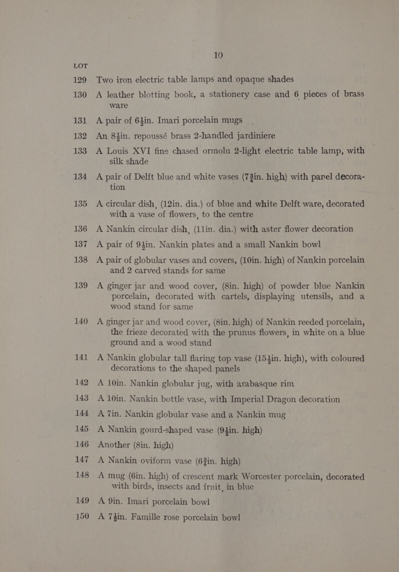 129 130 131 132 133 134 135 136 137 138 139 140 10 Two iron electric table lamps and opaque shades A leather blotting book, a stationery case and 6 pieces of brass ware A pair of 64in. Imari porcelain mugs An 8iin. repoussé brass 2-handled jardiniere A Louis XVI fine chased ormolu 2-light electric table lamp, with silk shade A pair of Delft blue and white vases (73in. high) with panel decora- tion . A circular dish, (12in. dia.) of blue and white Delft ware, decorated with a vase of flowers, to the centre A Nankin circular dish, (1lin. dia.) with aster flower decoration A pair of 94in. Nankin plates and a small Nankin bowl A pair of globular vases and covers, (10in. high) of Nankin porcelain and 2 carved stands for same A ginger jar and wood cover, (8in. high) of powder blue Nankin porcelain, decorated with cartels, displaying utensils, and a wood stand for same A ginger jar and wood cover, (8in. high) of Nankin reeded porcelain, the frieze decorated with the prunus flowers, in white on a blue ground and a wood stand A Nankin globular tall flaring top vase (154in. high), with coloured decorations to the shaped panels A 10in. Nankin globular jug, with arabasque rim A 10in. Nankin bottle vase, with Imperial Dragon decoration A, Tin. Nankin globular vase and a Nankin mug A Nankin gourd-shaped vase (94in. high) Another (8in. high) A Nankin oviform vase (63in. high) A mug (6in. high) of crescent mark Worcester porcelain, decorated with birds, insects and fruit, in blue A, 9in. Imari porcelain bowl A 7}in. Famille rose porcelain bowl