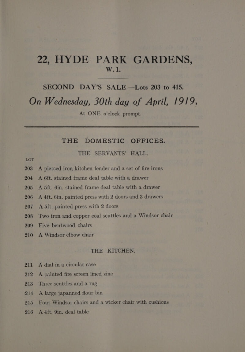 22, HYDE PARK GARDENS, W. 1. SECOND DAY’S SALE. —Lots 203 to 415. On Wednesday, 30th day of April, 1919, At ONE o’clock prompt. THE DOMESTIC OFFICES. THE SERVANTS’ HALL. LOT 203 A pierced iron kitchen fender and a set of fire irons 204 A 6ft. stained frame deal table with a drawer 205 A 5ft. 6in. stained frame deal table with a drawer 206 A 4ft. 6in. painted press with 2 doors and 3 drawers 207 A 5dft. painted press with 2 doors 208 Two iron and copper coal scuttles and a Windsor chair 209 Five bentwood chairs 210 A Windsor elbow chair THE KITCHEN. 211 A dial in a circular case 212 &lt;A painted fire screen lined zinc 213 Three scuttles and a rug 214 A large japanned flour bin 215 Four Windsor chairs and a wicker chair with cushions 216 A 4ft. 9in. deal table