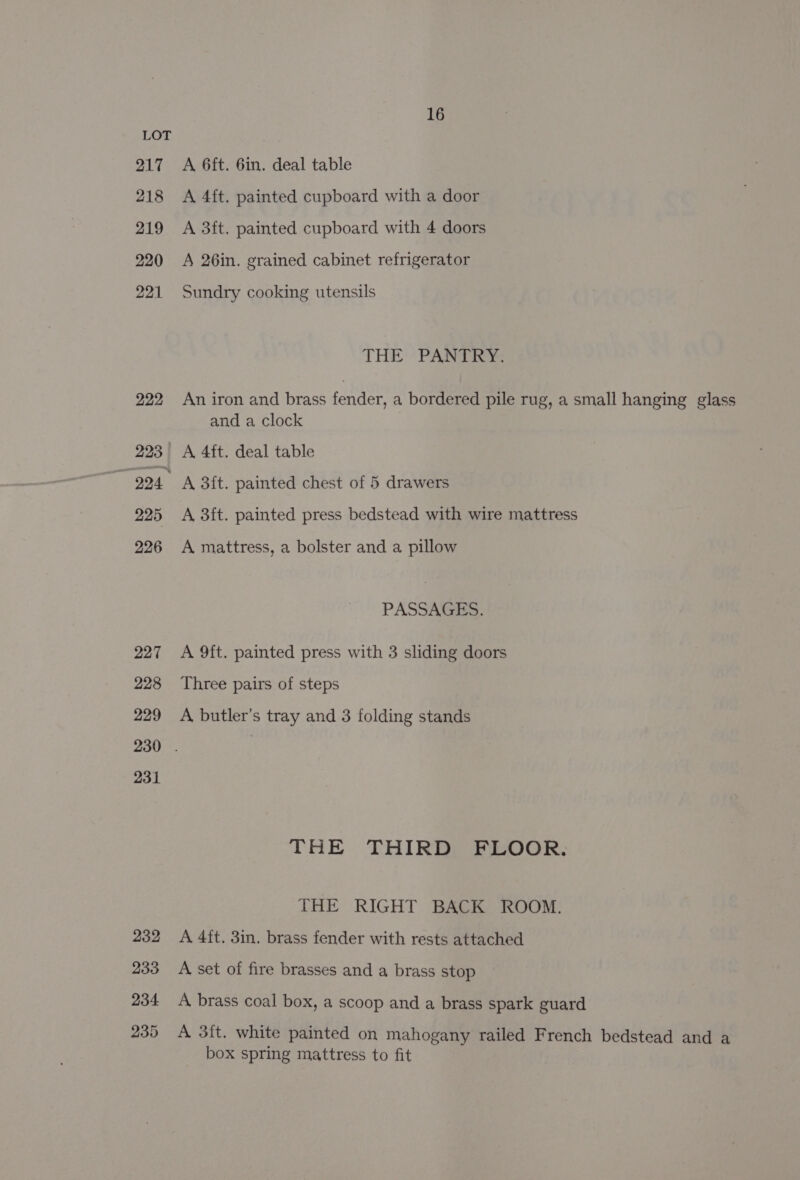 LOT 217 A 6ft. 6in. deal table 218 A 4ft. painted cupboard with a door 219 A 3ft. painted cupboard with 4 doors 220 A 26in. grained cabinet refrigerator 221 Sundry cooking utensils THE PANTRY: 222 An iron and brass torr a bordered pile rug, a small hanging glass and a clock 223 A 4ft. deal table i 224 A 3ft. painted chest of 5 drawers 225 &lt;A 3ft. painted press bedstead with wire mattress 226 A mattress, a bolster and a pillow PASSAGES. 227 &lt;A 9ft. painted press with 3 sliding doors 228 ‘Three pairs of steps 229 A butler’s tray and 3 folding stands 230 . | 231 THE THIRD FLOOR. THE RIGHT BACK ROOM. 232 A 4ft. 3in. brass fender with rests attached 233 A set of fire brasses and a brass stop 234 &lt;A brass coal box, a scoop and a brass spark guard 235 A 3ft. white painted on mahogany railed French bedstead and a box spring mattress to fit