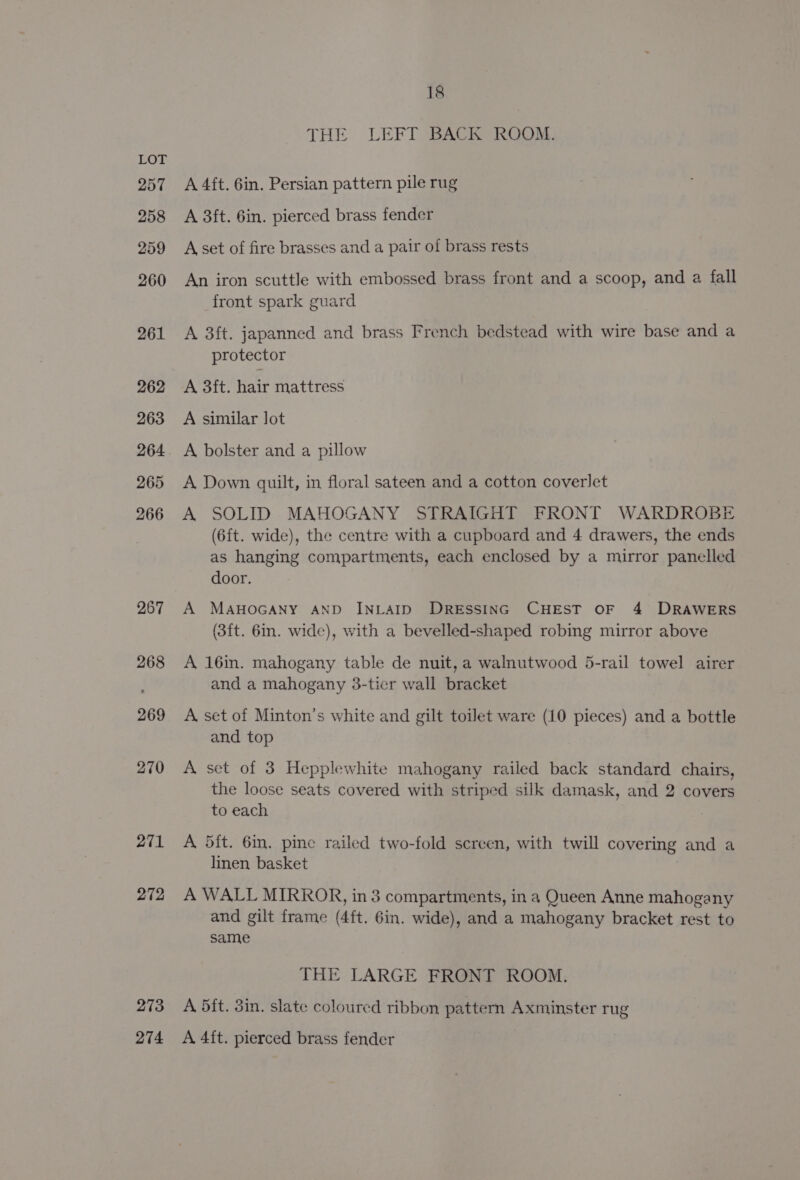 257 258 259 260 261 262 263 264 265 266 267 268 269 270 271 272 273 274 18 THE LEFT BACK ROOM. A 4ft. 6in. Persian pattern pile rug A 3ft. 6in. pierced brass fender A set of fire brasses and a pair of brass rests An iron scuttle with embossed brass front and a scoop, and a fall front spark guard A 3ft. japanned and brass French bedstead with wire base and a protector A 3ft. hair mattress A similar lot A bolster and a pillow A Down quilt, in floral sateen and a cotton coverlet A SOLID MAHOGANY STRAIGHT FRONT WARDROBE (6ft. wide), the centre with a cupboard and 4 drawers, the ends as hanging compartments, each enclosed by a mirror panelled door. A MAHOGANY AND INLAID DRESSING CHEST OF 4 DRAWERS (3ft. 6in. wide), with a bevelled-shaped robing mirror above A 16in. mahogany table de nuit, a walnutwood 5-rail towel airer and a mahogany 3-ticr wall bracket A, set of Minton’s white and gilt toilet ware (10 pieces) and a bottle and top A set of 3 Hepplewhite mahogany railed back standard chairs, the loose seats covered with striped silk damask, and 2 covers to each A dit. 6in. pine railed two-fold screen, with twill covering and a linen basket A WALL MIRROR, in 3 compartments, in a Queen Anne mahogany and gilt frame (4ft. 6in. wide), and a mahogany bracket rest to same THE LARGE FRONT ROOM. A 5ft. 3in. slate coloured ribbon pattern Axminster rug A 4ft. pierced brass fender