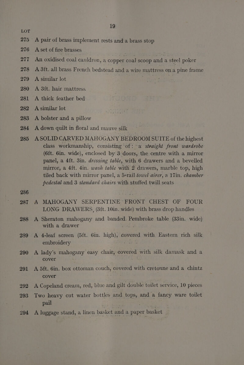 19 LOT 275 A pair of brass implement rests and a brass stop 276 &lt;Avset of fire brasses . 277 An oxidised coal cauldron, a copper coal scoop and a steel poker 278 A 3it. all brass French bedstead and a wire mattress on a pine frame 279 A similar lot salts 280 A 3ft. hair mattress 281 A thick feather bed 282 A similar lot 283 A bolster and a pillow 284 A down quilt in floral and mauve silk 285 ASOLIDCARVED MAHOGANY BEDROOM SUITE of the highest class workmanship, consisting ‘of: a straight front wardrobe (6ft. 6in. wide), enclosed by 3 doors, the centre with a mirror panel, a 4{t. 3in. dressing table, with 6 drawers and a bevelled mirror, a 4ft. 4in. wash table with 2 drawers, marble top, high tiled back with mirror panel, a 5+rail-towel airer, a 1Tin. chamber pedestal and 3 standard chairs with stuffed twill seats 286 ; pies 287 A MAHOGANY SERPENTINE’ FRONT CHEST OF FOUR LONG DRAWERS, (3ft. 10in. wide) with brass drop handles 288 A Sheraton mahogany and banded. Pembroke table (33in. wide) with a drawer fd. 3 289 A 4-leaf screen (5ft. 6in. high), covered with Eastern rich suk embroidery gu 290 A lady’s mahogany easy chair, covered with silk damask and a cover Sag 291 A 5dft. 6in. box ottoman couch, covered with cretonne and a chintz cover ae 292 A Copeland cream, red, bluc and gilt double toilet service, 10 pieces 293 Two heavy cut water bottles and tops, and a fancy ware toilet pail ae 294 A luggage stand, a linen basket and a paper basket -