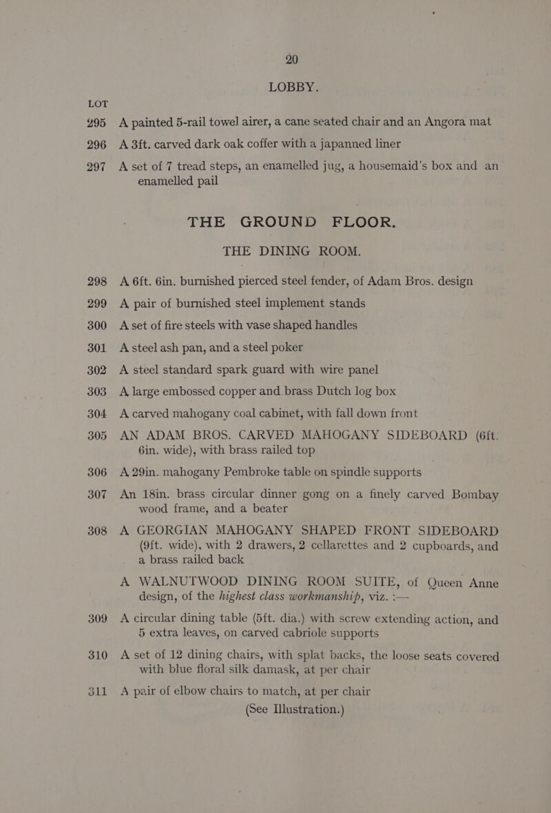 295 296 297 20 LOBBY. A painted 5-rail towel] airer, a cane seated chair and an Angora mat A 3ft. carved dark oak coffer with a japanned liner A set of 7 tread steps, an enamelled jug, a housemaid’s box and an enamelled pail THE GROUND FLOOR. THE DINING ROOM. A 6ft. 6in. burnished pierced steel fender, of Adam Bros. design A pair of burnished steel implement stands A set of fire steels with vase shaped handles A steel ash pan, and a steel poker A steel standard spark guard with wire panel A large embossed copper and brass Dutch log box A carved mahogany coal cabinet, with fall down front AN ADAM BROS. CARVED MAHOGANY SIDEBOARD (6ft. 6in. wide), with brass railed top A 29in. mahogany Pembroke table on spindle supports An 18in. brass circular dinner gong on a finely carved Bombay wood frame, and a beater A GEORGIAN MAHOGANY SHAPED FRONT SIDEBOARD (9ft. wide), with 2 drawers, 2 cellarettes and 2 cupboards, and a brass railed back A WALNUTWOOD DINING ROOM SUITE, of Queen Anne design, of the ighest class workmanship, viz. :— A circular dining table (5ft. dia.) with screw extending action, and 5 extra leaves, on carved cabriole supports A set of 12 dining chairs, with splat backs, the loose seats covered with blue floral silk damask, at per chair A pair of elbow chairs to match, at per chair (See Illustration.)