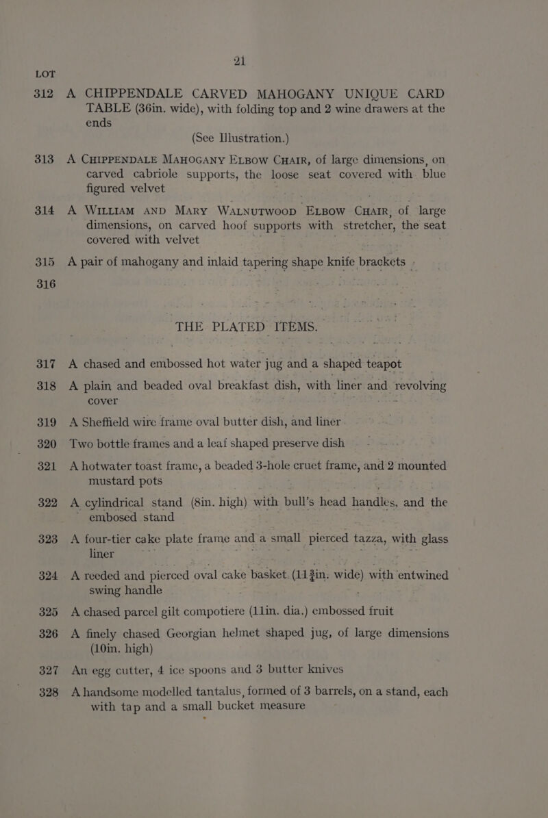 312 313 314 old 316 317 318 319 320 321 322 323 324 325 326 327 328 21 A CHIPPENDALE CARVED MAHOGANY UNIQUE CARD TABLE (86in. wide), with folding top and 2 wine drawers at the ends (See Illustration.) A CHIPPENDALE MAHOGANY ELBow CHAIR, of large dimensions, on carved cabriole supports, the loose seat covered with blue figured velvet A Wittiam AND Mary Wa.nutwoop eee CHAIR, of large dimensions, on carved hoof supports with stretcher, the seat covered with velvet A pair of mahogany and inlaid tapering tape iGute braglets 2 ‘THE PLATED ITEMS. A chased and embossed hot water jug anda shaped teapot A plain and beaded oval breakfast dish, with liner and revolving cover | A Sheffield wire frame oval butter dish, and liner. Two bottle frames and a leaf shaped preserve dish A hotwater toast frame, a beaded 3-hole cruet frame, and 2 mounted mustard pots A cylindrical stand (8in. high) with bull s head Handles and a ~ embosed stand A four-tier cake plate frame and a small pierced tazza, with glass liner A reeded and pierced oval iu aeese Givtint wide) wath entwined swing handle A chased parcel gilt compotiere (11in. dia.) embossed fruit A finely chased Georgian helmet shaped jug, of large dimensions (10in. high) An egg cutter, 4 ice spoons and 3 butter knives A handsome modelled tantalus, formed of 3 barrels, on a stand, each with tap and a small bucket measure
