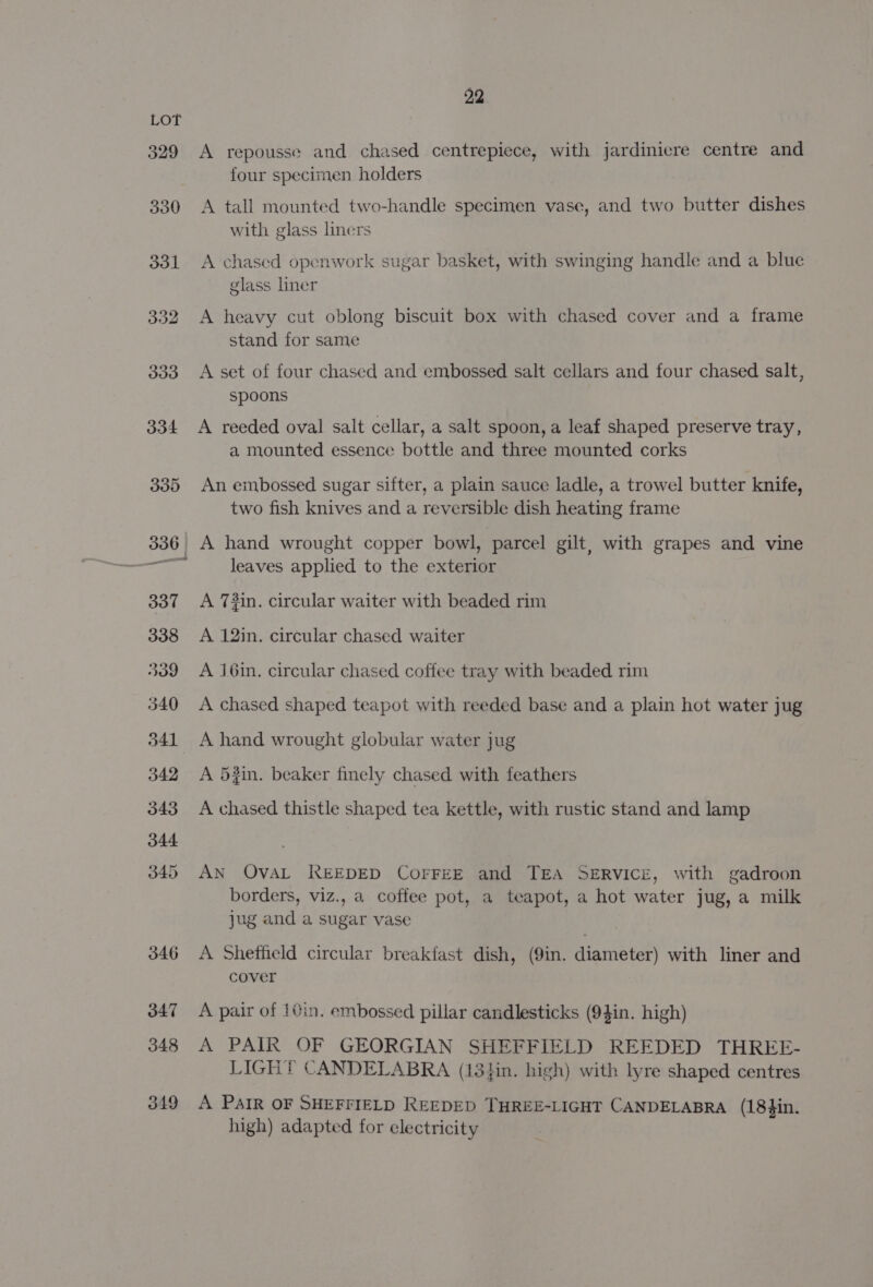 A repousse and chased centrepiece, with jardinicre centre and four specimen holders A tall mounted two-handle specimen vase, and two butter dishes with glass lners A chased openwork sugar basket, with swinging handle and a blue glass liner A heavy cut oblong biscuit box with chased cover and a frame stand for same A set of four chased and embossed salt cellars and four chased salt, spoons A reeded oval salt cellar, a salt spoon, a leaf shaped preserve tray, a mounted essence bottle and three mounted corks An embossed sugar sifter, a plain sauce ladle, a trowel butter knife, two fish knives and a reversible dish heating frame leaves applied to the exterior A 73in. circular waiter with beaded rim A 12in. circular chased waiter A j6in. circular chased coffee tray with beaded rim A chased shaped teapot with reeded base and a plain hot water jug A hand wrought globular water jug A 52in. beaker finely chased with feathers A chased thistle shaped tea kettle, with rustic stand and lamp AN OVAL REEDED CorFEE and TEA SERVICE, with gadroon borders, viz., a coffee pot, a teapot, a hot water jug, a milk jug and a sugar vase A Shetheld circular breakfast dish, (9in. diameter) with liner and cover A pair of 10in. embossed pillar candlesticks (9}in. high) A PAIR OF GEORGIAN SHEFFIELD REEDED THREE- LIGHT CANDELABRA (18}in. high) with lyre shaped centres A PAIR OF SHEFFIELD REEDED THREE-LIGHT CANDELABRA (18}in. high) adapted for electricity