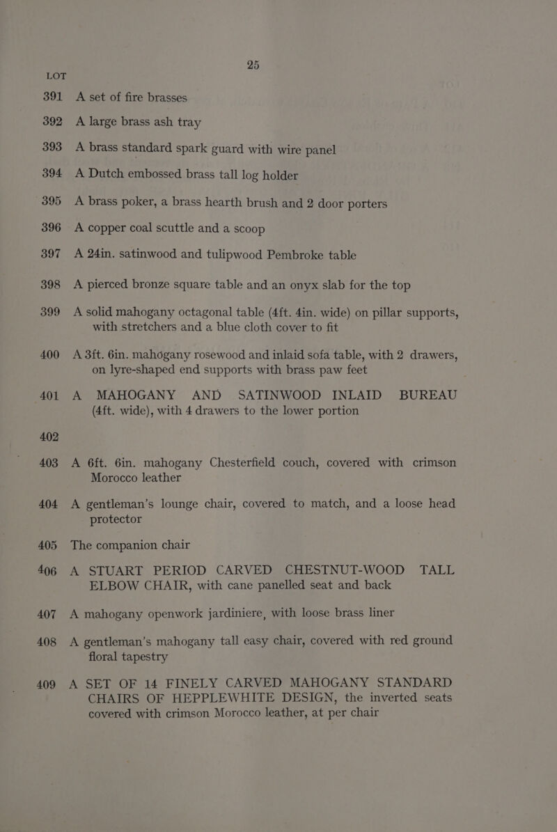391 392 393 394 395 396 397 398 399 400 401 402 403 404 405 406 407 408 409 A set of fire brasses A large brass ash tray A brass standard spark guard with wire panel A Dutch embossed brass tall log holder A brass poker, a brass hearth brush and 2 door porters A copper coal scuttle and a scoop : A 24in. satinwood and tulipwood Pembroke table A pierced bronze square table and an onyx slab for the top A solid mahogany octagonal table (4ft. 4in. wide) on pillar supports, with stretchers and a blue cloth cover to fit A 3ft. 6in. mahogany rosewood and inlaid sofa table, with 2 drawers, on lyre-shaped end supports with brass paw feet A MAHOGANY AND SATINWOOD INLAID BUREAU (4ft. wide), with 4 drawers to the lower portion A 6ft. 6in. mahogany Chesterfield couch, covered with crimson Morocco leather A gentleman’s lounge chair, covered to match, and a loose head protector The companion chair A STUART PERIOD CARVED CHESTNUT-WOOD TALL ELBOW CHAIR, with cane panelled seat and back A mahogany openwork jardiniere, with loose brass liner A gentleman’s mahogany tall easy chair, covered with red ground floral tapestry A SET OF 14 FINELY CARVED MAHOGANY STANDARD CHAIRS OF HEPPLEWHITE DESIGN, the inverted seats covered with crimson Morocco leather, at per chair