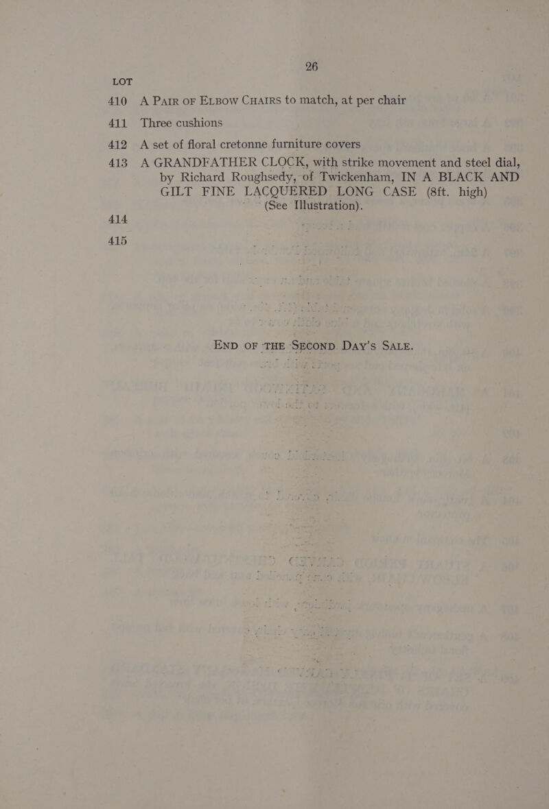 LOT 410 A Parr oF ELpow Cuairs to match, at per chair 411 Three cushions 412 A set of floral cretonne furniture covers 413 A GRANDFATHER CLOCK, with strike movement and steel dial, by Richard Roughsedy, of Twickenham, IN A BLACK AND GILT FINE LACQUERED LONG CASE (8ft. high) (See Illustration). 414 . 415 END OF THE ‘SECOND. Day’s SALE.