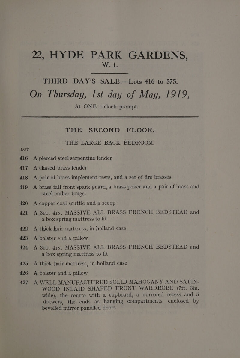 22, HYDE PARK GARDENS, W. 1. THIRD DAY’S SALE.—Lots 416 to 575. On Thursday, Ist day of May, 1919, At ONE o’clock prompt. THE SECOND FLOOR. THE LARGE BACK BEDROOM. LOT | 416 A pierced steel serpentine fender 417 A chased brass fender 418 A pair of brass implement rests, and a set of fire brasses 419 A brass fall front spark guard, a brass poker and a pair of brass and steel ember tongs. 420 A copper coal scuttle and a scoop 421 A 3rT. 41In. MASSIVE ALL BRASS FRENCH BEDSTEAD and a box spring mattress to fit 422 A thick hair mattress, in holland case 423 <A bolster and a pillow 424 A 3rr. 4In. MASSIVE ALL BRASS FRENCH BEDSTEAD and a box spring mattress to fit 425 <A thick hair mattress, in holland case 426 A bolster and a pillow 427 A WELL MANUFACTURED SOLID MAHOGANY AND SATIN- WOOD INLAID SHAPED FRONT WARDROBE (it. 3in. wide), the centre with a cupboard, a mirrored recess and 5 drawers, the ends as hanging compartments enclosed by bevelled mirror panelled doors