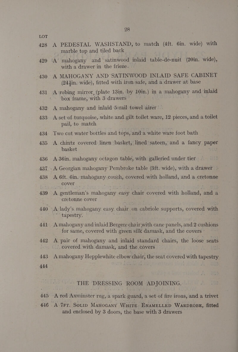 428 28 A PEDESTAL WASHSTAND, to match (4ft. 6in. wide) with marble top and tiled back | with a drawer in the frieze. A MAHOGANY AND SATINWOOD INLAID SAFE CABINET (244in. wide), fitted with iron safe, and a drawer at base A-robing mirror, (plate 13in. ‘by 10in.) in a mahogany and inlaid box frame, with 3 drawers A mahogany and inlaid 5-rail towel airer — A-set-of turquoise, white. and gilt toilet ware, 12 pieces, and-a toilet pail, to match Two cut water bottles and tops, and a white ware foot bath A chintz covered: linen basket, lined’ sateen, and a fancy ae basket A 36in. mahogany octagon table, with galleried under tier A. Georgian mahogany Pembroke table (3ft. wide), with a drawer A, 6ft.. 6in. mahogany. couch, covered -with holland, and a cretonne cover A gentleman’ S mahogany easy chair coyered with holland, Bie a cretonne cover tapestry. A mahogany and inlaid Bergere chair with cane panels, and 2 cushions for same, covered with green silk damask, and the covers ° A pair of mahogany and-inlaid standard chairs, the loose’ seats covered with. damask, and the, covers — A mahogany ee tl elbow chai ir, the seat covered with tapestiy, - THE CoA ROOM fae Spake At TFT. SoLip MAHOGANY WHITE: Ba auELLED WARDROBE, fitted and enclosed by 3 doors, the base with 3 drawers