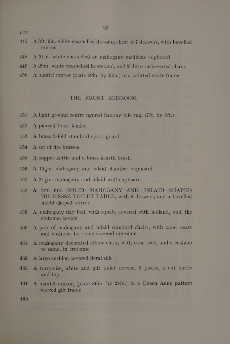 447 448 449 450 459 460 461 462 463 464 465 A 3ft. 6in. white enamelled dressing chest of 7 drawers, with bevelled mirror A 3lin. white enamelled on mahogany medicine cupboard. A 29in. white enamelled bootstand, and 2 ditto rush-seated chairs A mantel mirror (plate 49in. by 33in.) in a painted white frame THE FRONT BEDROOM. A light ground centre figured Saxony pile rug, (7ft. by 5ft.) A pierced brass fender A brass 3-fold standard spark guard A set of fire brasses. A copper kettle and a brass hearth brush A 15tin. mahogany and inlaid chamber cupboard A 214in. mahogany and inlaid wall cupboard A 4rr. 61x. SOLID MAHOGANY AND INLAID SHAPED DUCHESSE TOILET TABLE, with 9 drawers, and a bevelled shield shaped mirror A mahogany day bed, with squab, covered with holland, and the cretonne covers A pair of mahogany and inlaid standard chairs, with cane seats and cushions for same covered cretonne A mahogany decorated elbow chair, with cane seat, and a cushion to same, in cretonne A large cushion covered floral silk A, turquoise, white and gilt toilet service, 9 pieces, a cut bottle and top A mantel mirror, (plate 36in. by 24in.) in a Queen Anne pattern carved gilt frame