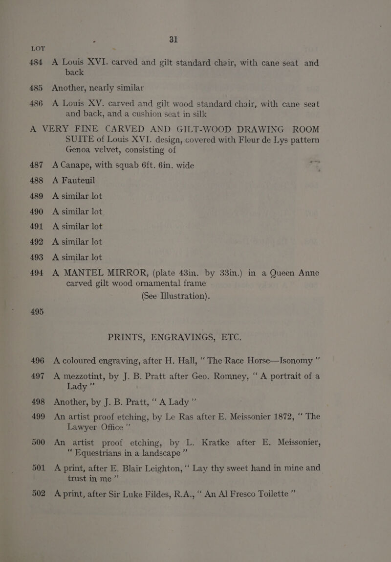 484 485 486 F 31 ~ A Louis XVI. carved and gilt standard chair, with cane seat and back Another, nearly similar A Louis XY. carved and gilt wood standard chair, with cane seat and back, and a cushion scat in silk 487 488 489 490 491 492 493 494 495 496 497 498 499 500 501 502 SUITE of Louis XVI. design, covered with Fleur de Lys pattern Genoa velvet, consisting of A Canape, with squab 6ft. 6in. wide ue A Fauteuil A similar lot A similar lot. A similar lot A similar lot A similar lot A, MANTEL MIRROR, (plate 43in. by 33in.) in a Queen Anne carved gilt wood ornamental frame (See Illustration). PRINTS, ENGRAVINGS, ETC. A coloured engraving, after H. Hall, ““ The Race Horse—Isonomy ” A mezzotint, by J. B. Pratt after Geo. Romney, “A portrait of a Lady ” Another, by J. B. Pratt, ““ A Lady ”’ An artist proof etching, by Le Ras after E. Meissonier 1872, “ The Lawyer Office ”’ An artist proof etching, by L. Kratke after E. Meissonier, “ Equestrians in a landscape ”’ A print, after E. Blair Leighton, ‘‘ Lay thy sweet hand in mine and trust in me ”’ A print, after Sir Luke Fildes, R.A., ‘‘ An Al Fresco Toilette ”’