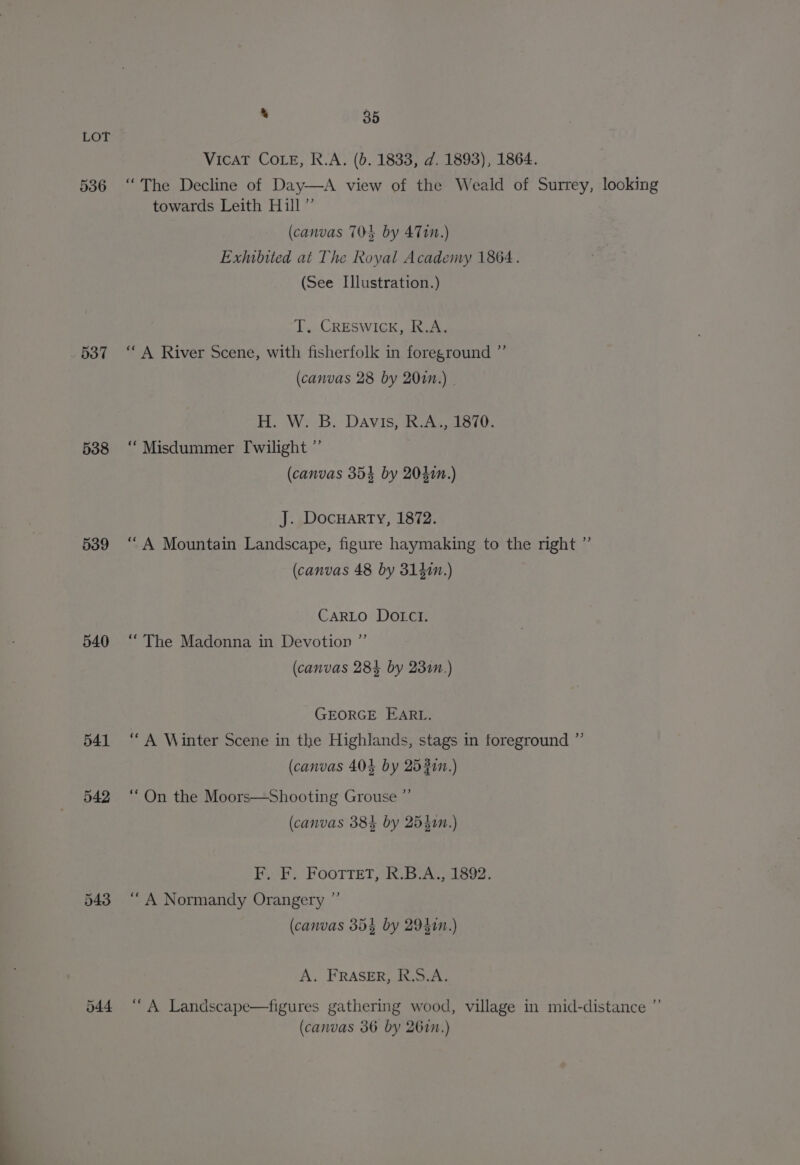 536 537 538 539 540 541 542 543 * 35 VicAT COLE, R.A. (b. 1833, d. 1893), 1864. “The Decline of Day—A view of the Weald of Surrey, looking towards Leith Hill” (canvas 704 by 4710.) Exhibited at The Royal Academy 1864. (See Illustration.) T. Creswick, R.A. “A River Scene, with fisherfolk in foreground ” (canvas 28 by 200n.) | H. W. B. Davis, R.A., 1870. “ Misdummer [wilight ”’ (canvas 354 by 2040n.) J. DocHartTy, 1872. “A Mountain Landscape, figure haymaking to the right ”’ (canvas 48 by 314i.) CARLO DOIcI. “The Madonna in Devotion ” (canvas 28% by 231n.) GEORGE EARL. “A Winter Scene in the Highlands, stags in foreground ”’ (canvas 404 by 2532.) “ On the Moors—Shooting Grouse ” (canvas 38} by 25350n.) F. F. FootteT, R.B.A., 1892. “ A Normandy Orangery ° (canvas 35% by 29410.) A. FRASER, R.S.A. “A Landscape—figures gathering wood, village in mid-distance ” (canvas 36 by 267n.)