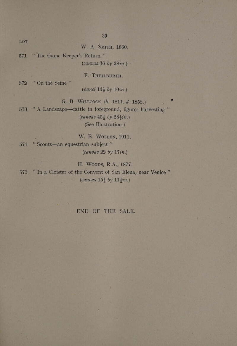 571 572 573 574. on ae or 39 W. A. Situ, 1860. d) “ The Game Keeper’s Return (canvas 36 by 2817.) F. THEILBURTH. “On the Seine ”’ (panel 144 by 102n.) G. B. WILLcock (d. 1811, d. 1852.) “A Landscape—cattle in foreground, figures harvesting ” (canvas 454 by 28477.) (See Illustration.) f W. B. WOLLEN, 1911. “Scouts—an equestrian subject ”’ (canvas 22 by 171m.) H. Woops, R.A., 1877. “Tn a Cloister of the Convent of San Elena, near Venice ”’ (canvas 15+ by 1141.) END Or THE SALE,