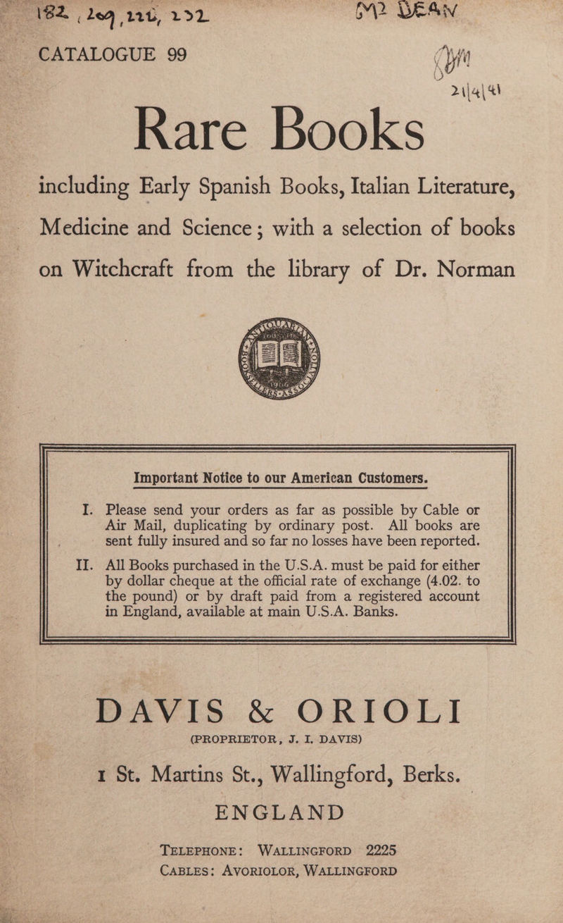 182 209 12b, LL oe ees CATALOGUE 99 yi 0 Rare Books | including Early Spanish Books, Italian Literature, 2 \j4\ 4 Medicine and Science ; with a selection of books on Witchcraft from the library of Dr. Norman Important Notice to our American Customers. . All Books purchased in the U.S.A. must be paid for either by dollar cheque at the official rate of exchange (4.02. to the pound) or by draft paid from a registered account in England, available at main U.S.A. Banks. DAVIS &amp; ORIOLI (PROPRIETOR, J. I, DAVIS) 1 St. Martins St., Wallingford, Berks. ENGLAND TELEPHONE: WALLINGFORD 2225 CABLES: AVORIOLOR, WALLINGFORD nae pe cy