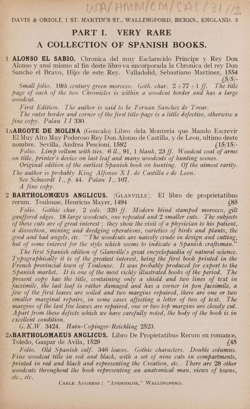et be Z a —s : \ } &amp; , A ey s F a 8 is ‘es » ~ PA i ® } ay Hy F. aa ‘A f Z \ , Tl 4 YW ¥ i i ft \ 4 a i f p a ae f ie 4 i } i ps : te # ¢ yy se §. it , Rewe © we EE 4 eee gZ i i] ‘ i i Y , q ew) } ; DAVIS &amp; ORIOLTI, 1 ST. MARTIN’S ST., WALLINGFORD, BERKS., ENGLAND. 3 PART I. VERY RARE A COLLECTION OF SPANISH BOOKS. 1 ALONSO EL SABIO. Chronica del muy Esclarecido Principe y Rey Don _ Alonso y ansi mismo al fin deste libro va encorporada la Chronica del rey Don Sancho el Bravo, Hijo de este Rey. Valladolid, Sebastiano Martinez, 1554 £5/5]- Small folio. 19th century green morocco. Goth. char. 2+77+1 ff. The title page of each of the two Chromitcles 1s within a woodcut border and has a large woodcut. Furst Edition. The author 1s said to be Fernan Sanchez de Tovar. The outer border and corner of the first title-page 1s a little defective, otherwise a fine copy. Palau II 330. 1AARGOTE DE MOLINA (Goncalo) Libro dela Monteria que Mando Escrevir EI] Muy Alto Muy Poderoso Rey Don Alonso de Castilla, y de Leon, ultimo deste nombre. Sevilla, Andrea Pescioni, 1582 £15/15/- Folio. Limp vellum with ties. 6 ll., 91, 1 blank, 23 ff. Woodcut coat of arms on title, printer's device on last leaf and many woodcuts of hunting scenes. Original edition of the earliest Spanish book on hunting. Of the utmost rarity. Lhe author 1s probably King Alfonso X I. de Castilla e de Leon. See Schwerdt I., p. 44. Palau I., 107. A fine copy. 2 BARTHOLOMGUS ANGLICUS. [GLANVILLE]. El libro de proprietatibus rerum. Toulouse, Henricus Mayer, 1494 £85 Folio. Gothic char. 2 cols. 320 ff. Modern blind stamped morocco, gilt gauffered edges. 18 large woodcuts, one repeated and 2 smaller cuts. The subjects of these cuts are of great interest ; they show the visit of a physician to his patient, a dissection, mining and dredging operations, varieties of birds and plants, the good and bad angels, etc. “The woodcuts are nately crude in design and cutting, but of some interest for the style which seems to indicate a Spanish craftsman.” The first Spamsh edition of Glanville’s great encyclopaedia of natural science. Typographically it 1s of the greatest interest, being the first book printed in the french provincial town of Toulouse. It was probably produced for export to the Spanish market. It 1s one of the most richly ulustrated books of the period. The present copy has the title, containing only a shield and two lines of text in facsimile, the last leaf 1s rather damaged and has a corner in pen facsimile, a few of the first leaves are soiled and two margins repatred, there are one or two smaller marginal repairs, in some cases affecting a letter of two of text. The margins of the last few leaves are repaired, one or two top margins are closely cut. Apart from these defects which we have carefully noted, the body of the book 1s in excellent condition. G.K.W. 3424. Hatn-Copinger- Reichling 2523. _ ZABARTHOLOMAEUS ANGLICUS. Libro De Propietatibus Rerum en romance. Toledo, Gaspar de Avila, 1529 £45 Folio. Old Spanish calf. 346 leaves. Gothic characters. Double columns. Fine woodcut title in red and black, with a set of nine cuts in compartments, printed 1n ved and black and representing the Creation, etc. There are 28 other woodcuts throughout the book representing an anatomical man, views of towns, 2iC:, CbC.