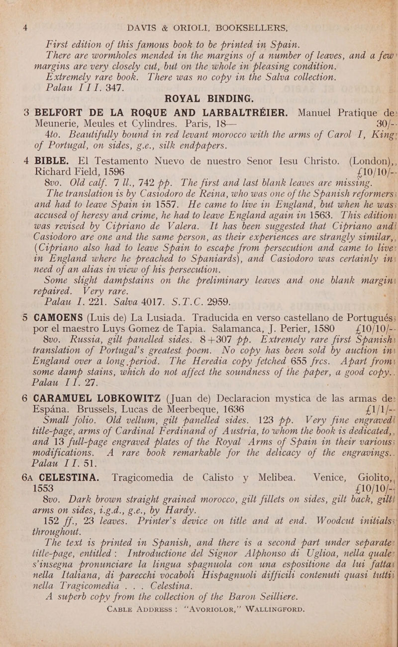 op) anend DAVIS &amp; ORIOLI, BOOKSELLERS, First edition of this famous book to be printed in Spain. There are wormholes mended in the margins of a number of leaves, and a few margins are very closely cut, but on the whole 1n pleasing condition. Extremely rare book. There was no copy in the Salva collection. Palau III. 347. ROYAL BINDING. BELFORT DE LA ROQUE AND LARBALTREIER. Manuel Pratique de: Meunerie, Meules et Cylindres. Paris, 18— 30/-- 4to. Beautifully bound in red levant morocco with the arms of Carol TI, Ke of Portugal, on sides, g.e., silk endpapers. BIBLE. E] Testamento Nuevo de nuestro Senor lesu Christo. (London),, Richard Field, 1596 £10/10/-- 8vo. Old calf. 7 ll., 742 pp. The first and last blank leaves ave missing. The translation 1s by Castodoro de Reina, who was one of the Spanish reformers: and had to leave Spain in 1557. He came to live in England, but when he was; accused of heresy and crime, he had to leave England again in 1563. This edition: was revised by Cipriano de Valera. It has been suggested that Cipriano andi Castodoro are one and the same person, as their experiences are strangly similar,, (Cipriano also had to leave Spain to escape from persecution and came to live: in England where he preached to Spaniards), and Castodoro was certainly tn) need of an alias in view of his persecution. Some slight dampstains on the preliminary leaves and one blank margini repaired. Very rare. Palau I. 221. Salva 4017. S.T.C. 2959. CAMOENS (Luis de) La Lusiada. Traducida en verso castellano de Portugués: por el maestro Luys Gomez de Tapia. Salamanca, J. Perier, 1580 £10/10/-- 8vo. Russia, gilt panelled sides. 8+307 pp. Extremely rare first Spanishi England over a long period. The Heredia copy fetched 655 fres. Apart from some damp stains, which do not affect the soundness of the RAEN a good copy.. Palau II. 27. CARAMUEL LOBKOWITZ (Juan de) Declaracion mystica de 18 armas ee Espana. Brussels, Lucas de Meerbeque, 1636 £1/1/-- Small folio. Old vellum, gilt panelled sides. 123 pp. Very fine engravedi title-page, arms of Cardinal Ferdinand of Austria, to whom the book 1s dedicated, , and 13 full-page engraved plates of the Royal Arms of Spain in their various: modifications. A vare book remarkable for the delicacy of the engravings... Palau If. 51. ° ; 1553 £10/10/-; 8vo. Dark brown straight grained morocco, gilt fillets on sides, gilt back, gui arms on sides, 1.¢.d., g.e., by Hardy. 1925 /7.,:23 leaves. Printer’s device on title and at end. Woodcut initials, throughout. The text 1s printed in Spanish, and there 1s a second part under separate: title-page, entitled: Introductione del Signor Alphonso dit Uglioa, nella quale: sinsegna pronunciare la lingua spagnuola con una espositione da lu fattai nella Italiana, di parecchi vocaboli Hispagnuolr difficilr contenutr quae tutta) nella Tragicomedia e@elestena: A superb copy from the collection of the Baron Serlltere. CABLE ADDRESS: ‘“‘AVORIOLOR,’’ WALLINGFORD. pee. ru