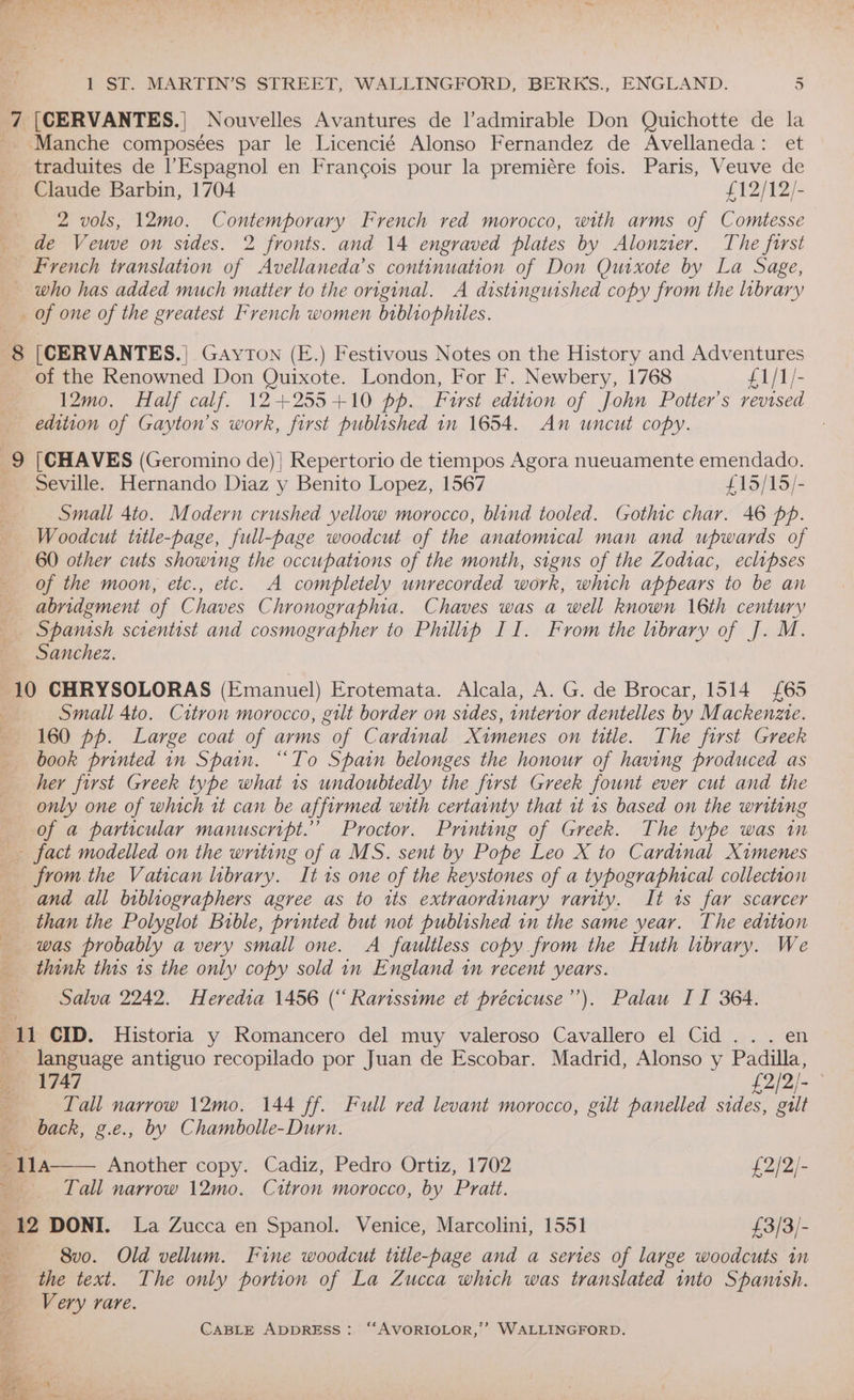 7 [CERVANTES.| Nouvelles Avantures de l’admirable Don Quichotte de la Manche composées par le Licencié Alonso Fernandez de Avellaneda: et traduites de |’Espagnol en Francois pour la premiére fois. Paris, Veuve de Claude Barbin, 1704 £12/12/- 2 vols, 12mo. Contemporary French red morocco, with arms of Comtesse de Veuve on sides. 2 fronts. and 14 engraved plates by Alonzier. The forst French translation of Avellaneda’s continuation of Don Quixote by La Sage, ~ who has added much matter to the original. A distinguished copy from the library _ of one of the greatest French women bibliophites. 8 [CERVANTES.| GayTON (E.) Festivous Notes on the History and Adventures of the Renowned Don Quixote. London, For F. Newbery, 1768 £1/1/- 12mo. Half calf. 12+255+10 pp. Furst edition of John Potter's revised edition of Gayton’s work, first published 1n 1654. An uncut copy. | . 9 |CHAVES (Geromino de) | Repertorio de tiempos Agora nueuamente emendado. _ Seville. Hernando Diaz y Benito Lopez, 1567 £15/15/- Small 4to. Modern crushed yellow morocco, blind tooled. Gothic char. 46 pp. Woodcut title-page, full-bage woodcut of the anatomical man and upwards of 60 other cuts showing the occupations of the month, signs of the Zodiac, eclipses of the moon, etc., etc. A completely unrecorded work, which appears to be an abridgment of Chaves Chronographia. Chaves was a well known 16th century Spamsh scientist and cosmographer to Phillip II. From the library of J. M. Sanchez. 10 CHRYSOLORAS (Emanuel) Erotemata. Alcala, A. G. de Brocar, 1514 {£65 | Small 4to. Citron morocco, gilt border on sides, interior dentelles by Mackenzie. 160 pp. Large coat of arms of Cardinal Ximenes on title. The first Greek book printed in Spain. “To Spain belonges the honour of having produced as her first Greek type what 1s undoubtedly the first Greek fount ever cut and the only one of which rt can be affirmed with certainty that 1t 1s based on the writing of a particular manuscript.” Proctor. Printing of Greek. The type was in fact modelled on the writing of a MS. sent by Pope Leo X to Cardinal Ximenes from the Vatican library. It 1s one of the keystones of a typographical collection and all bibliographers agree as to its extraordinary rarity. It 1s far scarcer than the Polyglot Bible, printed but not published in the same year. The edition was probably a very small one. A faultless copy from the Huth library. We think this 1s the only copy sold in England in recent years. Salva 2242. Heredia 1456 (“ Rarissime et précicuse’’). Palau ITI 364. 1 CID. Historia y Romancero del muy valeroso Cavallero el Cid... en _ language antiguo recopilado por Juan de Escobar. Madrid, Alonso y Padilla, 1747 A BP S Tall narrow 12mo. 144 ff. Full red levant morocco, gilt panelled sides, galt back, g.e., by Chambolle-Durn. a 11A Another copy. Cadiz, Pedro Ortiz, 1702 £2/2/- _——-*Tall narrow \2mo. Ctrtron morocco, by Pratt. 12 DONI. La Zucca en Spanol. Venice, Marcolini, 1551 £3/3/- ~~ 8v0. ~Old vellum. Fine woodcut title-page and a series of large woodcuts in the text. The only portion of La Zucca which was translated into Spanish. em Very rare. . CABLE ADDRESS: “AVORIOLOR,’’ WALLINGFORD. 4 eos