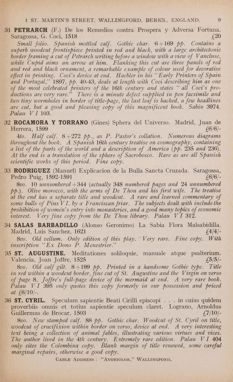 $1 PETRARCH (F.) De los Remedios contra Prospera y Adversa Fortuna. Saragossa, G. Coci, 1518 £20 Small folio. Spanish mottled calf. Gothic char. 6+169 pp. Contains a superb woodcut frontispiece printed in red and black, with a large architectonic border framing a cut of Petrarch wnting before a window with a view of Vancluse, while Cupid aims an arrow at him. Flanking this cut are three panels of red and red and black ornament, a remarkable example of colour used for decorative effect in printing. Coci’s device at end. Haebler in his “ Early Printers of Spain and Portugal,” 1897, pp. 40-43, deals at length with Coci describing him as one of the most celebrated printers of the 16th century and states “ all Coct’s pro- ductions are very rare.” There is a minute defect supplied in pen facsimile and two tiny wormholes in border of title-page, the last leaf 1s backed, a few headlines are cut, but a good and pleasing copy of this magnificent book. Sabin 3974. Palau V I 103. 32 ROCAMORA Y TORRANO (Gines) Sphera del Universo. Madrid, Juan de ms Herrera, 1599 £6/6/- Ato. Half calf. 8+272 pp., as P. Pastor's collation. Numerous diagrams throughout the book. A Spanish 16th century treatise on cosmography, containing a list of the parts of the world and a description of America (pp. 235 and 236). At the end is a translation of the sphere of Sacrobosco. Rave as are all Spanish scientific works of this period. Fine copy. 33 RODRIGUEZ (Manuel) Explicacion de la Bulla Sancta Cruzada. Saragossa, Pedro Puig, 1592-1591 £6/6/- 8vo. 10 unnumbered +344 (actually 348 numbered pages and 24 unnumbered pp.). Olive morocco, with the arms of De Thou and his first wife. The treatise at the end has a separate title and woodcut. A rare and learned commentary of some bulls of Pius VI. by a Franciscan friar. The subjects dealt with include the prohibition of women’s entry into monasteries, and a good many topics of economic interest. Very fine copy from the De Thou library. Palau V I 312. 34 SALAS BARBADILLO (Alonso Geronimo) La Sabia Flora Malsabidilla. | Madrid, Luis Sanchez, 1621 £4/4/- 8vo. Old vellum. Only edition of this play. “Very rare. Fine copy. Wath unscription “Ex Dono P. Menesiner.”’ 35 ST. AUGUSTINE. Meditationes soliloquie, manuale atque psalterium. Valencia, Joan Joffre, 1525 £5/5/- 8vo. Old calf gilt. 8+199 pp. Printed in a handsome Gothic type. Tutle in red within a woodcut border, fine cut of St. Augustine and the Virgin on verso of page 8, Joffre’s full-page device of the mermaid at end. A very rare book. Palau VI 395 only quotes this copy formerly in our possession and priced at £6/10/-. % 36 ST. CYRIL. Speculum sapientie Beati Cirilli episcopi . . . in cuius quidem __proverbiis omnis et totius sapientie speculum claret. Lograno, Arnoldus Guillermus de Brocar, 1503 £7/10/- 8vo. New stamped calf. 88 pp. Gothic char. Woodcut of St. Cyril on title, woodcut of crucifixion within border on verso, device at end. A very interesting text being a collection of animal fables, illustrating various virtues and vices. The author lived in the 4th century. Extremely rare edition. Palau VI 404 only cites the Colombina copy. Blank margin of title renewed, some careful - marginal repairs, otherwise a good copy.