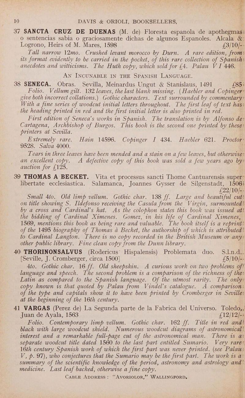 cy AY SF oe 10 DAVIS &amp; ORIOLI, BOOKSELLERS, 37 SANCTA CRUZ DE DUENAS (M. de) Floresta espanola de apothegmas: o sentencias sabia o graciosamente dichas de algunos Espanoles. Alcala &amp;: Logrono, Heirs of M. Mares, 1598 £3/10/-- Tall narrow 12mo. Crushed levant morocco by Durn. A rare edition, from: ats format evidently to be carried in the pocket, of this rare collection of Spanish: anecdotes and witticisms. The Huth copy, which sold for £4. Palau V I 446. AN INCUNABLE IN THE SPANISH LANGUAGE. 38 SENECA. Obras. Sevilla, Meinardus Ungut &amp; Stanislaus, 1491 £85) Folio. Vellum gilt. 132 leaves, the last blank missing. (Haebler and Copinger’ gwwe both incorrect collations.) Gothic characters. Text surrounded by commentary? Wath a fine series of woodcut initial letters throughout. The first leaf of text has: the heading printed 1n red and the first initial letter 1s also printed in red. Furst edition of Seneca’s works in Spanish. The translation 1s by Alfonso de: Cartagena, Archbishop of Burgos. This book is the second one printed by these: printers at Sevilla. | Extremely rare. Hain 14596. Copinger I 434. Haebler 621. Proctor’ 9528. Salva 4000. Tears in three leaves have been mended and a stain on a few leaves, but otherwise? an excellent copy. A defective copy of this book was sold a few years ago by! auction for £125. 39 THOMAS A BECKET. Vita et processus sancti Thome Cantuarensis super: libertate ecclesiastica. Salamanca, Joannes Gysser de Silgenstadt, 1506} | £22/10/-- Small 4to. Old limp vellum. Gothic char. 138 ff. Large and beautiful cut! on title showing S. Ildefonso receiving the Casula from the Virgin, surmounted! by a cross and Cardinal’s hat. As the colophon states this book was issued ati the bidding of Cardinal Ximenes. Gomez, in lis life of Cardinal Ximenes, 1569, mentions thts book as being rare and valuable. The book itself 1s a reprint’ of the 1495 biography of Thomas a Becket, the authorship of which 1s attributed! to Cardinal Langton. There 1s no copy recorded in the British Museum or any) other public library. Fine clean copy from the Dunn library. 40 THORINONSALVUS (Rodericus’ Hispalensis) Problemata duo. S.1.n.d.. (Seville, J. Cromberger, circa 1500] | — £5/10/-- 4to. Gothic char. 16 ff. Old sheepskin. A curious work on two problems off language and speech. The second problem 1s a comparison of the richness of the: Latin as compared to the Spanish language. Of the utmost rarity. The only) copy known 1s that quoted by Palau from Vuindel’s catalogue. A comparison) of the type and capitals show it to have been printed by Cromberger in Seville: at the beginning of the 16th century. 41 VARGAS (Perez de) La Segunda parte de la Fabrica del Universo. Toledo,, Juan de Ayala, 1563 £12/12/-: Folio. Contemporary limp vellum. Gothic char. 162 ff. Title in red and} black with large woodcut shield. Numerous woodcut diagrams of astronomical! interest and a remarkable full-page cut of the astronomical man. There 1s at separate woodcut title dated 1560 to the last part entitled Sumario. Very rarer 16th century Spanish work of which the first part was never printed. (see Palau V, p. 97), who conjectures that the Sumario may be the first part. The work ts a: summary of the scientific knowledge of the period, astronomy and astrology and |. medicine. Last leaf backed, otherwise a fine copy. |