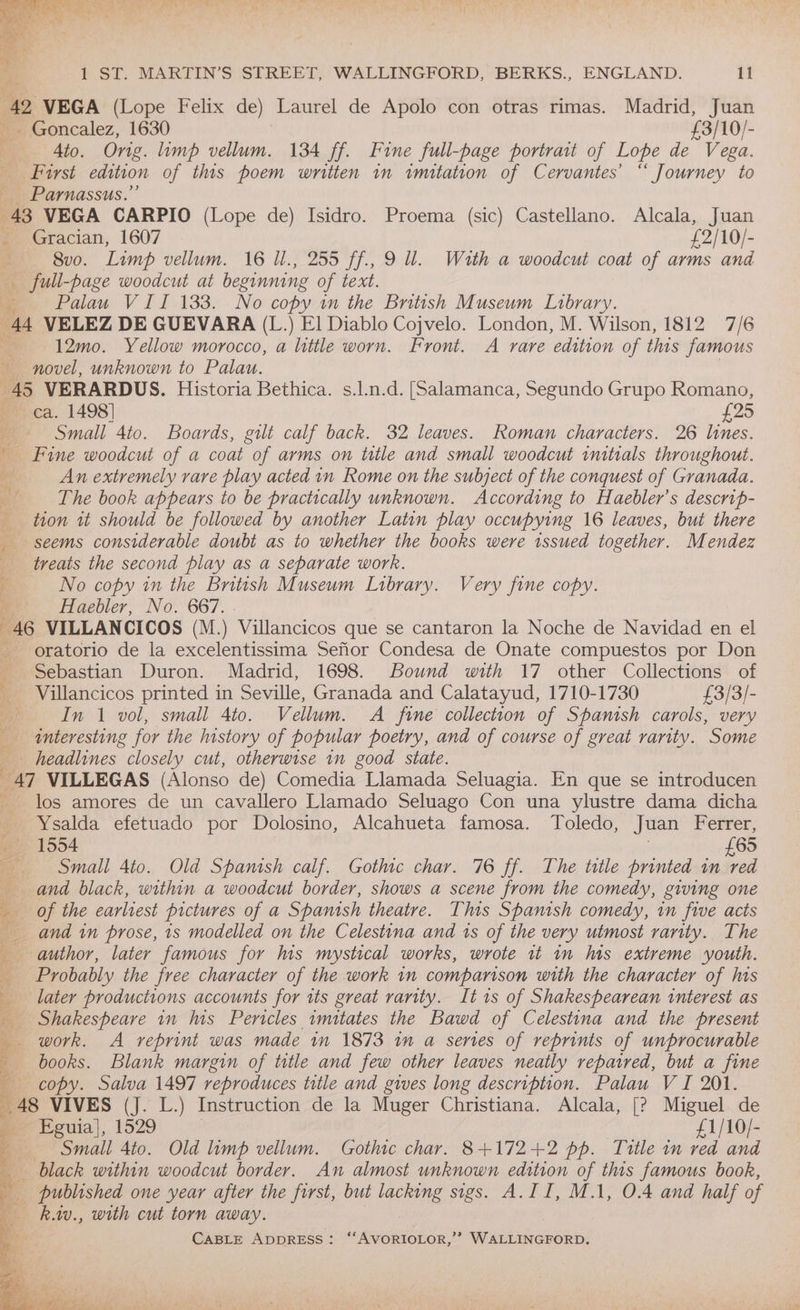 2 VEGA (Lope Felix de) Laurel de Apolo con otras rimas. Madrid, Juan - Goncalez, 1630 £3/10/- Ato. Ong. limp vellum. 134 ff. Fine full-page portrait of Lope de Vega. Fost edition of this poem written in imitation of Cervantes’ “ Journey to Parnassus.” 43 VEGA CARPIO (Lope de) Isidro. Proema (sic) Castellano. Alcala, Juan me Gracian, 1607 £2/10/- | 8vo. Limp vellum. 16 U., 255 ff., 9 ll. Wath a woodcut coat of arms and _ full-page woodcut at beginning of text. o Palau VII 133. No copy in the British Museum Library. 44 VELEZ DE GUEVARA (L.) El Diablo Cojvelo. London, M. Wilson, 1812 7/6 , 12mo. Yellow morocco, a little worn. Front. A rare edition of this famous novel, unknown to Palau. 45 VERARDUS. Historia Bethica. s.l.n.d. [Salamanca, Segundo Grupo Romano, ca. 1498] £25 Small 4to. Boards, gilt calf back. 32 leaves. Roman characters. 26 lines. | Fine woodcut of a coat of arms on title and small woodcut imtials throughout. : An extremely rare play acted in Rome on the subject of the conquest of Granada. The book appears to be practically unknown. According to Haebler’s descrip- tion tt should be followed by another Latin play occupying 16 leaves, but there seems considerable doubt as to whether the books were issued together. Mendez treats the second play as a separate work. 4 No copy in the British Museum Library. Very fine copy. om Haebler, No. 667. . ‘ 46 VILLANCICOS (M.) Villancicos que se cantaron la Noche de Navidad en el oratorio de la excelentissima Sefior Condesa de Onate compuestos por Don Sebastian Duron. Madrid, 1698. Bound with 17 other Collections of _ Villancicos printed in Seville, Granada and Calatayud, 1710-1730 £3/3/- Ds In 1 vol, small 4to. Vellum. A fine collection of Spanish carols, very a _ anteresting for the history of popular poetry, and of course of great rarity. Some headlines closely cut, otherwise in good state. 47 VILLEGAS (Alonso de) Comedia Llamada Seluagia. En que se introducen los amores de un cavallero Llamado Seluago Con una ylustre dama dicha Ysalda efetuado por Dolosino, Alcahueta famosa. Toledo, Juan Ferrer, 1554 £65 Small 4to. Old Spanish calf. Gothic char. 76 ff. The title printed in red and black, within a woodcut border, shows a scene from the comedy, giving one of the earliest pictures of a Spanish theatre. This Spanish comedy, in five acts and in prose, 1s modelled on the Celestina and is of the very utmost rarity. The author, later famous for his mystical works, wrote it 1n his extreme youth. Probably the free character of the work in comparison with the character of Ms later productions accounts for its great rarity. Its of Shakespearean interest as Shakespeare in his Pericles imitates the Bawd of Celestina and the present _ work. A veprint was made in 1873 in a series of reprints of unprocurable books. Blank margin of title and few other leaves neatly repaired, but a fine 9 copy. Salva 1497 reproduces title and gives long etek ake Palau V I 201. aay ; Eguia}, 1529 £1/10/- y= Small Ato. Old ip vellum. Gothic char. 8+172+2 pp. Title in red and a black within woodcut border. An almost unknown edition of this famous book, _ published one year after the first, but lacking sigs. A.II, M.1, 0.4 and half of : k.iv., with cut torn away. zs