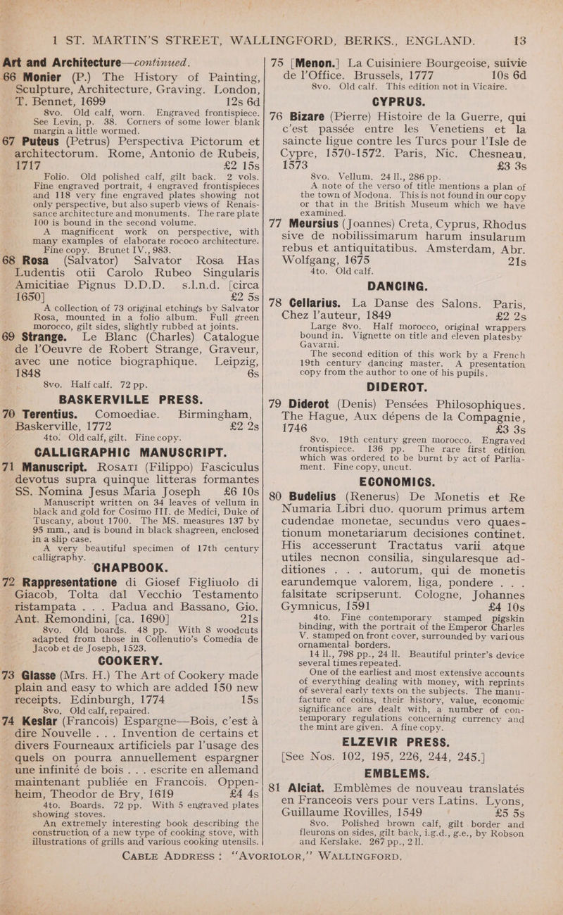 ; “ te ‘4 rs * 7 ‘ | Art and Architecture—continucd. 66 Monier (P.) The History of Painting, Sculpture, Architecture, Graving. London, T. Bennet, 1699 12s 6d 8vo. Old calf, worn. Engraved frontispiece. See Levin, p. 38. Corners of some lower blank margin, a little wormed. ; . 67 Puteus (Petrus) Perspectiva Pictorum et architectorum. Rome, Antonio de Rubeis, ATL? £2 15s Folio. Old polished calf, gilt back. 2 vols. Fine engraved portrait, 4 engraved frontispieces and 118 very fine engraved plates showing not only perspective, but also superb views of Renais- sance architecture and monuments. Therare plate 100 is bound in the second volume. A magnificent work on perspective, with many examples of elaborate rococo architecture. ‘ Fine copy. Brunet IV., 983. 68 Rosa (Salvator) Salvator Rosa Has Ludentis otii Carolo Rubeo Singularis Amicitiae Pignus D.D.D. s.l.n.d. [circa 1650] £2 5s A collection of 73 original etchings by Salvator Rosa, mounted in a folio album. Full green morocco, gilt sides, slightly rubbed at joints. 69 Strange. Le Blanc (Charles) Catalogue de l’Oeuvre de Robert Strange, Graveur, avec une notice biographique. Leipzig, 1848 6s 8vo. Halfcalf. 72 pp. BASKERVILLE PRESS. 70 Terentius. Comoediae. Birmingham, Baskerville, 1772 £2 2s 4to. Oldcalf, gilt. Fine copy. CALLIGRAPHIC MANUSCRIPT. 71 Manuscript. Rosati (Filippo) Fasciculus devotus supra quinque litteras formantes SS. Nomina Jesus Maria Joseph £6 10s Manuscript written on 34 leaves of vellum in black and gold for Cosimo III. de Medici, Duke of Tuscany, about 1700. The MS. measures 137 by 95 mm., and is bound in black shagreen, enclosed in a slip case. A very beautiful specimen of 17th century calligraphy. ; CHAPBOOK. 72 Rappresentatione di Giosef Figliuolo di Giacob, Tolta dal Vecchio Testamento _fristampata ... Padua and Bassano, Gio. _ Ant, Remondini, [ca. 1690] 21s E 8vo. Old boards. 48 pp. With 8 woodcuts adapted from those in Collenutio’s Comedia de Jacob et de Joseph, 1523. COOKERY. 73 Glasse (Mrs. H.) The Art of Cookery made plain and easy to which are added 150 new receipts. Edinburgh, 1774 15s 8vo, Old calf, repaired. 74 Keslar (Francois) Espargne—Bois, c’est a dire Nouvelle . . . Invention de certains et divers Fourneaux artificiels par l’usage des quels on pourra annuellement espargner une infinité de bois . . . escrite en allemand maintenant publiée en Francois. Oppen- heim, Theodor de Bry, 1619 £4 As 4to. Boards. 72 pp. With 5 engraved plates showing stoves. An extremely interesting book describing the construction of a new type of cooking stove, with illustrations of grills and various cooking utensils. CABLE ADDRESS : 13 75 [Menon.| La Cuisiniere Bourgeoise, suivie de l’ Office. Brussels, 1777 10s 6d 8vo. Oldcalf. This edition not in Vicaire. CYPRUS. 76 Bizare (Pierre) Histoire de la Guerre, qui c'est passée entre les Venetiens et la saincte ligue contre les Turcs pour Il’Isle de Cypre, 1570-1572. Paris, Nic. Chesneau, 1573 £3 3s 8vo. Vellum, 24 1l., 286 pp. A note of the verso of title mentions a plan of the town of Modona. This is not found in our copy or that in the British Museum which we have examined. 77 Meursius (Joannes) Creta, Cyprus, Rhodus sive de nobilissimarum harum insularum rebus et antiquitatibus. Amsterdam, Abr. Wolfgang, 1675 21s 4to. Oldcalf. DANCING. 78 Gellarius. La Danse des Salons. Paris, Chez l’auteur, 1849 dS Large 8vo. Half morocco, original wrappers bound in. Vignette on title and eleven platesby Gavarni. h The second edition of this work by a French 19th century dancing master. A presentation copy from the author to one of his pupils. DIDEROT. 79 Diderot (Denis) Pensées Philosophiques. The Hague, Aux dépens de la Compagnie, 1746 £3 3s 8vo. 19th century green morocco. Engraved frontispiece. 136 pp. The rare first edition which was ordered to be burnt by act of Parlia- ment. Fine copy, uncut. ECONOMICS. 80 Budelius (Renerus) De Monetis et Re Numaria Libri duo. quorum primus artem cudendae monetae, secundus vero quaes- tionum monetariarum decisiones continet. His accesserunt Tractatus varii atque utiles mecnon consilia, singularesque ad- ditiones autorum, qui de monetis earundemque valorem, liga, pondere . falsitate scripserunt. Cologne, Johannes Gymnicus, 1591 £4 10s _ 4to. Fine contemporary stamped pigskin binding, with the portrait of the Emperor Charles V. stamped on front cover, surrounded by various ornamental borders. 14 ll, 798 pp., 24 ll. several times repeated. One of the earliest and most extensive accounts of everything dealing with money, with reprints of several early texts on the subjects. The manu- facture of coins, their history, value, economic significance are dealt with, a number of con- temporary regulations concerning currency and the mint are given. A fine copy. ELZEVIR PRESS. [See Nos. 102, 195, 226, 244, 245.] EMBLEMS. 81 Alciat. Emblémes de nouveau translatés en Franceois vers pour vers Latins. Lyons, Guillaume Rovilles, 1549 ES 3S 8vo. Polished brown calf, gilt border and fleurons on sides, gilt back, i.g.d., g.e., by Robson and Kerslake. 267 pp., 2 1l. Beautiful printer’s device