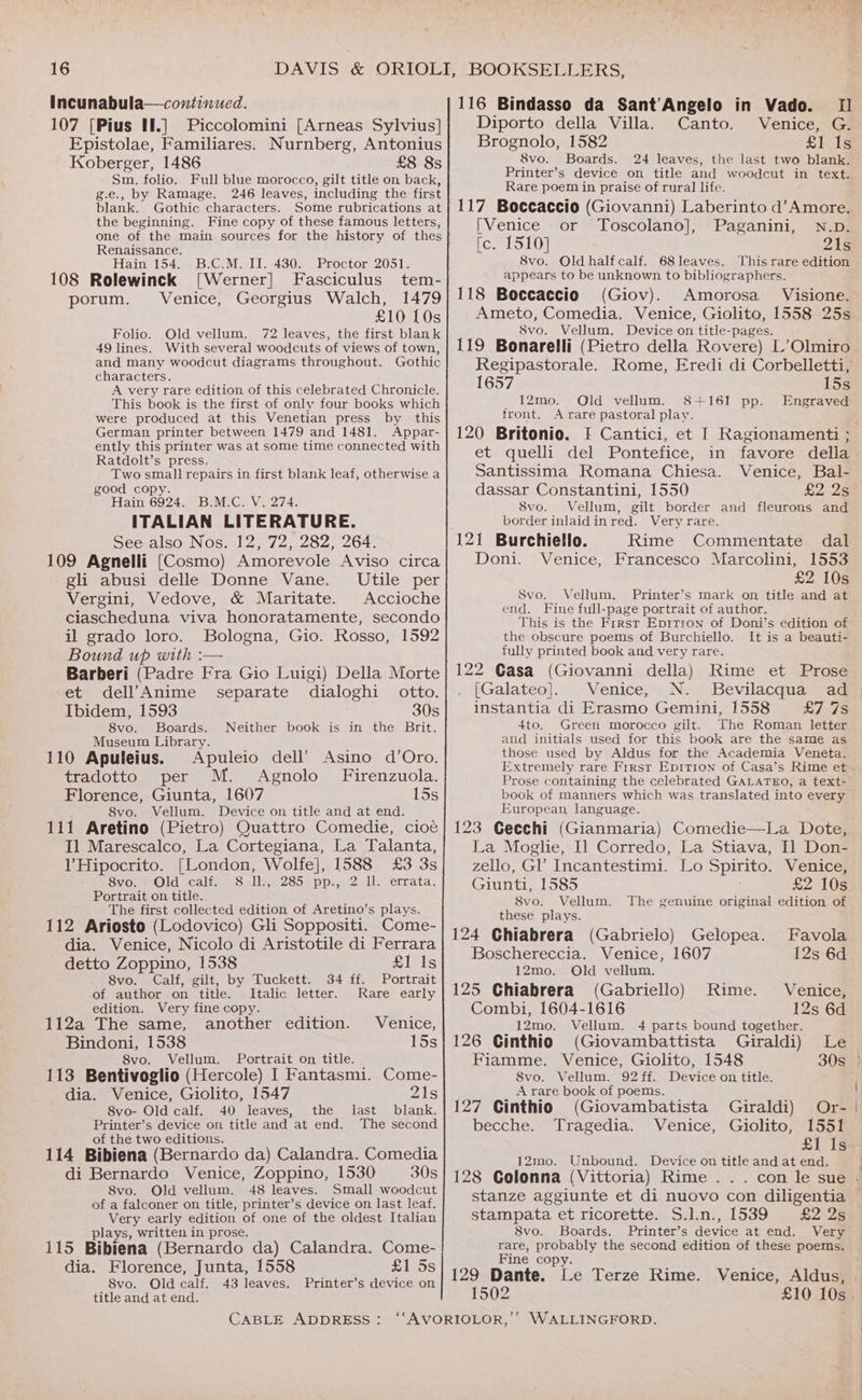 Incunabula—continued. 107 [Pius Il.] Piccolomini [Arneas Sylvius] Epistolae, Familiares. Nurnberg, Antonius Koberger, 1486 £8 8s Sm. folio. Full blue morocco, gilt title on back, g.e., by Ramage. 246 leaves, including the first blank. Gothic characters. Some rubrications at the beginning. Fine copy of these famous letters, one of the main sources for the history of thes Renaissance. Hain 154. _B.C.M. II. 430. Proctor DADS) 108 Rolewinck [Werner] Fasciculus tem- porum. Venice, Georgius Walch, 1479 £10 [0s Old vellum. 72 leaves, the first blank With several woodcuts of views of town, Gothic Folio. 49 lines. and many woodcut diagrams throughout. characters. A very rare edition of this celebrated Chronicle. This book is the first of only four books which were produced at this Venetian press by this German printer between 1479 and 1481. Appar- ently this printer was at some time connected with Ratdolt’s press. Two small repairs in first blank leaf, otherwise a good copy. Hain 6924. B.M.C. V. 274. ITALIAN LITERATURE. See also Nos. 12, 72, 282, 264. 109 Agnelli (Cosmo) Amorevole Aviso circa gli abusi delle Donne Vane. Utile per Vergini, Vedove, &amp; Maritate. Accioche ciascheduna viva honoratamente, secondo il grado loro. Bologna, Gio. Rosso, 1592 Bound up with :— Barberi (Padre Fra Gio Luigi) Della Morte et dell’Anime separate dialoghi otto. Ibidem, 1593 30s 8vo. Boards. Neither book is in the Brit. Museum Library. 110 Apuleius. Apuleio dell’ Asino d’Oro. tradotto per M. Agnolo_ Firenzuola. Florence, Giunta, 1607 15s 8vo. Vellum. Device on title and at end. 111 Aretino (Pietro) Quattro Comedie, cioé Il Marescalco, La Cortegiana, La Talanta, VHipocrito. [London, Wolfe], 1588 £3 3s Sven Oldcaliy Salle. 28oe pps, 21 errata. Portrait on title. The first collected edition of Aretino’s plays. 112 Ariosto (Lodovico) Gli Soppositi. Come- dia. Venice, Nicolo di Aristotile di Ferrara detto Zoppino, 1538 Bis 8vo. Calf, gilt, by Tuckett. 34 ff. Portrait of author on title. Italic letter. Rare early edition. Very fine copy. : 112a The same, another edition. Venice, Bindoni, 1538 15s 8vo. Vellum. Portrait on title. 113 Bentivoglio (Hercole) I Fantasmi. Come- dia. Venice, Giolito, 1547 Zls 8vo- Old calf. 40 leaves, the last blank. Printer’s device on title and at end. The second of the two editions. ; 114 Bibiena (Bernardo da) Calandra. Comedia di Bernardo Venice, Zoppino, 1530 30s 8vo. Old vellum. 48 leaves. Small woodcut of a falconer on title, printer’s device on last leaf. Very early edition of one of the oldest Italian plays, written in prose. 115 Bibiena (Bernardo da) Calandra. Come- dia. Florence, Junta, 1558 £1 5s 8vo. Old calf. 43 leaves. Printer’s device on title and at end. CABLE ADDRESS : 116 Bindasso da Sant’Angelo in Vado. II Diporto della Villa. Canto. Venice, G. Brognolo, 1582 £1 Is 8vo. Boards. 24 leaves, the last two blank. Printer’s device on title and woodcut in text. Rare poem in praise of rural life. 117 Boccaccio (Giovanni) Laberinto d’ Amore. [Venice or Toscolano], Paganini, N.D. fe. 1510] 21s 8vo. Old half calf. 68leaves. This rare edition appears to be unknown to bibliographers. 118 Boccaccio (Giov). Amorosa Visione. Ameto, Comedia. Venice, Giolito, 1558 25s Svo. Vellum. Device on title-pages. 119 Bonarelli (Pietro della Rovere) L’Olmiro 15s Engraved 1657 12mo. Old vellum. 8+161 pp. front. A rare pastoral play. 120 Britonio. I Cantici, et I Ragionamenti ; et quelli del Pontefice, in favore della Santissima Romana Chiesa. Venice, Bal- dassar Constantini, 1550 £2 25 Svo. Vellum, gilt border and fleurons and border inlaidinred. Very rare. 121 Burchiello. Rime Commentate dal Doni. Venice, Francesco Marcolini, 1553 £2 10s Svo. Vellum. Printer’s mark on title and at end. Fine full-page portrait of author. This is the Frrst Eprtron of Doni’s edition of the obscure poems of Burchiello. It is a beauti- fully printed book and very rare. 122 Casa (Giovanni della) Rime et Prose . [Galateo]. Venice, N. Bevilacqua ad instantia di Erasmo Gemini, 1558 £7 7s 4to. Green morocco gilt. The Roman letter and initials used for this book are the same as those used by Aldus for the Academia Veneta. Extremely rare First Epritron of Casa’s Rime et Prose containing the celebrated GALATEO, a text- book of manners which was translated into every European language. 123 Gecchi (Gianmaria) Comedie—La Dote, La Moglie, Il Corredo, La Stiava, I] Don- zello, GV Incantestimi. Lo Spirito. Venice, Giunti, 1585 £2 10s 8vo. Vellum. The genuine original edition of these plays. 124 Ghiabrera (Gabrielo) Gelopea. Favola Boschereccia. Venice, 1607 12s 6d 12mo. Old vellum. 125 Chiabrera (Gabriello) Rime. Venice, Combi, 1604-1616 12s 6d 12mo. Vellum. 4 parts bound together. 126 Ginthio (Giovambattista Giraldi) Le Fiamme. Venice, Giolito, 1548 30s 8vo. Vellum. 92 ff. Device on title. A rare book of poems. 127 Ginthio (Giovambatista Giraldi) Or- becche. Tragedia. Venice, Giolito, 1551 £1 Is 12mo. Unbound. Device on title and at end. 128 Colonna (Vittoria) Rime . stampata et ricorette. S.l.n., 1539 £2 2s 8vo. Boards. Printer’s device at end. Very rare, probably the second edition of these poems. Fine copy. 129 Dante. Le Terze Rime. 1502